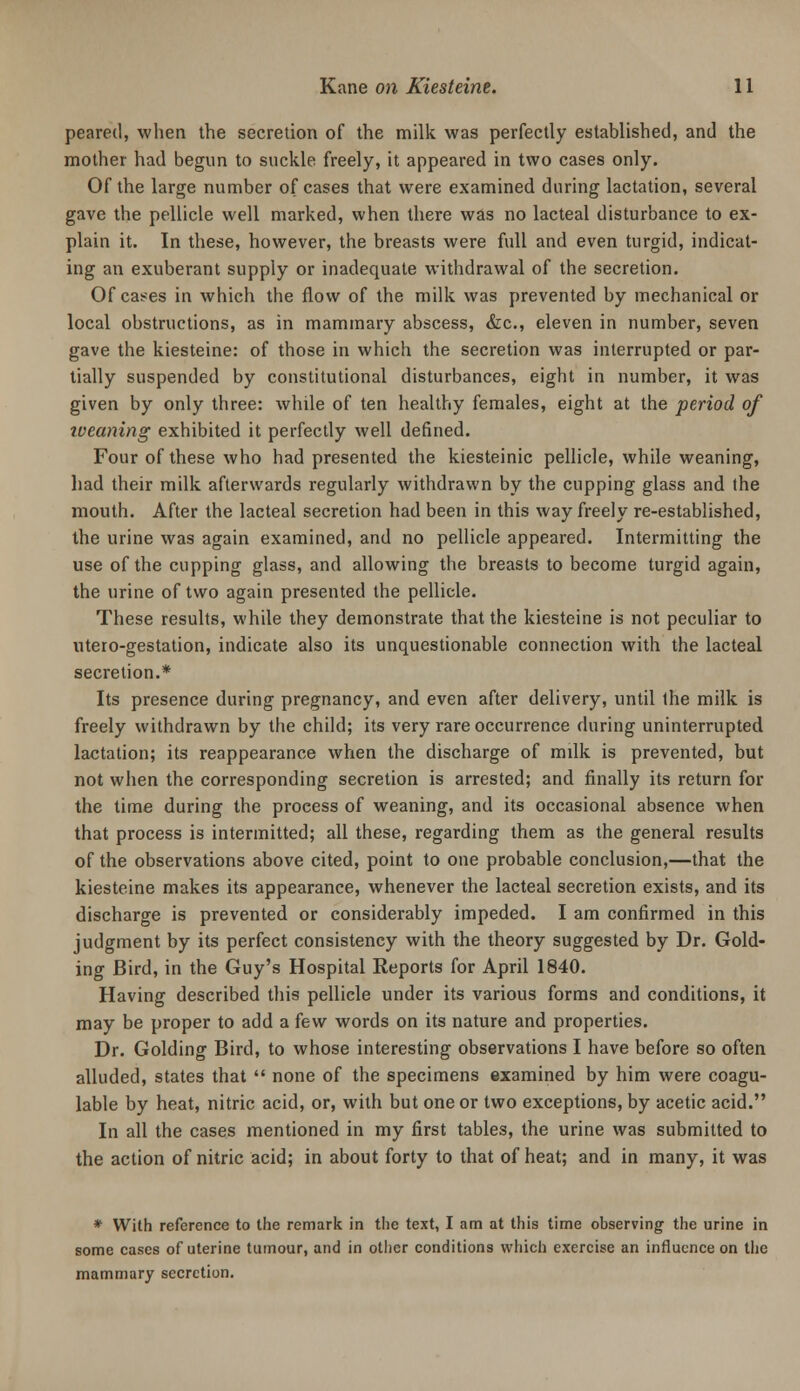 peareil, when the secretion of the milk was perfectly established, and the mother had begun to suckle freely, it appeared in two cases only. Of the large number of cases that were examined during lactation, several gave the pellicle well marked, when there was no lacteal disturbance to ex- plain it. In these, however, the breasts were full and even turgid, indicat- ing an exuberant supply or inadequate withdrawal of the secretion. Of ca!?es in which the flow of the milk was prevented by mechanical or local obstructions, as in mammary abscess, &c., eleven in number, seven gave the kiesteine: of those in which the secretion was interrupted or par- tially suspended by constitutional disturbances, eight in number, it was given by only three: while of ten healthy females, eight at the period of iveaning exhibited it perfectly well defined. Four of these who had presented the kiesteinic pellicle, while weaning, had their milk afterwards regularly withdrawn by the cupping glass and the mouth. After the lacteal secretion had been in this way freely re-established, the urine was again examined, and no pellicle appeared. Intermitting the use of the cupping glass, and allowing the breasts to become turgid again, the urine of two again presented the pellicle. These results, while they demonstrate that the kiesteine is not peculiar to utero-gestation, indicate also its unquestionable connection with the lacteal secretion.* Its presence during pregnancy, and even after delivery, until the milk is freely withdrawn by the child; its very rare occurrence during uninterrupted lactation; its reappearance when the discharge of milk is prevented, but not when the corresponding secretion is arrested; and finally its return for the time during the process of weaning, and its occasional absence when that process is intermitted; all these, regarding them as the general results of the observations above cited, point to one probable conclusion,—that the kiesteine makes its appearance, whenever the lacteal secretion exists, and its discharge is prevented or considerably impeded. I am confirmed in this judgment by its perfect consistency with the theory suggested by Dr. Gold- ing Bird, in the Guy's Hospital Reports for April 1840. Having described this pellicle under its various forms and conditions, it may be proper to add a few words on its nature and properties. Dr. Golding Bird, to whose interesting observations I have before so often alluded, states that  none of the specimens examined by him were coagu- lable by heat, nitric acid, or, with but one or two exceptions, by acetic acid. In all the cases mentioned in my first tables, the urine was submitted to the action of nitric acid; in about forty to that of heat; and in many, it was * With reference to the remark in the text, I am at this time observing the urine in some cases of uterine tumour, and in otlicr conditions which exercise an influence on the mammary secretion.