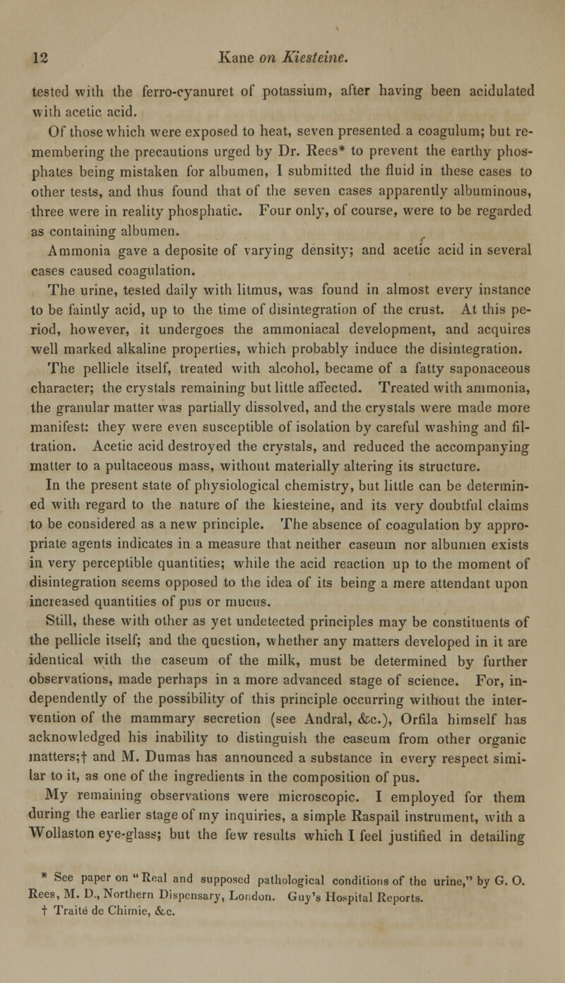 tested with the ferro-cyanuret of potassium, after having been acidulated with acetic acid. Of those which were exposed to heat, seven presented a coaguhim; but re- membering the precautions urged by Dr. Rees* to prevent the earthy phos- phates being mistaken for albumen, 1 submitted the fluid in these cases to other tests, and thus found that of the seven cases apparently albuminous, three were in reality phosphatic. Four only, of course, were to be regarded as containing albumen. Ammonia gave a deposite of varying density; and acetic acid in several cases caused coagulation. , The urine, tested daily with litmus, was found in almost every instance to be faintly acid, up to the time of disintegration of the crust. At this pe- riod, however, it undergoes the ammoniacal development, and acquires well marked alkaline properties, which probably induce the disintegration. The pellicle itself, treated with alcohol, became of a fatty saponaceous character; the crystals remaining but litde affected. Treated with ammonia, the granular matter was partially dissolved, and the crystals were made more manifest: they were even susceptible of isolation by careful w'ashing and fil- tration. Acetic acid destroyed the crystals, and reduced the accompanying matter to a pultaceous mass, without materially altering its structure. In the present state of physiological chemistry, but little can be determin- ed with regard to the nature of the kiesteine, and its very doubtful claims to be considered as a new principle. The absence of coagulation by appro- priate agents indicates in a measure that neither caseum nor albumen exists in very perceptible quantities; while the acid reaction up to the moment of disintegration seems opposed to the idea of its being a mere attendant upon increased quantities of pus or mucus. Still, these with other as yet undetected principles may be constituents of the pellicle itself; and the question, whether any matters developed in it are identical with the caseum of the milk, must be determined by further observations, made perhaps in a more advanced stage of science. For, in- dependently of the possibility of this principle occurring without the inter- vention of the mammary secretion (see Andral, &c.), Orfila himself has acknowledged his inability to distinguish the easeum from other organic matters;! and M. Dumas has announced a substance in every respect simi- lar to it, as one of the ingredients in the composition of pus. My remaining observations were microscopic. I employed for them during the earlier stage of my inquiries, a simple Raspail instrument, with a Wollaston eye-glass; but the few results which I feel justified in detailing * See paper on Real and supposed pathological conditions of the urine, by G. O. Rees, M. D., Northern Dispensary, London. Guy's Hospital Reports, t Traite dc Chimie, &c.