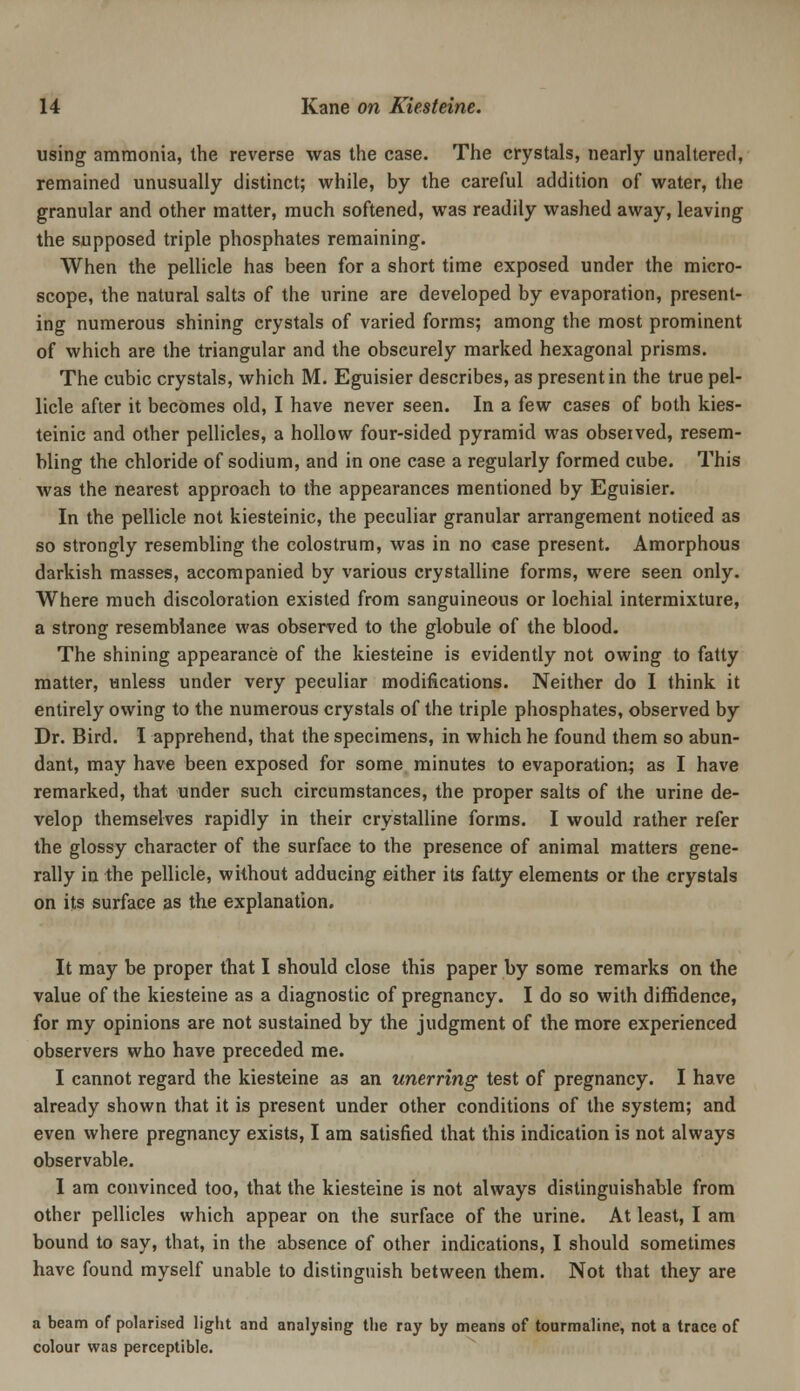 using ammonia, the reverse was the case. The crystals, nearly unaltered, remained unusually distinct; while, by the careful addition of water, the granular and other matter, much softened, was readily washed away, leaving the supposed triple phosphates remaining. When the pellicle has been for a short time exposed under the micro- scope, the natural salts of the urine are developed by evaporation, present- ing numerous shining crystals of varied forms; among the most prominent of which are the triangular and the obscurely marked hexagonal prisms. The cubic crystals, which M. Eguisier describes, as present in the true pel- licle after it becomes old, I have never seen. In a few cases of both kies- teinic and other pellicles, a hollow four-sided pyramid was observed, resem- bling the chloride of sodium, and in one case a regularly formed cube. This was the nearest approach to the appearances mentioned by Eguisier. In the pellicle not kiesteinic, the peculiar granular arrangement noticed as so strongly resembling the colostrum, was in no case present. Amorphous darkish masses, accompanied by various crystalline forms, were seen only. Where much discoloration existed from sanguineous or lochial intermixture, a strong resemblance was observed to the globule of the blood. The shining appearance of the kiesteine is evidently not owing to fatty matter, unless under very peculiar modifications. Neither do I think it entirely owing to the numerous crystals of the triple phosphates, observed by Dr. Bird. I apprehend, that the specimens, in which he found them so abun- dant, may have been exposed for some minutes to evaporation; as I have remarked, that under such circumstances, the proper salts of the urine de- velop themselves rapidly in their crystalline forms. I would rather refer the glossy character of the surface to the presence of animal matters gene- rally in the pellicle, without adducing either its fatty elements or the crystals on its surface as the explanation. It may be proper that I should close this paper by some remarks on the value of the kiesteine as a diagnostic of pregnancy. I do so with diffidence, for my opinions are not sustained by the judgment of the more experienced observers who have preceded me. I cannot regard the kiesteine as an unerring test of pregnancy. I have already shown that it is present under other conditions of the system; and even where pregnancy exists, I am satisfied that this indication is not always observable. I am convinced too, that the kiesteine is not always distinguishable from other pellicles which appear on the surface of the urine. At least, I am bound to say, that, in the absence of other indications, I should sometimes have found myself unable to distinguish between them. Not that they are a beam of polarised light and analysing the ray by means of tourmaline, not a trace of colour was perceptible.
