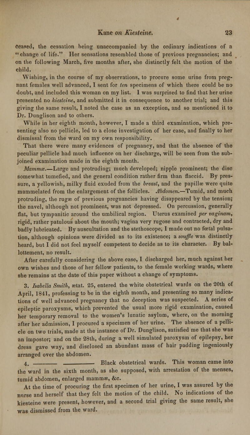 ceased, the cessation being unaccompanied by the ordinary indications of a change of life. Her sensations resembled those of previous pregnancies; and on the following March, five months after, she distinctly felt the motion of the child. Wishing, in the course of my observations, to procure some urine from preg- nant females well advanced, I sent for ten specimens of which there could be no doubt, and included this woman on my list. 1 was surprised to find that her urine presented no kiesteine, and submitted it in consequence to another trial; and this giving the same result, I noted the case as an exception, and so mentioned it to Dr. Dunglison and to others. While in her eighth month, however, I made a third examination, which pre- senting also no pellicle, led to a close investigation of her case, and finally to her dismissal from the ward on my own responsibility. That there were many evidences of pregnancy, and that the absence of the peculiar pellicle had much influence on her discharge, will be seen from the sub- joined examination made in the eighth month. Mammae,—Large and protruding; much developed; nipple prominent; the disc somewhat tumefied, and the general condition rather firm than flaccid. By pres- sure, a yellowish, milky fluid exuded from the breast, and the papillae were quite mammelated from the enlargement of the follicles. Mdomen.—Tumid, and much protruding, the rugae of previous pregnancies having disappeared by the tension; the navel, although not prominent, was not depressed. On percussion, generally flat, but tympanitic around the umbilical region. Uterus examined per vaginam, rigid, rather patulous about the mouth; vagina very rugose and contracted, dry and badly lubricated. By auscultation and the stethoscope, I made out no foetal pulsa- tion, although opinions were divided as to its existence; a souffle was distinctly heard, but I did not feel myself competent to decide as to its character. By bal- lottement, no result. After carefully considering the above case, I discharged her, much against her own wishes and those of her fellow patients, to the female working wards, where she remains at the date of this paper without a change of symptoms. 3. Isabella Smith, aetat. 25, entered the white obstetrical wards on the 20th of April, 1841, professing to be in the eighth month, and presenting so many indica- tions of well advanced pregnancy that no deception was suspected. A series of epileptic paroxysms, which prevented the usual more rigid examination, caused her temporary removal to the women's lunatic asylum, where, on the morning after her admission, I procured a specimen of her urine. The absence of a pelli- cle on two trials, made at the instance of Dr. Dunglison, satisfied me that she was an impostor; and on the 28th, during a well simulated paroxysm of epilepsy, her dress gave way, and disclosed an abundant mass of hair padding ingeniously arranged over the abdomen. 4^ . Black obstetrical wards. This woman came into the ward in the sixth month, as she supposed, with arrestation of the menses, tumid abdomen, enlarged mammae, &c. At the time of procuring the first specimen of her urine, I was assured by the nurse and herself that they felt the motion of the child. No indications of the kiesteine were present, however, and a second trial giving the same result, she was dismissed from the ward.