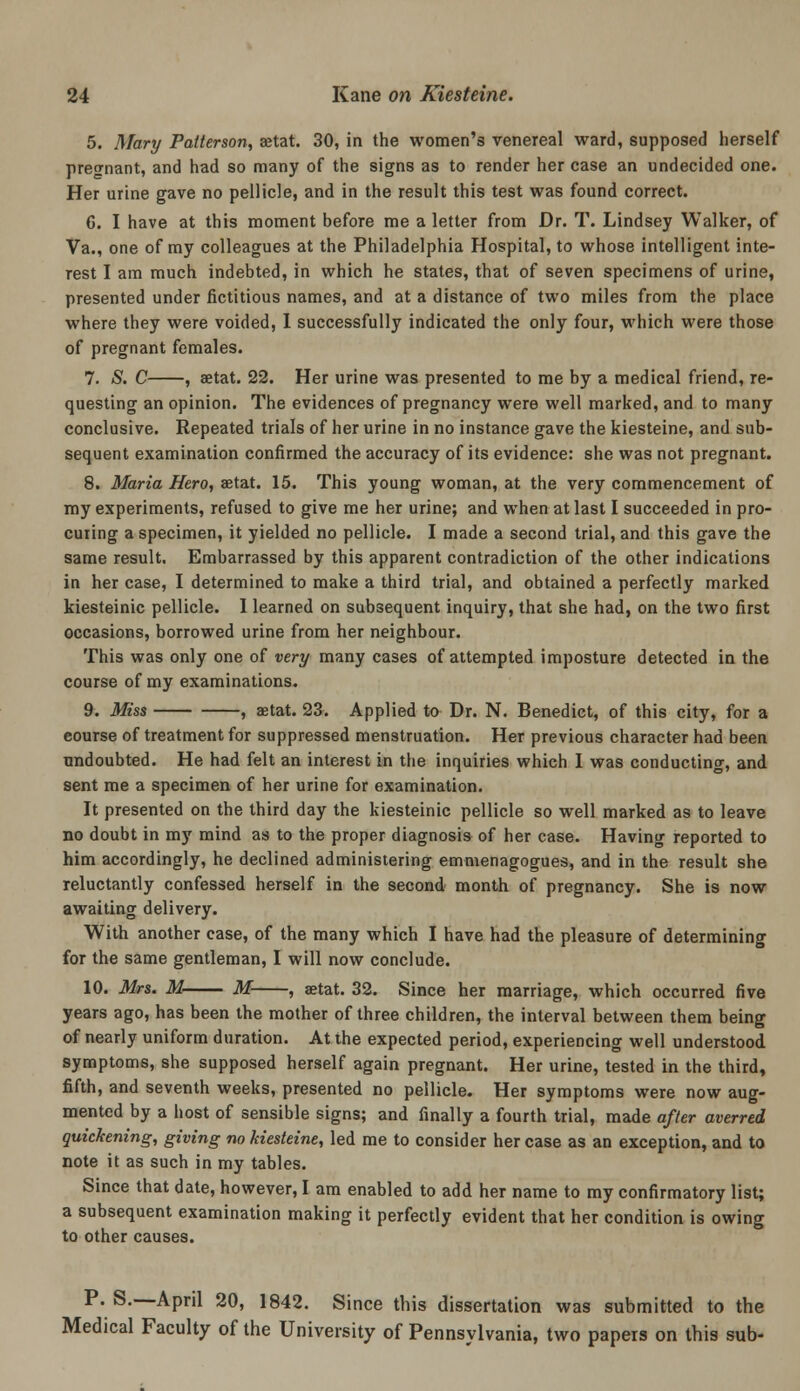 5. Mary Patterson, aetat. 30, in the women's venereal ward, supposed herself pregnant, and had so many of the signs as to render her case an undecided one. Her urine gave no pellicle, and in the result this test was found correct. 6. I have at this moment before me a letter from Dr. T. Lindsey Walker, of Va., one of my colleagues at the Philadelphia Hospital, to whose intelligent inte- rest I am much indebted, in which he states, that of seven specimens of urine, presented under fictitious names, and at a distance of two miles from the place where they were voided, 1 successfully indicated the only four, which were those of pregnant females. 7. S. C , aetat. 22. Her urine was presented to me by a medical friend, re- questing an opinion. The evidences of pregnancy were well marked, and to many conclusive. Repeated trials of her urine in no instance gave the kiesteine, and sub- sequent examination confirmed the accuracy of its evidence: she was not pregnant. 8. Maria Hero, astat. 15. This young woman, at the very commencement of my experiments, refused to give me her urine; and when at last I succeeded in pro- curing a specimen, it yielded no pellicle. I made a second trial, and this gave the same result. Embarrassed by this apparent contradiction of the other indications in her case, I determined to make a third trial, and obtained a perfectly marked kiesteinic pellicle. I learned on subsequent inquiry, that she had, on the two first occasions, borrowed urine from her neighbour. This was only one of very many cases of attempted imposture detected in the course of my examinations. 9. Miss , aetat. 23. Applied to Dr. N. Benedict, of this city, for a course of treatment for suppressed menstruation. Her previous character had been undoubted. He had felt an interest in the inquiries which I was conducting, and sent me a specimen of her urine for examination. It presented on the third day the kiesteinic pellicle so well marked as to leave no doubt in my mind as to the proper diagnosis of her case. Having reported to him accordingly, he declined administering emmenagogues, and in the result she reluctantly confessed herself in the second month of pregnancy. She is now awaiting delivery. With another case, of the many which I have had the pleasure of determining for the same gentleman, I will now conclude. 10. Mrs. M M , aetat. 32. Since her marriage, which occurred five years ago, has been the mother of three children, the interval between them being of nearly uniform duration. At the expected period, experiencing well understood symptoms, she supposed herself again pregnant. Her urine, tested in the third, fifth, and seventh weeks, presented no pellicle. Her symptoms were now aug- mented by a host of sensible signs; and finally a fourth trial, made after averred quickening, giving no kiesteine, led me to consider her case as an exception, and to note it as such in my tables. Since that date, however, I am enabled to add her name to my confirmatory list; a subsequent examination making it perfectly evident that her condition is owing to other causes. P. S.—April 20, 1842. Since this dissertation was submitted to the Medical Faculty of the University of Pennsylvania, two papers on this sub-