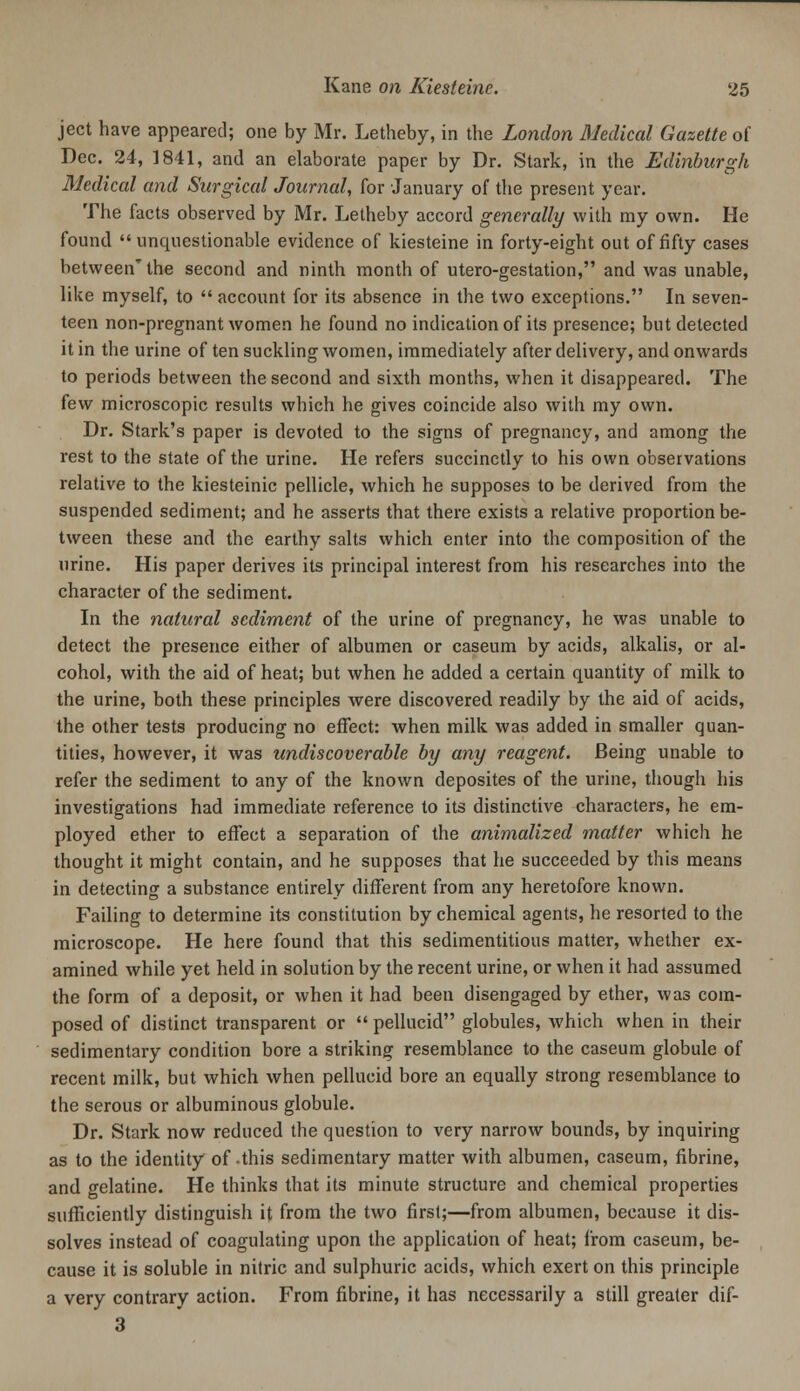 ject have appeared; one by Mr. Letheby, in the London Medical Gazette of Dec. 24, 1841, and an elaborate paper by Dr. Stark, in the Edinburgh Medical and Surgical Journcd, for January of the present year. The facts observed by Mr. Letheby accord generally with ray own. He found unquestionable evidence of kiesteine in forty-eight out of fifty cases between'the second and ninth month of utero-gestation, and was unable, like myself, to  account for its absence in the two exceptions. In seven- teen non-pregnant women he found no indication of its presence; but detected it in the urine of ten suckling women, immediately after delivery, and onwards to periods between the second and sixth months, when it disappeared. The (ew microscopic results which he gives coincide also with my own. Dr. Stark's paper is devoted to the signs of pregnancy, and among the rest to the state of the urine. He refers succinctly to his own observations relative to the kiesteinic pellicle, which he supposes to be derived from the suspended sediment; and he asserts that there exists a relative proportion be- tween these and the earthy salts which enter into the composition of the urine. His paper derives its principal interest from his researches into the character of the sediment. In the natural sediment of the urine of pregnancy, he was unable to detect the presence either of albumen or caseum by acids, alkalis, or al- cohol, with the aid of heat; but when he added a certain quantity of milk to the urine, both these principles were discovered readily by the aid of acids, the other tests producing no effect: when milk was added in smaller quan- tities, however, it was undiscoverable by any reagent. Being unable to refer the sediment to any of the known deposites of the urine, though his investigations had immediate reference to its distinctive characters, he em- ployed ether to effect a separation of the animalized matter which he thought it might contain, and he supposes that he succeeded by this means in detecting a substance entirely different from any heretofore known. Failing to determine its constitution by chemical agents, he resorted to the microscope. He here found that this sedimentitious matter, whether ex- amined while yet held in solution by the recent urine, or when it had assumed the form of a deposit, or when it had been disengaged by ether, was com- posed of distinct transparent or  pellucid globules, which when in their sedimentary condition bore a striking resemblance to the caseum globule of recent milk, but which when pellucid bore an equally strong resemblance to the serous or albuminous globule. Dr. Stark now reduced the question to very narrow bounds, by inquiring as to the identity of-this sedimentary matter with albumen, caseum, fibrine, and gelatine. He thinks that its minute structure and chemical properties sufficiently distinguish it from the two first;—from albumen, because it dis- solves instead of coagulating upon the application of heat; from caseum, be- cause it is soluble in nitric and sulphuric acids, which exert on this principle a very contrary action. From fibrine, it has necessarily a still greater dif- 3