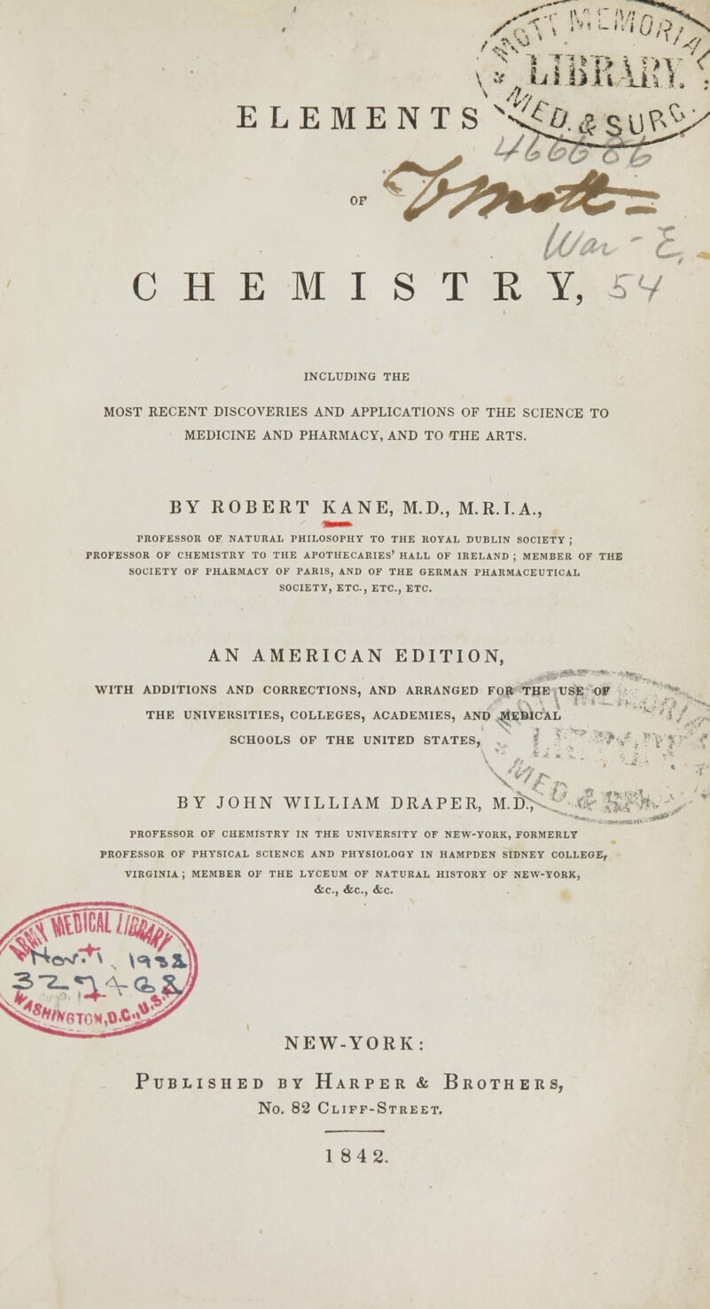 V* LIBBARY.' ELEMENT S S\^.*SU^ OF CHEMISTRY, 5V INCLUDING THE MOST RECENT DISCOVERIES AND APPLICATIONS OF THE SCIENCE TO MEDICINE AND PHARMACY, AND TO THE ARTS. BY ROBERT KANE, M.D., M.R.T.A., PROFESSOR OF NATURAL PHILOSOPHY TO THE ROYAL DUBLIN SOCIETY ; PROFESSOR OF CHEMISTRY TO THE APOTHECARIES' HALL OF IRELAND ; MEMBER OF THE SOCIETY OF PHARMACY OF PARIS, AND OF THE GERMAN PHARMACEUTICAL SOCIETY, ETC., ETC., ETC. AN AMERICAN EDITION, WITH ADDITIONS AND CORRECTIONS, AND ARRANGED FOR THE USE OF \ T THE UNIVERSITIES, COLLEGES, ACADEMIES, AND MUSICAL SCHOOLS OF THE UNITED STATES, BY JOHN WILLIAM DRAPER, M.D., PROFESSOR OF CHEMISTRY IN THE UNIVERSITY OF NEW-YORK, FORMERLY PROFESSOR OF PHYSICAL SCIENCE AND PHYSIOLOGY IN HAMPDEN SIDNEY COLLEGE, VIRGINIA J MEMBER OF THE LYCEUM OF NATURAL HISTORY OF NEW-YORK, &C, &C, <tc. NEW-YORK: Published by Harper & Brothers, No. 82 Cliff-Street.