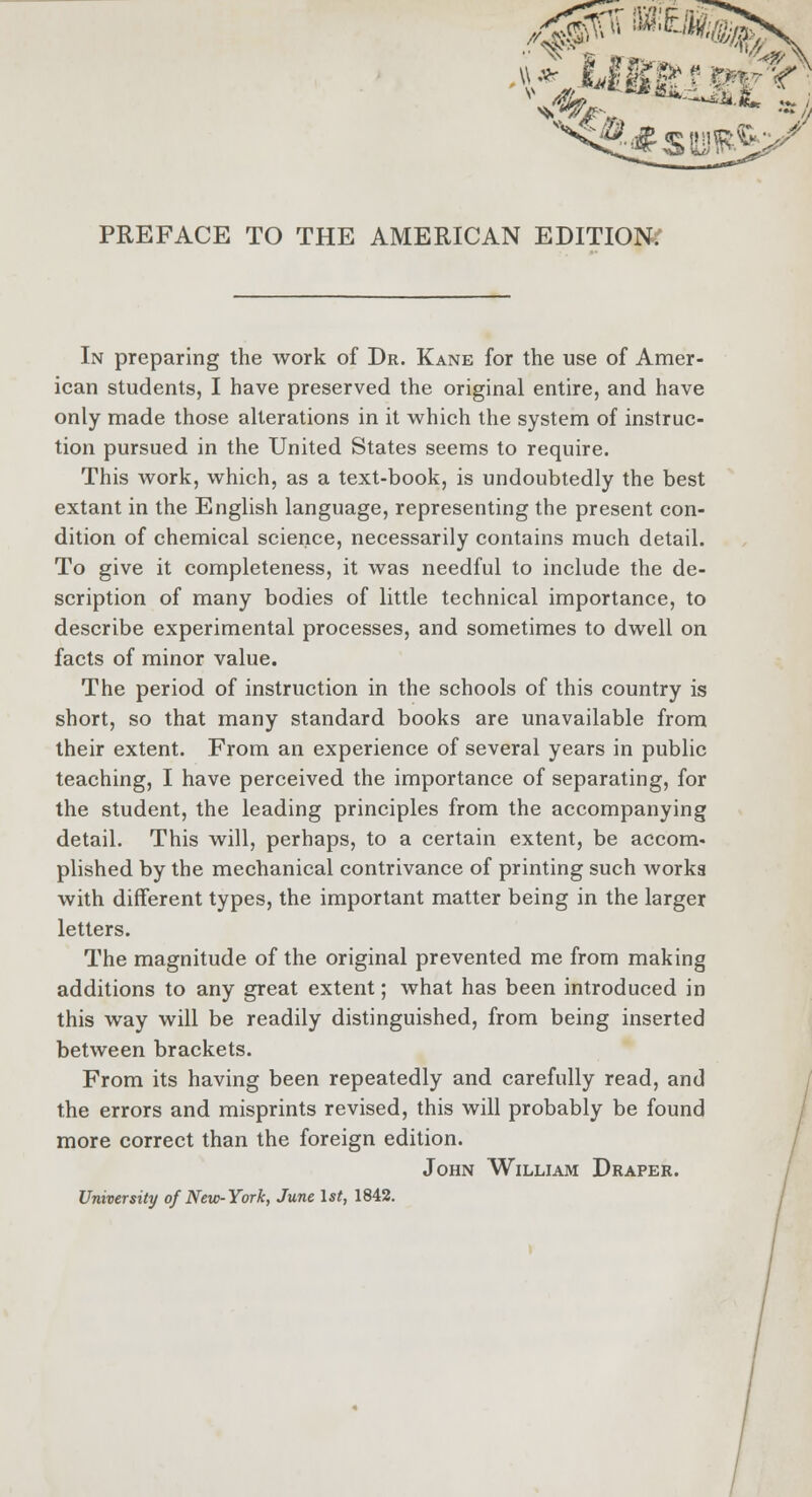 PREFACE TO THE AMERICAN EDITION. In preparing the work of Dr. Kane for the use of Amer- ican students, I have preserved the original entire, and have only made those alterations in it which the system of instruc- tion pursued in the United States seems to require. This work, which, as a text-book, is undoubtedly the best extant in the English language, representing the present con- dition of chemical science, necessarily contains much detail. To give it completeness, it was needful to include the de- scription of many bodies of little technical importance, to describe experimental processes, and sometimes to dwell on facts of minor value. The period of instruction in the schools of this country is short, so that many standard books are unavailable from their extent. From an experience of several years in public teaching, I have perceived the importance of separating, for the student, the leading principles from the accompanying detail. This will, perhaps, to a certain extent, be accom- plished by the mechanical contrivance of printing such worka with different types, the important matter being in the larger letters. The magnitude of the original prevented me from making additions to any great extent; what has been introduced in this way will be readily distinguished, from being inserted between brackets. From its having been repeatedly and carefully read, and the errors and misprints revised, this will probably be found more correct than the foreign edition. John William Draper. University of New-York, June 1st, 1842.