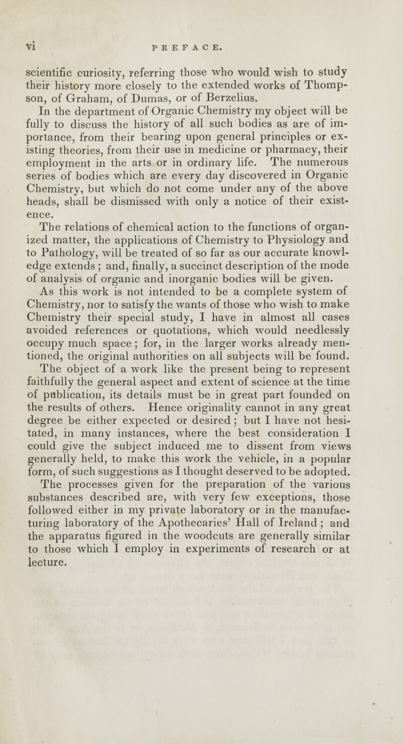 scientific curiosity, referring those who would wish to study their history more closely to the extended works of Thomp- son, of Graham, of Dumas, or of Berzelius. In the department of Organic Chemistry my object will be fully to discuss the history of all such bodies as are of im- portance, from their bearing upon general principles or ex- isting theories, from their use in medicine or pharmacy, their employment in the arts or in ordinary life. The numerous series of bodies which are every day discovered in Organic Chemistry, but which do not come under any of the above heads, shall be dismissed with only a notice of their exist- ence. The relations of chemical action to the functions of organ- ized matter, the applications of Chemistry to Physiology and to Pathology, will be treated of so far as our accurate knowl- edge extends ; and, finally, a succinct description of the mode of analysis of organic and inorganic bodies will be given. As this work is not intended to be a complete system of Chemistry, nor to satisfy the wants of those who wish to make Chemistry their special study, I have in almost all cases avoided references or quotations, which would needlessly occupy much space; for, in the larger works already men- tioned, the original authorities on all subjects will be found. The object of a work like the present being to represent faithfully the general aspect and extent of science at the time of publication, its details must be in great part founded on the results of others. Hence originality cannot in any great degree be either expected or desired; but I have not hesi- tated, in many instances, where the best consideration I could give the subject induced me to dissent from views generally held, to make this work the vehicle, in a popular form, of such suggestions as I thought deserved to be adopted. The processes given for the preparation of the various substances described are, with very few exceptions, those followed either in my private laboratory or in the manufac- turing laboratory of the Apothecaries' Hall of Ireland ; and the apparatus figured in the woodcuts are generally similar to those which I employ in experiments of research or at lecture.