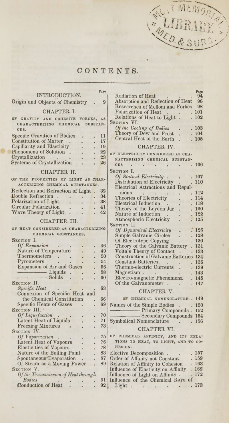 CONTENTS. N\v - ' i,-' t* L7REM £*v*<A ncca ^^.Xl C MR \'r c v> U i - Page INTRODUCTION. Origin and Objects of Chemistry . 9 CHAPTER I. OF GRAVITY AND COHESIVE FORCES, AS CHARACTERIZING CHEMICAL SUBSTAN- CES. Specific Gravities of Bodies . .11 Constitution of Matter . . .17 Capillarity and Elasticity . .19 Phenomena of Solution . . .22 Crystallization . . . .23 Systems of Crystallization . . 26 CHAPTER II. OF THE PROPERTIES OF LIGHT AS CHAR- ACTERIZING CHEMICAL SUBSTANCES. Reflection and Refraction of Light . 32 Double Refraction . . . .34 Polarization of Light . . .38 Circular Polarization . . .41 Wave Theory of Light . . .42 CHAPTER ni. OF HEAT CONSIDERED AS CHARACTERIZING CHEMICAL SUBSTANCES. Section I. Of Expansion . . . .46 Nature of Temperature . . 49 Thermometers . . . .50 Pyrometers . . . .54 Expansion of Air and Gases . 56 . Liquids . . .58 Solids ... 60 Section II. Specific Heat . . . .63 Connexion of Specific Heat and the Chemical Constitution . 66 Specific Heats of Gases . . 69 Section III. Of Liquefaction . . . .70 Latent Heat of Liquids . . 71 Freezing Mixtures . . .73 Section IV. Of Vaporization . . . .75 Latent Heat of Vapours . . 76 Elasticities of Vapours . . 78 Nature of the Boiling Point . 83 Spontaneous'Evaporation . . 87 Of Steam as a Moving Power . 89 Section V. Of the Transmission of Heat through Bodies ..... 91 Conduction ot Heat . . .92 Page Radiation of Heat . . .94 Absorption and Reflection of Heat 96 Researches of Melloni and Forbes 98 Polarization of Heat . . .101 Relations of Heat to Light . . 102 Section VI. Of the Cooling of Bodies . .103 Theory of Dew and Frost . . 104 Central Heat of the Earth . .105 CHAPTER IV. OF electricity considered as cha- racterizing CHEMICAL SUBSTAN- CES 106 Section I. Of Statical Electricity . . .107 Distribution of Electricity . .110 Electrical Attractions and Repul- sions 112 Theories of Electricity . .114 Electrical Induction . . .118 Theory of the Leyden Jar . .120 Nature of Induction . . . 122 Atmospheric Electricity . . 125 Section II. Of Dynamical Electricity . .126 Simple Galvanic Circles . . 128 Of Electrotype Copying . .130 Theory of the Galvanic Battery . 131 Volta's Theory of Contact . .133 Construction of Galvanic Batteries 134 Constant Batteries . . .136 Thermo-electric Currents . . 139 Magnetism 143 Electro-magnetic Phenomena . 145 Of the Galvanometer . . . 147 CHAPTER V. OF CHEMICAL NOMENCLATURE . 149 Names of the Simple Bodies . . 150 Primary Compounds . 152 Secondary Compounds 154 Symbolical Nomenclature . . 156 CHAPTER VI. OF CHEMICAL AFFINITY, AND ITS RELA- TIONS TO HEAT, TO LIGHT, AND TO CO- HESION. Elective Decomposition . . .157 Order of Affinity not Constant . 159 Relation of Affinity to Cohesion . 163 Influence of Elasticity on Affinity . 168 Influence of Light on Affinity . . 172 Influence of the Chemical Rays of Light 173