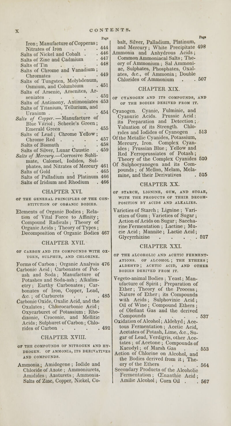 Page 444 446 447 448 449 451 452 Iron-, Manufacture of Copperas; Nitrates of Iron Salts of Nickel and Cobalt . Salts of Zinc and Cadmium Salts of Tin . Salts of Chrome and Vanadium; Chromates . Salts of Tungsten, Molybdenum, Osmium, and Columbium Salts of Arsenic, Arsenites, Ar- senates Salts of Antimony, Antimoniates 453 Salts of Titanium, Tellurium, and Uranium 454 Salts of Copper. — Manufacture of Blue Vitriol; Scheele's Green; Emerald Green . . . 455 Salts of Lead ; Chrome Yellow; Chrome Red . . . .457 Salts of Bismuth . . .458 Salts of Sdver, Lunar Caustic . 459 Salts of Mercury.—Corrosive Subli- mate, Calomel, Iodides, Sul- phates, and Nitrates of Mercury 461 Salts of Gold . . . .465 Salts of Palladium and Platinum 466 Salts of Iridium and Rhodium . 466 CHAPTER XVI. OF THE GENERAL PRINCIPLES OF THE CON- STITUTION OF ORGANIC BODIES. Elements of Organic Bodies ; Rela- tion of Vital Force to Affinity; Compound Radicals; Theory of Organic Acids ; Theory of Types; Decomposition of Organic Bodies 467 CHAPTER XVII. OF CARBON AND ITS COMPOUNDS WITH OX- YGEN, SULPHUR, AND CHLORINE. Forms of Carbon ; Organic Analysis 476 Carbonic Acid ; Carbonates of Pot- ash and Soda; Manufacture of Potashes and Soda-ash; Alkalim- etry ; Earthy Carbonates; Car- bonates of Iron, Copper, Lead, &c.; of Carburets . . . 485 Carbonic Oxide, Oxalic Acid, and the Oxalates ; Chlorocarbonic Acid; Oxycarburet of Potassium; Rho- dizonic, Croconic, and Mellitic Acids; Sulphuret of Carbon; Chlo- rides of Carbon .... 492 CHAPTER XVIII. OF THE COMPOUNDS OF NITROGEN AND HY- DROGEN. OF AMMONIA, ITS DERIVATIVES AND COMPOUNDS. Ammonia; Amidogene ; Iodide and Chloride of Azote ; Ammoniurets, Amidides ; Azoturets ; Ammonia- Salts of Zinc, Copper, Nickel, Co- ftp bait, Silver, Palladium, Platinum, and Mercury; White Precipitate 498 Ammonia and Anhydrous Acids; Common Ammoniacal Salts; The- ory of Ammonium ; Sal Ammoni- ac, Sulphates, Phosphates, Oxal- ates, &c, of Ammonia; Double Chlorides of Ammonium . . 507 CHAPTER XIX. OF CYANOGEN AND ITS COMPOUNDS, AND OF THE BODIES DERIVED FROM IT. Cyanogen. Cyanic, Fulminic, and Cyanuric Acids. Prussic Acid: its Preparation and Detection; Valuation of its Strength. Chlo- rides and Iodides of Cyanogen . 513 Of the Metallic Cyanides, Potassium, Mercury, Iron. Complex Cyan- ides ; Prussian Blue ; Yellow and Red Ferroprussiates of Potash; Theory of the Complex Cyanides 520 Of Sulphocyanogen and its Com- pounds ; of Mellon, Melam, Mela- mine, and their Derivatives . 525 CHAPTER XX. OF STARCH, LIGNINE, GUM, AND SUGAR, WITH THE PRODUCTS OF THEIR DECOM- POSITION BY ACIDS AND ALKALIES. Varieties of Starch ; Lignine ; Vari- eties of Gum ; Varieties of Sugar; Action of Acids on Sugar; Saccha- rine Fermentation ; Lactine ; Mu- cic Acid ; Mannite; Lactic Acid; Glycyrrhizine . . . . 527 CHAPTER XXI. OF THE ALCOHOLIC AND ACETIC FERMENT- ATIONS. OF ALCOHOL ; THE ETHERS ; ALDEHYD ; ACETIC ACID, AND OTHER BODIES DERIVED FROM IT. Vegeto-animal Bodies ; Yeast; Man- ufacture of Spirit; Preparation of Ether; Theory of the Process; Nature of Ether; its Compounds with Acids; Sulphovinic Acid; Oil of Wine ; Compound Ethers ; of Olefiant Gas and the derived Compounds .... 537 Oxidation of Alcohol; Aldehyd; Ace- tous Fermentation; Acetic Acid, Acetates of Potash, Lime, &c, Su- gar of Lead, Verdigris, other Ace- tates ; of Acetone; Compounds of Kacodyl; of Marsh Gas . . 553 Action of Chlorine on Alcohol, and the Bodies derived from it; The- ory of the Ethers . . . 564 Secondary Products of the Alcoholic Fermentation ; CEnanthic Acid ; Amilic Alcohol; Com Oil . . 567