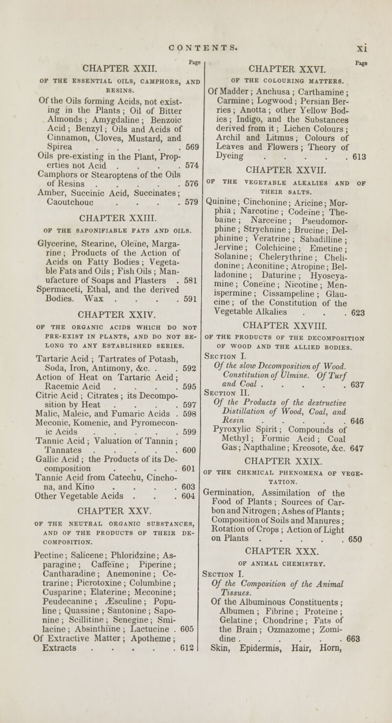 CHAPTER XXII. Page OF THE ESSENTIAL OILS, CAMPHORS, AND RESINS. Of the Oils forming Acids, not exist- ing in the Plants; Oil of Bitter Almonds ; Amygdaline ; Benzoic Acid ; Benzyl; Oils and Acids of Cinnamon, Cloves, Mustard, and Spirea 569 Oils pre-existing in the Plant, Prop- erties not Acid .... 574 Camphors or Stearoptens of the Oils of Resins 576 Amber, Succinic Acid, Succinates; Caoutchouc .... 579 CHAPTER XXIII. OF THE SAPONIFIABLE FATS AND OILS. Glycerine, Stearine, Ole'ine, Marga- rine ; Products of the Action of Acids on Fatty Bodies; Vegeta- ble Fats and Oils; Fish Oils ; Man- ufacture of Soaps and Plasters . 581 Spermaceti, Ethal, and the derived Bodies. Wax . . . .591 CHAPTER XXIV. OF THE ORGANIC ACIDS WHICH DO NOT PRE-EXIST IN PLANTS, AND DO NOT BE- LONG TO ANY ESTABLISHED SERIES. Tartaric Acid ; Tartrates of Potash, Soda, Iron, Antimony, &c. . . 592 Action of Heat on Tartaric Acid; Racemic Acid .... 595 Citric Acid ; Citrates ; its Decompo- sition by Heat .... 597 Malic, Maleic, and Fumaric Acids . 598 Meconic, Komenic, and Pyromecon- ic Acids 599 Tannic Acid ; Valuation of Tannin ; Tannates 600 Gallic Acid ; the Products of its De- composition . . . .601 Tannic Acid from Catechu, Cincho- na, and Kino .... 603 Other Vegetable Acids . . .604 CHAPTER XXV. OF THE NEUTRAL ORGANIC SUBSTANCES, AND OF THE PRODUCTS OF THEIR DE- COMPOSITION. Pectine; Salicene; Phloridzine; As- paragine ; Caffeine ; Piperine ; Cantharadine ; Anemonine ; Ce- trarine; Picrotoxine ; Columbine ; Cusparine; Elaterine; Meconine; Peudecanine ; ^Esculine; Popu- line ; Quassine ; Santonine ; Sapo- nine ; Scillitine ; Senegine; Smi- lacine; Absinthrine ; Lactucine . 605 Of Extractive Matter; Apotheme; Extracts 612 CHAPTER XXVI. Pago OF THE COLOURING MATTERS. Of Madder; Anchusa ; Carthamine ; Carmine; Logwood; Persian Ber- ries ; Anotta ; other Yellow Bod- ies ; Indigo, and the Substances derived from it; Lichen Colours ; Archil and Litmus; Colours of Leaves and Flowers; Theory of Dyeing 613 CHAPTER XXVII. OF THE VEGETABLE ALKALIES AND OF THEIR SALTS. Quinine; Cinchonine; Aricine; Mor- phia; Narcotine; Codeine; The- baine; Narceine; Pseudomor- phine; Strychnine; Brucine; Del- phinine ; Veratrine ; Sabadilline ; Jervine ; Colchicine ; Emetine ; Solanine; Chelerythrine; Cheli- donine; Aconitine; Atropine; Bel- ladonine; Daturine; Hyoscya- mine ; Cone'ine ; Nicotine ; Men- ispermine ; Cissampeline ; Glau- cine; of the Constitution of the Vegetable Alkalies . . . 623 CHAPTER XXVIII. OF THE PRODUCTS OF THE DECOMPOSITION OF WOOD AND THE ALLIED BODIES. Section I. Of the slow Decomposition of Wood. Constitution of Ulmine. Of Turf and Coal 637 Section II. Of the Products of the destructive Distillation of Wood, Coal, and Resin ..... 646 Pyroxylic Spirit; Compounds of Methyl; Formic Acid ; Coal Gas; Napthaline; Kreosote, &c. 647 CHAPTER XXIX. OF THE CHEMICAL PHENOMENA OF VEGE- TATION. Germination, Assimilation of the Food of Plants ; Sources of Car- bon and Nitrogen; Ashes of Plants; Composition of Soils and Manures; Rotation of Crops ; Action of Light on Plants 650 CHAPTER XXX. OF ANIMAL CHEMISTRY. Section I. Of the Composition of the Animal Tissues. Of the Albuminous Constituents ; Albumen ; Fibrine ; Proteine ; Gelatine ; Chondrine ; Fats of the Brain; Ozmazome ; Zomi- dine 663 Skin, Epidermis, Hair, Horn,