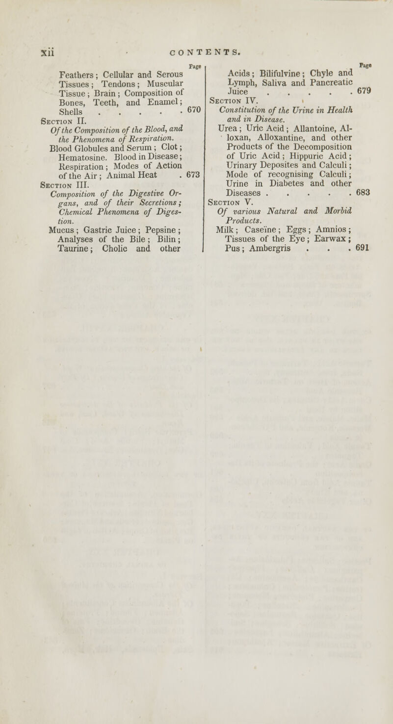 Feathers; Cellular and Serous Tissues ; Tendons; Muscular Tissue ; Brain ; Composition of Bones, Teeth, and Enamel; Shells Section II. Of the Composition of the Blood, and the Phenomena of Respiration. Blood Globules and Serum; Clot; Hematosine. Blood in Disease; Respiration; Modes of Action of the Air ; Animal Heat Section III. Composition of the Digestive Or- gans, and of their Secretions; Chemical Phenomena of Diges- tion. Mucus; Gastric Juice; Pepsine ; Analyses of the Bile; Bilin; Taurine; Cholic and other P»ge 670 673 Acids; Bilifulvine; Chyle and Lymph, Saliva and Pancreatic Juice Section IV. Constitution of the Urine in Health and in Disease. Urea; Uric Acid; Allantoine, Al- loxan, Alloxantine, and other Products of the Decomposition of Uric Acid; Hippuric Acid; Urinary Deposites and Calculi; Mode of recognising Calculi; Urine in Diabetes and other Diseases Section V. Of various Natural and Morbid Products. Milk ; Caseine ; Eggs ; Amnios ; Tissues of the Eye; Earwax; Pus; Ambergris Page 679 683 691