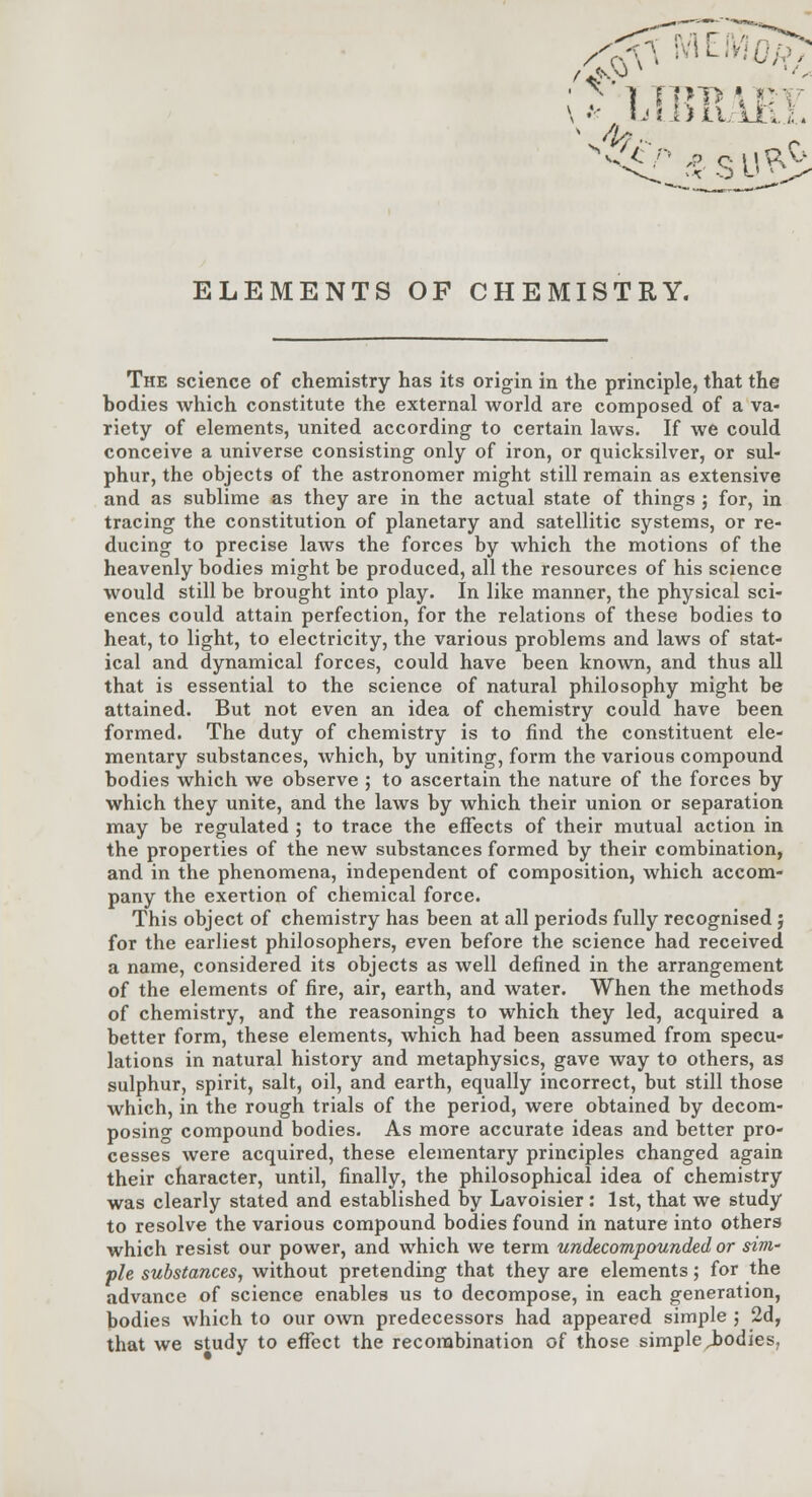 r ] TOP \ Pi ELEMENTS OF CHEMISTRY. The science of chemistry has its origin in the principle, that the bodies which constitute the external world are composed of a va- riety of elements, united according to certain laws. If we could conceive a universe consisting only of iron, or quicksilver, or sul- phur, the objects of the astronomer might still remain as extensive and as sublime as they are in the actual state of things ; for, in tracing the constitution of planetary and satellitic systems, or re- ducing to precise laws the forces by which the motions of the heavenly bodies might be produced, all the resources of his science would still be brought into play. In like manner, the physical sci- ences could attain perfection, for the relations of these bodies to heat, to light, to electricity, the various problems and laws of stat- ical and dynamical forces, could have been known, and thus all that is essential to the science of natural philosophy might be attained. But not even an idea of chemistry could have been formed. The duty of chemistry is to find the constituent ele- mentary substances, which, by uniting, form the various compound bodies which we observe ; to ascertain the nature of the forces by which they unite, and the laws by which their union or separation may be regulated ; to trace the effects of their mutual action in the properties of the new substances formed by their combination, and in the phenomena, independent of composition, which accom- pany the exertion of chemical force. This object of chemistry has been at all periods fully recognised ; for the earliest philosophers, even before the science had received a name, considered its objects as well defined in the arrangement of the elements of fire, air, earth, and water. When the methods of chemistry, and the reasonings to which they led, acquired a better form, these elements, which had been assumed from specu- lations in natural history and metaphysics, gave way to others, as sulphur, spirit, salt, oil, and earth, equally incorrect, but still those which, in the rough trials of the period, were obtained by decom- posing compound bodies. As more accurate ideas and better pro- cesses were acquired, these elementary principles changed again their character, until, finally, the philosophical idea of chemistry was clearly stated and established by Lavoisier: 1st, that we study to resolve the various compound bodies found in nature into others which resist our power, and which we term undecompounded or sini' pie substances, without pretending that they are elements; for the advance of science enables us to decompose, in each generation, bodies which to our own predecessors had appeared simple ', 2d, that we study to effect the recombination of those simple Jbodies,