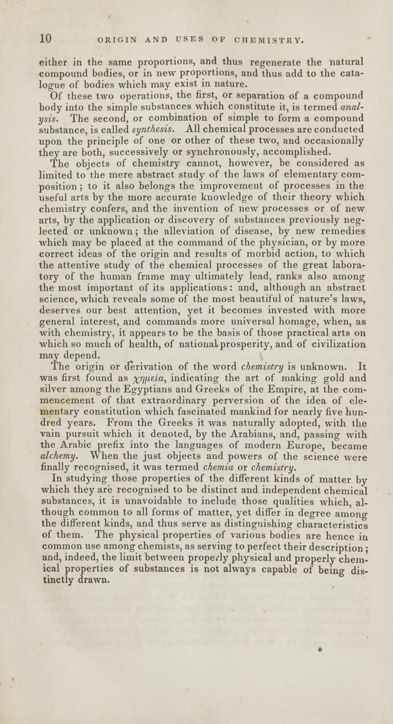 either in the same proportions, and thus regenerate the natural compound bodies, or in new proportions, and thus add to the cata- logue of bodies which may exist in nature. Of these two operations, the first, or separation of a compound body into the simple substances which constitute it, is termed anal- ysis. The second, or combination of simple to form a compound substance, is called synthesis. All chemical processes are conducted upon the principle of one or other of these two, and occasionally they are both, successively or synchronously, accomplished. The objects of chemistry cannot, however, be considered as limited to the mere abstract study of the laws of elementary com- position ; to it also belongs the improvement of processes in the useful arts by the more accurate knowledge of their theory which chemistry confers, and the invention of new processes or of new arts, by the application or discovery of substances previously neg- lected or unknown; the alleviation of disease, by new remedies which may be placed at the command of the physician, or by more correct ideas of the origin and results of morbid action, to which the attentive study of the chemical processes of the great labora- tory of the human frame may ultimately lead, ranks also among the most important of its applications: and, although an abstract science, which reveals some of the most beautiful of nature's laws, deserves our best attention, yet it becomes invested with more general interest, and commands more universal homage, when, as with chemistry, it appears to be the basis of those practical arts on which so much of health, of national prosperity, and of civilization may depend. The origin or derivation of the word chemistry is unknown. It was first found as %7]\izia, indicating the art of making gold and silver among the Egyptians and Greeks of the Empire, at the com- mencement of that extraordinary perversion of the idea of ele- mentary constitution which fascinated mankind for nearly five hun- dred years. From the Greeks it was naturally adopted, with the vain pursuit which it denoted, by the Arabians, and, passing with the Arabic prefix into the languages of modern Europe, became alchemy. When the just objects and powers of the science were finally recognised, it was termed chemia or chemistry. In studying those properties of the different kinds of matter by which they are recognised to be distinct and independent chemical substances, it is unavoidable to include those qualities which al- though common to all forms of matter, yet differ in degree among the different kinds, and thus serve as distinguishing characteristics of them. The physical properties of various bodies are hence in common use among chemists, as serving to perfect their description ■ and, indeed, the limit between properly physical and properly chem- ical properties of substances is not always capable of being dis- tinctly drawn.