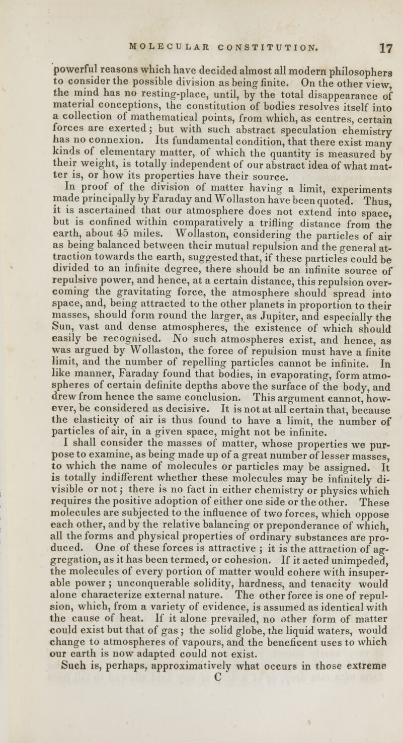 powerful reasons which have decided almost all modern philosophers to consider the possible division as being finite. On the other view, the mind has no resting-place, until, by the total disappearance of material conceptions, the constitution of bodies resolves itself into a collection of mathematical points, from which, as centres, certain forces are exerted; but with such abstract speculation chemistry- has no connexion. Its fundamental condition, that there exist many- kinds of elementary matter, of which the quantity is measured by their weight, is totally independent of our abstract idea of what mat- ter is, or how its properties have their source. In proof of the division of matter having a limit, experiments made principally by Faraday and Wollaston have been quoted. Thus, it is ascertained that our atmosphere does not extend into space' but is confined within comparatively a trifling distance from the earth, about 45 miles. Wollaston, considering the particles of air as being balanced between their mutual repulsion and the general at- traction towards the earth, suggested that, if these particles could be divided to an infinite degree, there should be an infinite source of repulsive power, and hence, at a certain distance, this repulsion over- coming the gravitating force, the atmosphere should spread into space, and, being attracted to the other planets in proportion to their masses, should form round the larger, as Jupiter, and especially the Sun, vast and dense atmospheres, the existence of which should easily be recognised. No such atmospheres exist, and hence, as was argued by Wollaston, the force of repulsion must have a finite limit, and the number of repelling particles cannot be infinite. In like manner, Faraday found that bodies, in evaporating, form atmo- spheres of certain definite depths above the surface of the body, and drew from hence the same conclusion. This argument cannot, how- ever, be considered as decisive. It is not at all certain that, because the elasticity of air is thus found to have a limit, the number of particles of air, in a given space, might not be infinite. I shall consider the masses of matter, whose properties we pur- pose to examine, as being made up of a great number of lesser masses, to which the name of molecules or particles may be assigned. It is totally indifferent whether these molecules may be infinitely di- visible or not; there is no fact in either chemistry or physics which requires the positive adoption of either one side or the other. These molecules are subjected to the influence of two forces, which oppose each other, and by the relative balancing or preponderance of which, all the forms and physical properties of ordinary substances are pro- duced. One of these forces is attractive ; it is the attraction of ag- gregation, as it has been termed, or cohesion. If it acted unimpeded, the molecules of every portion of matter would cohere with insuper- able power ; unconquerable solidity, hardness, and tenacity would alone characterize external nature. The other force is one of repul- sion, which, from a variety of evidence, is assumed as identical with the cause of heat. If it alone prevailed, no other form of matter could exist but that of gas ; the solid globe, the liquid waters, would change to atmospheres of vapours, and the beneficent uses to which our earth is now adapted could not exist. Such is, perhaps, approximatively what occurs in those extreme C