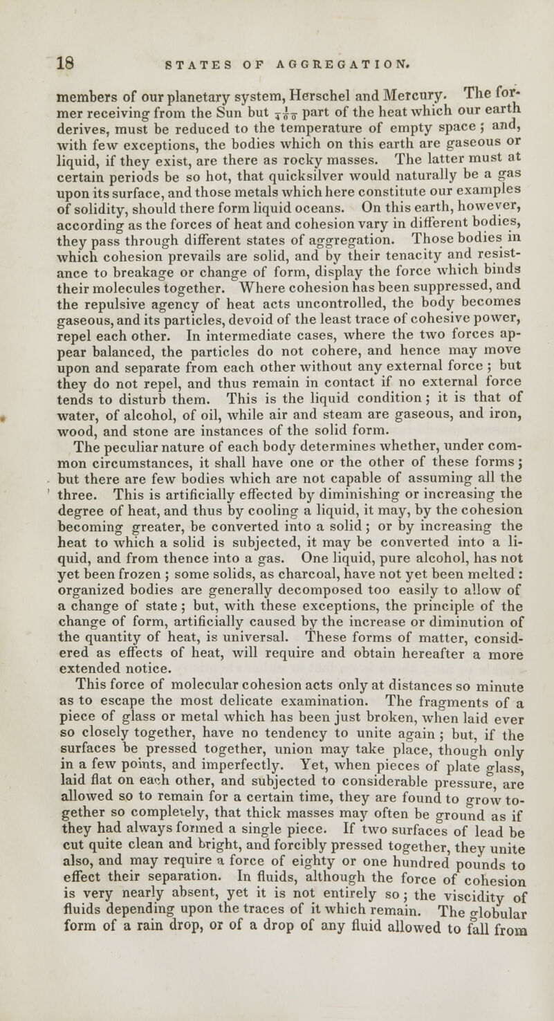 members of our planetary system, Herschel and Mercury. The for- mer receiving from the Sun but y^ part of the heat which our earth derives, must be reduced to the temperature of empty space ; and, with few exceptions, the bodies which on this earth are gaseous or liquid, if they exist, are there as rocky masses. The latter must at certain periods be so hot, that quicksilver would naturally be a gas upon its surface, and those metals which here constitute our examples of solidity, should there form liquid oceans. On this earth, however, according as the forces of heat and cohesion vary in different bodies, they pass through different states of aggregation. Those bodies in which cohesion prevails are solid, and by their tenacity and resist- ance to breakage or change of form, display the force which binds their molecules together. Where cohesion has been suppressed, and the repulsive agency of heat acts uncontrolled, the body becomes gaseous, and its particles, devoid of the least trace of cohesive power, repel each other. In intermediate cases, where the two forces ap- pear balanced, the particles do not cohere, and hence may move upon and separate from each other without any external force ; but they do not repel, and thus remain in contact if no external force tends to disturb them. This is the liquid condition; it is that of water, of alcohol, of oil, while air and steam are gaseous, and iron, wood, and stone are instances of the solid form. The peculiar nature of each body determines whether, under com- mon circumstances, it shall have one or the other of these forms; but there are few bodies which are not capable of assuming all the three. This is artificially effected by diminishing or increasing the degree of heat, and thus by cooling a liquid, it may, by the cohesion becoming greater, be converted into a solid; or by increasing the heat to which a solid is subjected, it may be converted into a li- quid, and from thence into a gas. One liquid, pure alcohol, has not yet been frozen ; some solids, as charcoal, have not yet been melted : organized bodies are generally decomposed too easily to allow of a change of state ; but, with these exceptions, the principle of the change of form, artificially caused by the increase or diminution of the quantity of heat, is universal. These forms of matter, consid- ered as effects of heat, will require and obtain hereafter a more extended notice. This force of molecular cohesion acts only at distances so minute as to escape the most delicate examination. The fragments of a piece of glass or metal which has been just broken, when laid ever so closely together, have no tendency to unite again ; but, if the surfaces be pressed together, union may take place, though only in a few points, and imperfectly. Yet, when pieces of plate glass laid flat on each other, and subjected to considerable pressure are allowed so to remain for a certain time, they are found to grow to- gether so completely, that thick masses may often be ground as if they had always formed a single piece. If two surfaces of lead be cut quite clean and bright, and forcibly pressed together, they unite also, and may require a force of eighty or one hundred pounds to effect their separation. In fluids, although the force of cohesion is very nearly absent, yet it is not entirely so ; the viscidity of fluids depending upon the traces of it which remain. The o-lobular form of a rain drop, or of a drop of any fluid allowed to fall from
