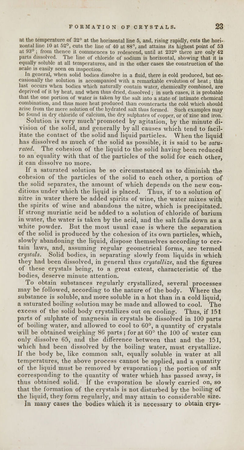 at the temperature of 32° at the horizontal line 5, and. rising rapidly, cuts the hori- zontal line 10 at 52°, cuts the line of 40 at 88°, and attains its highest point of 53 at 93°; from thence it commences to redescend, until at 232° there are only 42 parts dissolved. The line of chloride of sodium is horizontal, showing that it is equally soluble at all temperatures, and in the other cases the construction of the scale is easily seen on inspection. In general, when solid bodies dissolve in a fluid, there is cold produced, but oc- casionally the solution is accompanied with a remarkable evolution of heat; this last occurs when bodies which naturally contain water, chemically combined, are deprived of it by heat, and when thus dried, dissolved ; in such cases, it is probable that the one portion of water is taken by the salt into a state of intimate chemical combination, and thus more heat produced than counteracts the cold which should arise from the mere solution of the hydrated salt thus formed. Such examples may be found in dry chloride of calcium, the dry sulphates of copper, or of zinc and iron. Solution is very much'promoted by agitation, by the minute di- vision of the solid, and generally by all causes which tend to facil- itate the contact of the solid and liquid particles. When the liquid has dissolved as much of the solid as possible, it is said to be satu- rated. The cohesion of the liquid to the solid having been reduced to an equality with that of the particles of the solid for each other, it can dissolve no more. If a saturated solution be so circumstanced as to diminish the cohesion of the particles of the solid to each other, a portion of the solid separates, the amount of which depends on the new con- ditions under which the liquid is placed. Thus, if to a solution of nitre in water there be added spirits of wine, the water mixes with the spirits of wine and abandons the nitre, which is precipitated. If strong muriatic acid be added to a solution of chloride of barium in water, the water is taken by the acid, and the salt falls down as a white powder. But the most usual case is where the separation of the solid is produced by the cohesion of its own particles, which, slowly abandoning the liquid, dispose themselves according to cer- tain laws, and, assuming regular geometrical forms, are termed crystals. Solid bodies, in separating slowly from liquids in which they had been dissolved, in general thus crystallize, and the figures of these crystals being, to a great extent, characteristic of the bodies, deserve minute attention. To obtain substances regularly crystallized, several processes may be followed, according to the nature of the body. Where the substance is soluble, and more soluble in a hot than in a cold liquid, a saturated boiling solution may be made and allowed to cool. The excess of the solid body crystallizes out on cooling. Thus, if 151 parts of sulphate of magnesia in crystals be dissolved in 100 parts of boiling water, and allowed to cool to 60°, a quantity of crystals will be obtained weighing 86 parts; for at 60° the 100 of water can only dissolve 65, and the difference between that and the 151, which had been dissolved by the boiling water, must crystallize. If the body be, like common salt, equally soluble in water at all temperatures, the above process cannot be applied, and a quantity of the liquid must be removed by evaporation; the portion of salt corresponding to the quantity of water which has passed away, is thus obtained solid. If the evaporation be slowly carried on, so that the formation of the crystals is not disturbed by the boiling of the liquid, they form regularly, and may attain to considerable size. In many cases the bodies which it is necessary to obtain crys-