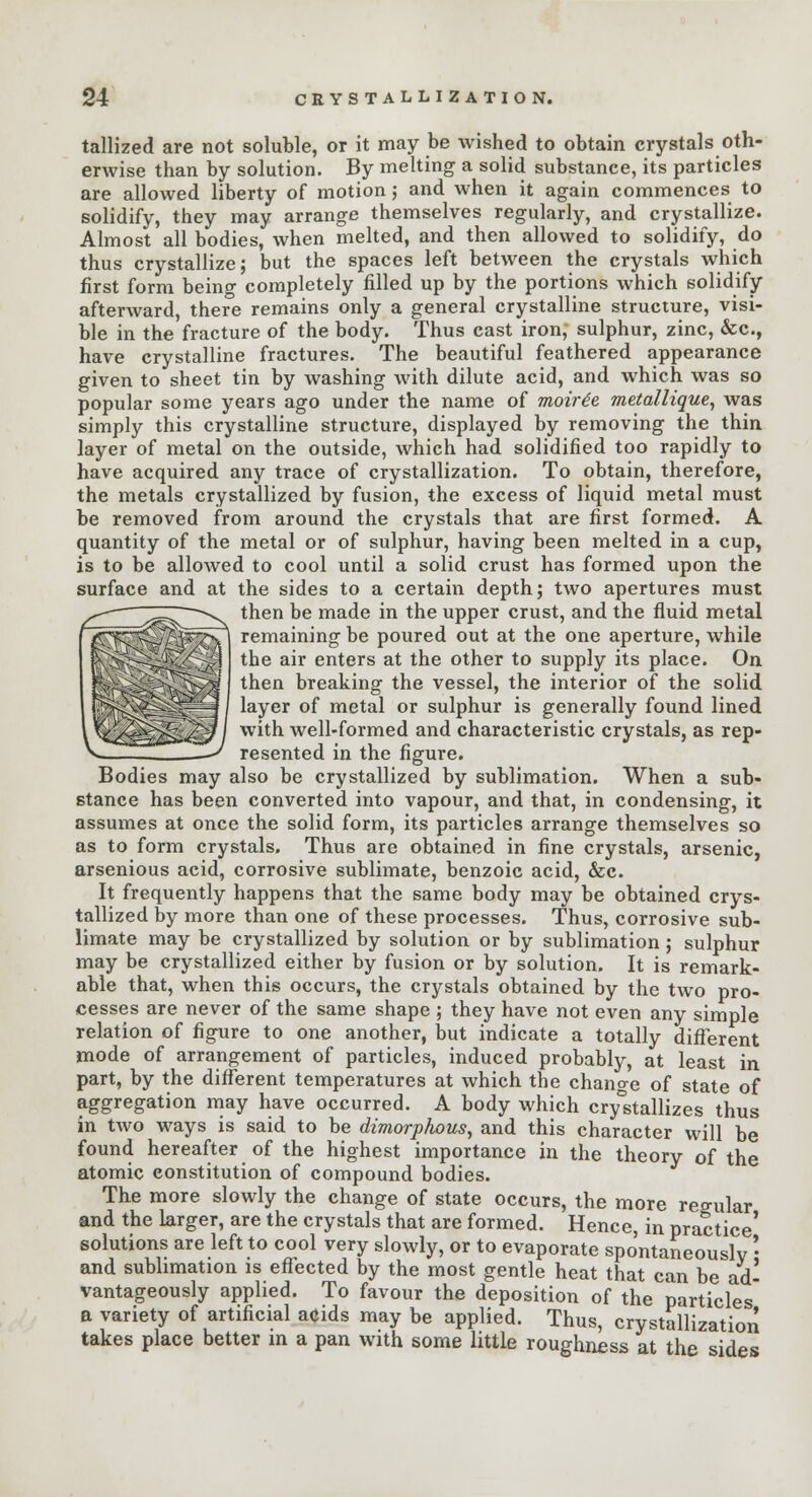 tallized are not soluble, or it may be wished to obtain crystals oth- erwise than by solution. By melting a solid substance, its particles are allowed liberty of motion ; and when it again commences to solidify, they may arrange themselves regularly, and crystallize. Almost all bodies, when melted, and then allowed to solidify, do thus crystallize; but the spaces left between the crystals which first form being completely filled up by the portions which solidify- afterward, there remains only a general crystalline structure, visi- ble in the fracture of the body. Thus cast iron, sulphur, zinc, &c, have crystalline fractures. The beautiful feathered appearance given to sheet tin by washing with dilute acid, and which was so popular some years ago under the name of moirie metallique, was simply this crystalline structure, displayed by removing the thin layer of metal on the outside, which had solidified too rapidly to have acquired any trace of crystallization. To obtain, therefore, the metals crystallized by fusion, the excess of liquid metal must be removed from around the crystals that are first formed. A quantity of the metal or of sulphur, having been melted in a cup, is to be allowed to cool until a solid crust has formed upon the surface and at the sides to a certain depth; two apertures must then be made in the upper crust, and the fluid metal remaining be poured out at the one aperture, while the air enters at the other to supply its place. On then breaking the vessel, the interior of the solid layer of metal or sulphur is generally found lined with well-formed and characteristic crystals, as rep- resented in the figure. Bodies may also be crystallized by sublimation. When a sub- stance has been converted into vapour, and that, in condensing, it assumes at once the solid form, its particles arrange themselves so as to form crystals. Thus are obtained in fine crystals, arsenic, arsenious acid, corrosive sublimate, benzoic acid, &c. It frequently happens that the same body may be obtained crys- tallized by more than one of these processes. Thus, corrosive sub- limate may be crystallized by solution or by sublimation ; sulphur may be crystallized either by fusion or by solution. It is remark- able that, when this occurs, the crystals obtained by the two pro- cesses are never of the same shape ; they have not even any simple relation of figure to one another, but indicate a totally different mode of arrangement of particles, induced probably, at least in part, by the different temperatures at which the change of state of aggregation may have occurred. A body which crystallizes thus in two ways is said to be dimorphous, and this character will be found hereafter of the highest importance in the theory of the atomic constitution of compound bodies. The more slowly the change of state occurs, the more regular and the larger, are the crystals that are formed. Hence, in practice' solutions are left to cool very slowly, or to evaporate spontaneously • and sublimation is effected by the most gentle heat that can be ad- vantageously applied. To favour the deposition of the particles a variety of artificial acids may be applied. Thus, crystallization takes place better m a pan with some little roughness at the sides