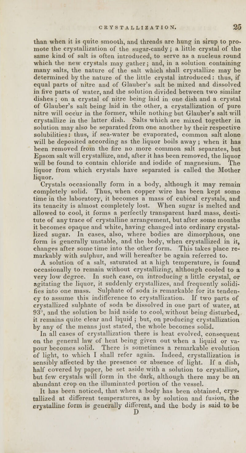 than when it is quite smooth, and threads are hung in sirup to pro- mote the crystallization of the sugar-candy j a little crystal of the same kind of salt is often introduced, to serve as a nucleus round which the new crystals may gather; and, in a solution containing many salts, the nature of the salt which shall crystallize may be determined by the nature of the little crystal introduced: thus, if equal parts of nitre and of Glauber's salt be mixed and dissolved in five parts of water, and the solution divided between two similar dishes ; on a crystal of nitre being laid in one dish and a crystal of Glauber's salt being laid in the other, a crystallization of pure nitre will occur in the former, while nothing but Glauber's salt Avill crystallize in the latter dish. Salts which are mixed together in solution may also be separated from one another by their respective solubilities: thus, if sea-water be evaporated, common salt alone will be deposited according as the liquor boils away; when it has been removed from the fire no more common salt separates, but Epsom salt will crystallize, and, after it has been removed, the liquor will be found to contain chloride and iodide of magnesium. The liquor from which crystals have separated is called the Mother liquor. Crystals occasionally form in a body, although it may remain completely solid. Thus, when copper wire has been kept some time in the laboratory, it becomes a mass of cubical crystals, and its tenacity is almost completely lost. When sugar is melted and allowed to cool, it forms a perfectly transparent hard mass, desti- tute of any trace of crystalline arrangement, but after some months it becomes opaque and white, having changed into ordinary crystal- lized sugar. In cases, also, where bodies are dimorphous, one form is generally unstable, and the body, when crystallized in it, changes after some time into the other form. This takes place re- markably with sulphur, and will hereafter be again referred to. A solution of a salt, saturated at a high temperature, is found occasionally to remain without crystallizing, although cooled to a very low degree. In such case, on introducing a little crystal, or agitating the liquor, it suddenly crystallizes, and frequently solidi- fies into one mass. Sulphate of soda is remarkable for its tenden- cy to assume this indifference to crystallization. If two parts of crystallized sulphate of soda be dissolved in one part of water, at 93°, and the solution be laid aside to cool, without being disturbed, it remains quite clear and liquid ; but, on producing crystallization by any of the means just stated, the whole becomes solid. In all cases of crystallization there is heat evolved, consequent on the general law of heat being given out when a liquid or va- pour becomes solid. There is sometimes a remarkable evolution of light, to which I shall refer again. Indeed, crystallization is sensibly affected by the presence or absence of light. If a dish, half covered by paper, be set aside with a solution to crystallize, but few crystals will form in the dark, although there may be an abundant crop on the illuminated portion of the vessel. It has been noticed, that when a body has been obtained, crys- tallized at different temperatures, as by solution and fusion, the crystalline form is generally different, and the body is said to be