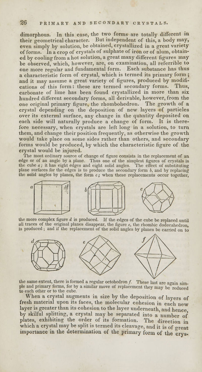 dimorphous. In this case, the two forms are totally different in their geometrical character. But independent of this, a body may, even simply by solution, be obtained, crystallized in a great variety of forms. In a crop of crystals of sulphate of iron or of alum, obtain- ed by cooling from a hot solution, a great many different figures may be observed, which, however, are, on examination, all referrible to one more regular and fundamental form. Each substance has thus a characteristic form of crystal, which is termed its primary form ; and it may assume a great variety of figures, produced by modifi- cations of this form: these are termed secondary forms. Thus, carbonate of lime has been found crystallized in more than six hundred different secondary forms, all derivable, however, from the one original primary figure, the rhombohedron. The growth of a crystal depending on the deposition of new layers of particles over its external surface, any change in the quantity deposited on each side will naturally produce a change of form. It is there- fore necessary, when crystals are left long in a solution, to turn them, and change their position frequently, as otherwise the growth would take place on some sides rather than others, and secondary forms would be produced, by which the characteristic figure of the crystal would be injured. The most ordinary source of change of figure consists in the replacement of an edge or of an angle by a plane. Thus one of the simplest figures of crystals is the cube a; it has eight edges and eight solid angles. The effect of substituting plane surfaces for the edges is to produce the secondary form b, and by replacing the solid angles by planes, the form c; when these replacements occur together, ^ the more complex figure d is produced. If the edges of the cube be replaced until all traces of the original planes disappear, the figure e, the rhombic dodecahedron, is produced ; and if the replacement of the solid angles by planes be carried on to the same extent, there is formed a regular octohedron /. These last are again sim- ple and primary forms, for by a similar move of replacement they may be reduced to each other or to the cube. When a crystal augments in size by the deposition of layers of fresh material upon its faces, the molecular cohesion in each new layer is greater than its cohesion to the layer underneath, and hence by skilful splitting, a crystal may be separated into a 'number of plates, exhibiting the order of its formation. The direction in which a crystal may be split is termed its cleavage, and it is of great importance in the determination of the primary form of the crvs-