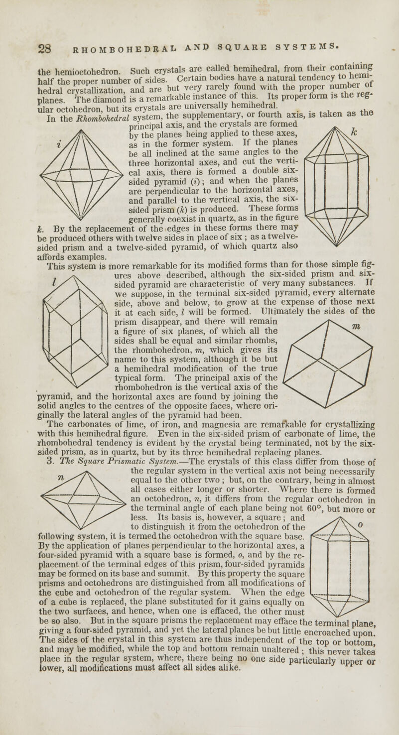 z the hemioctohedron. Such crystals are called hemihedral, from their containing half the proper number of sides. Certain bodies have a natural tendency to hemi- hedral crystallization, and are but very rarely found with the proper numb*o planes. The diamond is a remarkable instance of this. Its proper form is the reg ular octohedron, but its crystals are universally hemihedral In the Rhombohedral system, the supplementary, or fourth axis, is taken as the principal axis, and the crystals are formed by the planes being applied to these axes, as in the former system. If the planes be all inclined at the same angles to the three horizontal axes, and cut the verti- cal axis, there is formed a double six- sided pyramid (i); and when the planes are perpendicular to the horizontal axes, and parallel to the vertical axis, the six- sided prism (k) is produced. These forms generally coexist in quartz, as in the figure h By the replacement of the edges in these forms there may be produced others with twelve sides in place of six ; as a twelve- sided prism and a twelve-sided pyramid, of which quartz also affords examples. This system is more remarkable for its modified forms than for those simple fig- ures above described, although the six-sided prism and six- sided pyramid are characteristic of very many substances. If we suppose, in the terminal six-sided pyramid, every alternate side, above and below, to grow at the expense of those next it at each side, I will be formed. Ultimately the sides of the prism disappear, and there will remain a figure of six planes, of which all the sides shall be equal and similar rhombs, the rhombohedron, m, which gives its name to this system, although it be but a hemihedral modification of the true typical form. The principal axis of the rhombohedron is the vertical axis of the pyramid, and the horizontal axes are found by joining the solid angles to the centres of the opposite faces, where ori- ginally the lateral angles of the pyramid had been. The carbonates of lime, of iron, and magnesia are remarkable for crystallizing with this hemihedral figure. Even in the six-sided prism of carbonate of lime, the rhombohedral tendency is evident by the crystal being terminated, not by the six- sided prism, as in quartz, but by its three hemihedral replacing planes. 3. The Square Prismatic System.—The crystals of this class differ from those of the regular system in the vertical axis not being necessarily equal to the other two ; but, on the contrary, being in almost all cases either longer or shorter. Where there is formed an octohedron, n, it differs from the regular octohedron in the terminal angle of each plane being not 60°, but more or less. Its basis is, however, a square ; and to distinguish it from the octohedron of the following system, it is termed the octohedron with the square base. By the application of planes perpendicular to the horizontal axes, a four-sided pyramid with a square base is formed, o, and by the re- placement of the terminal edges of this prism, four-sided pyramids may be formed on its base and summit. By this property the square prisms and octohedrons are distinguished from all modifications of the cube and octohedron of the regular system. When the edge of a cube is replaced, the plane substituted for it gains equally on the two surfaces, and hence, when one is effaced, the other must be so also. But in the square prisms the replacement may efface the terminal plane giving a four-sided pyramid, and yet the lateral planes be but little encroached upon! The sides of the ciystal in this system are thus independent of the top or bottom and may be modified, while the top and bottom remain unaltered ; this never takes' place in the regular system, where, there being no one side particularly upper or lower, all modifications must affect all sides alike.