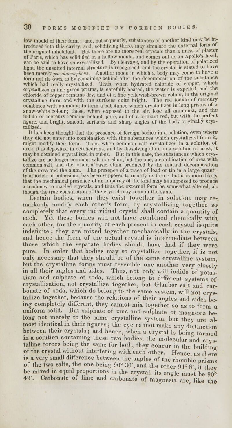 low mould of their form ; and, subsequently, substances of another kind may be in- troduced into this cavity, and, solidifying there, may simulate the external form of the original inhabitant. But these are no more real crystals than a mass of plaster of Paris, which has solidified in a hollow mould, and comes out as an Apollo's head, can be said to have so crystallized. By cleavage, and by the operation of polarized light, the unsuited internal structure is recognised, and the crystal is stated to have been merely pseudomorphous. Another mode in which a body may come to have a form not its own, is by remaining behind after the decomposition of the substance which had really crystallized. Thus, when hydrated chloride of copper, which crystallizes in fine green prisms, is carefully heated, the water is expelled, and the chloride of copper remains dry, and of a fine yellowish-brown colour, in the original crystalline form, and with the surfaces quite bright. The red iodide of mercury combines with ammonia to form a substance which crystallizes in long prisms of a snow-white colour; these, when exposed to the air, lose all ammonia, and the iodide of mercury remains behind, pure, and of a brilliant red, but with the perfect figure, and bright, smooth surfaces and sharp angles of the body originally crys- tallized. It has been thought that the presence of foreign bodies in a solution, even where they did not enter into combination with the substances which crystallized from it, might modify their form. Thus, when common salt crystallizes in a solution of urea, it is deposited in octohedrons, and by dissolving alum in a solution of urea, it may be obtained crystallized in cubes. But in this case, the substances which crys- tallize are no longer common salt nor alum, but the one, a combination of urea with common salt, and the other, a' basic alum produced by the mutual decomposition of the urea and the alum. The presence of a trace of lead or tin in a large quanti- ty of iodide of potassium, has been supposed to modify its form ; but it is more likely that the mechanical presence of an impurity of the kind maybe supposed to produce a tendency to macled crystals, and thus the external form be somewhat altered, al- though the true constitution of the crystal may remain the same. Certain bodies, when they exist together in solution, may re- markably modify each other's form, by crystallizing together so completely that every individual crystal shall contain a quantity of each. Yet these bodies will not have combined chemically with each other, for the quantity of each present in each crystal is quite indefinite ; they are mixed together mechanically in the crystals, and hence the form of the actual crystal is intermediate between those which the separate bodies should have had if they were pure. In order that bodies may so crystallize together, it is not only necessary that they should be of the same crystalline system, but the crystalline forms must resemble one another very closely in all their angles and sides. Thus, not only will iodide of potas- sium and sulphate of soda, which belong to different systems of crystallization, not crystallize together, but Glauber salt and car- bonate of soda, which do belong to the same system, will not crys- tallize together, because the relations of their angles and sides be- ing completely different, they cannot mix together so as to form a uniform solid. But sulphate of zinc and sulphate of magnesia be- long not merely to the same crystalline system, but they are al- most identical in their figures ; the eye cannot make any distinction between their crystals; and hence, when a crystal is beino- formed in a solution containing these two bodies, the molecular a°nd crys- talline forces being the same for both, they concur in the building of the crystal without interfering with each other. Hence as there is a very small difference between the angles of the rhombic prisms of the two salts, the one being 90° 30', and the other 91° 8' if thev be mixed in equal proportions in the crystal, its an^le must be 90° 49'. Carbonate of lime and carbonate of magnesia are like the