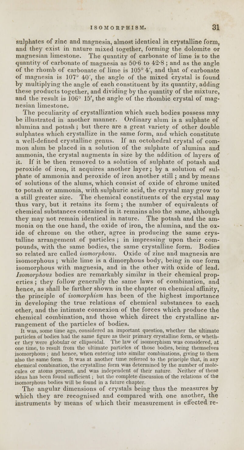 sulphates of zinc and magnesia, almost identical in crystalline form, and they exist in nature mixed together, forming the dolomite or magnesian limestone. The quantity of carbonate of lime is to the quantity of carbonate of magnesia as 50-6 to 42-8 ; and as the angle of the rhomb of carbonate of lime is 105° 4', and that of carbonate of magnesia is 107° 40', the angle of the mixed crystal is found by multiplying the angle of each constituent by its quantity, adding these products together, and dividing by the quantity of the mixture, and the result is 106° 15', the angle of the rhombic crystal of mag- nesian limestone. The peculiarity of crystallization which such bodies possess may be illustrated in another manner. Ordinary alum is a sulphate of alumina and potash; but there are a great variety of other double sulphates which crystallize in the same form, and which constitute a well-defined crystalline genus. If an octohedral crystal of com- mon alum be placed in a solution of the sulphate of alumina and ammonia, the crystal augments in size by the addition of layers of it. If it be then removed to a solution of sulphate of potash and peroxide of iron, it acquires another layer; by a solution of sul- phate of ammonia and peroxide of iron another still; and by means of solutions of the alums, which consist of oxide of chrome united to potash or ammonia, with sulphuric acid, the crystal may grow to a still greater size. The chemical constituents of the crystal may thus vary, but it retains its form ; the number of equivalents of chemical substances contained in it remains also the same, although they may not remain identical in nature. The potash and the am- monia on the one hand, the oxide of iron, the alumina, and the ox- ide of chrome on the other, agree in producing the same crys- talline arrangement of particles ; in impressing upon their com- pounds, with the same bodies, the same crystalline form. Bodies so related are called isomorphous. Oxide of zinc and magnesia are isomorphous ; while lime is a dimorphous body, being in one form isomorphous with magnesia, and in the other with oxide of lead. Isomorphous bodies are remarkably similar in their chemical prop- erties ; they follow generally the same laws of combination, and hence, as shall be farther shown in the chapter on chemical affinity, the principle of isomorphism has been of the highest importance in developing the true relations of chemical substances to each other, and the intimate connexion of the forces which produce the chemical combination, and those which direct the crystalline ar- rangement of the particles of bodies. It was, some time ago, considered an important question, whether the ultimate particles of bodies had the same figure as their primary crystalline form, or wheth- er they were globular or ellipsoidal. The law of isomorphism was considered, at one time, to result from the ultimate particles of those bodies, being themselves isomorphous ; and hence, when entering into similar combinations, giving to them also the same form. It was at another time referred to the principle that, in any chemical combination, the crystalline form was determined by the number of mole- cules or atoms present, and was independent of their nature. Neither of these ideas has been found sufficient; but the complete discussion of the relations of the isomorphous bodies will be found in a future chapter. The angular dimensions of crystals being thus the measures by which they are recognised and compared with one another, the instruments by means of which their measurement is effected re-
