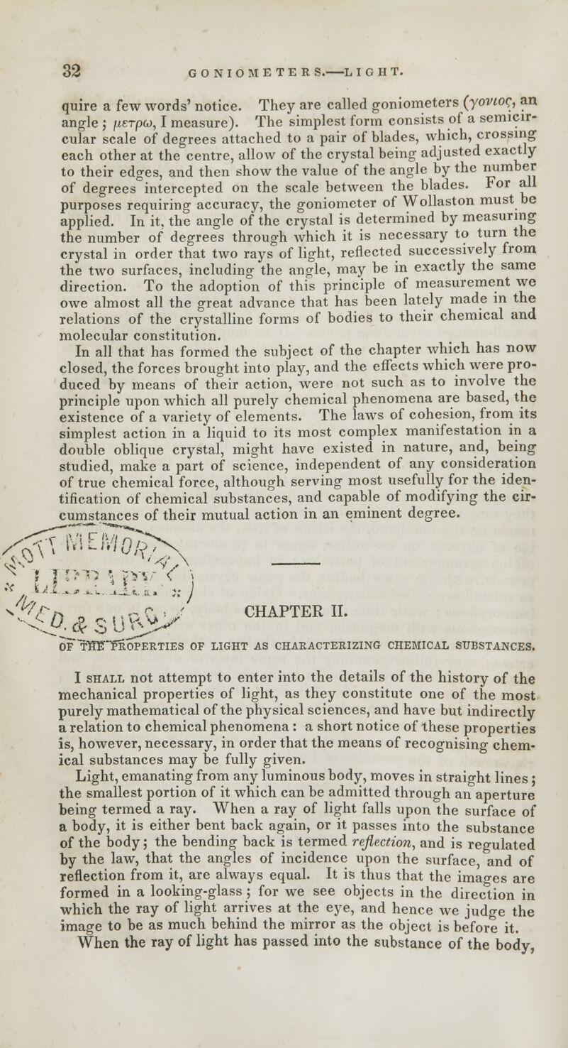 quire a few words' notice. They are called goniometers (yovioc., an angle ; fierpo, I measure). The simplest form consists of a semicir- cular scale of degrees attached to a pair of blades, which, crossing each other at the centre, allow of the crystal being adjusted exactly to their edges, and then show the value of the angle by the number of degrees°intercepted on the scale between the blades. For all purposes requiring accuracy, the goniometer of Wollaston must be applied. In it, the angle of the crystal is determined by measuring the number of degrees through which it is necessary to turn the crystal in order that two rays of light, reflected successively from the two surfaces, including the angle, may be in exactly the same direction. To the adoption of this principle of measurement we owe almost all the great advance that has been lately made m the relations of the crystalline forms of bodies to their chemical and molecular constitution. In all that has formed the subject of the chapter which has now closed, the forces brought into play, and the effects which were pro- duced by means of their action, were not such as to involve the principle upon which all purely chemical phenomena are based, the existence of a variety of elements. The laws of cohesion, from its simplest action in a liquid to its most complex manifestation in a double oblique crystal, might have existed in nature, and, being studied, make a part of science, independent of any consideration of true chemical force, although serving most usefully for the iden- tification of chemical substances, and capable of modifying the cir- cumstances of their mutual action in an eminent degree. :< r I ■■ 1r * pT; < ^V/> „ Mn C\ ; CHAPTER II. oT thTTproperties of light as characterizing chemical substances. I shall not attempt to enter into the details of the history of the mechanical properties of light, as they constitute one of the most purely mathematical of the physical sciences, and have but indirectly a relation to chemical phenomena : a short notice of these properties is, however, necessary, in order that the means of recognising chem- ical substances may be fully given. Light, emanating from any luminous body, moves in straight lines; the smallest portion of it which can be admitted through an aperture being termed a ray. When a ray of light falls upon the surface of a body, it is either bent back again, or it passes into the substance of the body; the bending back is termed reflection, and is regulated by the law, that the angles of incidence upon the surface, and of reflection from it, are always equal. It is thus that the images are formed in a looking-glass ; for we see objects in the direction in which the ray of light arrives at the eye, and hence we judge the image to be as much behind the mirror as the object is before it. When the ray of light has passed into the substance of the body,