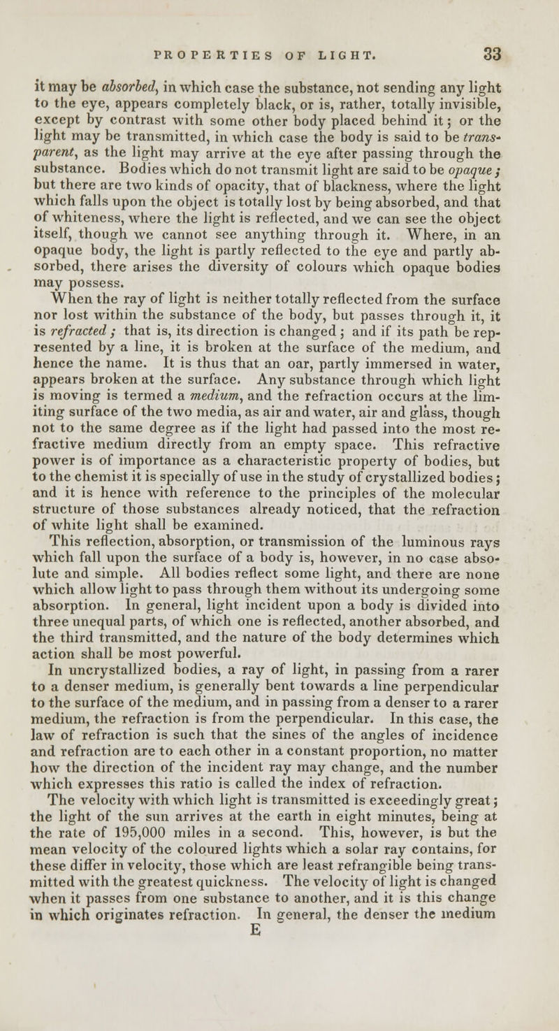 it may be absorbed, in which case the substance, not sending any light to the eye, appears completely black, or is, rather, totally invisible, except by contrast with some other body placed behind it; or the light may be transmitted, in which case the body is said to be trans- parent, as the light may arrive at the eye after passing through the substance. Bodies Avhich do not transmit light are said to be opaque ; but there are two kinds of opacity, that of blackness, where the light which falls upon the object is totally lost by being absorbed, and that of whiteness, where the light is reflected, and we can see the object itself, though we cannot see anything through it. Where, in an opaque body, the light is partly reflected to the eye and partly ab- sorbed, there arises the diversity of colours which opaque bodies may possess. When the ray of light is neither totally reflected from the surface nor lost within the substance of the body, but passes through it, it is refracted ; that is, its direction is changed ; and if its path be rep- resented by a line, it is broken at the surface of the medium, and hence the name. It is thus that an oar, partly immersed in water, appears broken at the surface. Any substance through which light is moving is termed a medium, and the refraction occurs at the lim- iting surface of the two media, as air and water, air and glass, though not to the same degree as if the light had passed into the most re- fractive medium directly from an empty space. This refractive power is of importance as a characteristic property of bodies, but to the chemist it is specially of use in the study of crystallized bodies; and it is hence with reference to the principles of the molecular structure of those substances already noticed, that the refraction of white light shall be examined. This reflection, absorption, or transmission of the luminous rays which fall upon the surface of a body is, however, in no case abso- lute and simple. All bodies reflect some light, and there are none which allow light to pass through them without its undergoing some absorption. In general, light incident upon a body is divided into three unequal parts, of which one is reflected, another absorbed, and the third transmitted, and the nature of the body determines which action shall be most powerful. In uncrystallized bodies, a ray of light, in passing from a rarer to a denser medium, is generally bent towards a line perpendicular to the surface of the medium, and in passing from a denser to a rarer medium, the refraction is from the perpendicular. In this case, the law of refraction is such that the sines of the angles of incidence and refraction are to each other in a constant proportion, no matter how the direction of the incident ray may change, and the number which expresses this ratio is called the index of refraction. The velocity with which light is transmitted is exceedingly great; the light of the sun arrives at the earth in eight minutes, being at the rate of 195,000 miles in a second. This, however, is but the mean velocity of the coloured lights which a solar ray contains, for these differ in velocity, those which are least refrangible being trans- mitted with the greatest quickness. The velocity of light is changed when it passes from one substance to another, and it is this change in which originates refraction. In general, the denser the medium E