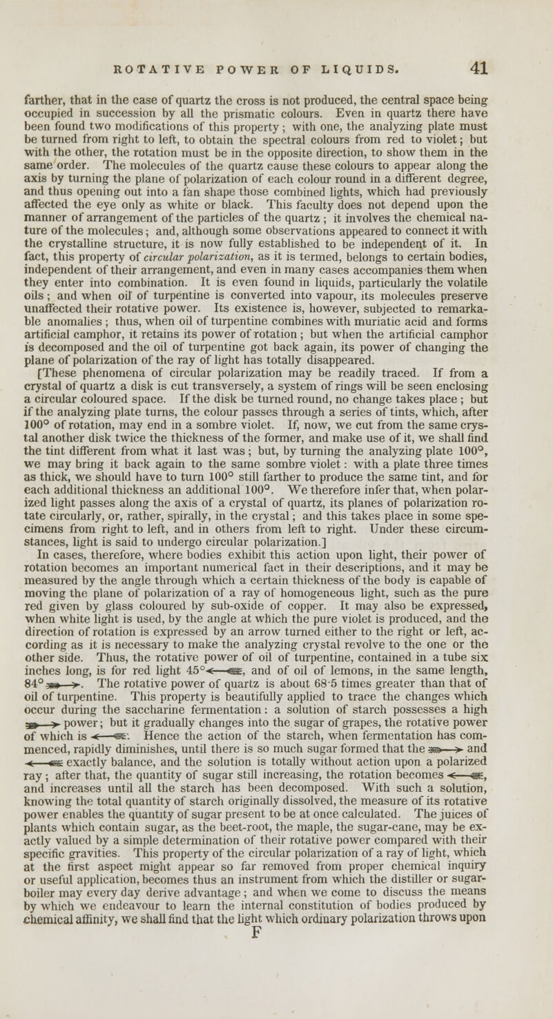 farther, that in the case of quartz the cross is not produced, the central space being occupied in succession by all the prismatic colours. Even in quartz there have been found two modifications of this property; with one, the analyzing plate must be turned from right to left, to obtain the spectral colours from red to violet; but with the other, the rotation must be in the opposite direction, to show them in the same order. The molecules of the quartz cause these colours to appear along the axis by turning the plane of polarization of each colour round in a different degree, and thus opening out into a fan shape those combined lights, which had previously affected the eye only as white or black. This faculty does not depend upon the manner of arrangement of the particles of the quartz ; it involves the chemical na- ture of the molecules; and, although some observations appeared to connect it with the crystalline structure, it is now fully established to be independent of it. In fact, this property of circular polarization, as it is termed, belongs to certain bodies, independent of their arrangement, and even in many cases accompanies them when they enter into combination. It is even found in liquids, particularly the volatile oils; and when oil of turpentine is converted into vapour, its molecules preserve unaffected their rotative power. Its existence is, however, subjected to remarka- ble anomalies ; thus, when oil of turpentine combines with muriatic acid and forms artificial camphor, it retains its power of rotation ; but when the artificial camphor is decomposed and the oil of turpentine got back again, its power of changing the plane of polarization of the ray of light has totally disappeared. [These phenomena of circular polarization may be readily traced. If from a crystal of quartz a disk is cut transversely, a system of rings will be seen enclosing a circular coloured space. If the disk be turned round, no change takes place ; but if the analyzing plate turns, the colour passes through a series of tints, which, after 100° of rotation, may end in a sombre violet. If, now, we cut from the same crys- tal another disk twice the thickness of the former, and make use of it, we shall find the tint different from what it last was; but, by turning the analyzing plate 100°, we may bring it back again to the same sombre violet: with a plate three times as thick, we should have to turn 100° still farther to produce the same tint, and for each additional thickness an additional 100°. We therefore infer that, when polar- ized light passes along the axis of a crystal of quartz, its planes of polarization ro- tate circularly, or, rather, spirally, in the crystal; and this takes place in some spe- cimens from right to left, and in others from left to right. Under these circum- stances, light is said to undergo circular polarization.] In cases, therefore, where bodies exhibit this action upon light, their power of rotation becomes an important numerical fact in their descriptions, and it may be measured by the angle through which a certain thickness of the body is capable of moving the plane of polarization of a ray of homogeneous light, such as the pure red given by glass coloured by sub-oxide of copper. It may also be expressed, when white light is used, by the angle at which the pure violet is produced, and the direction of rotation is expressed by an arrow turned either to the right or left, ac- cording as it is necessary to make the analyzing crystal revolve to the one or the other side. Thus, the rotative power of oil of turpentine, contained in a tube six inches long, is for red light 45° < <sg, and of oil of lemons, in the same length, 84° 3»» >. The rotative power of quartz is about 68 5 times greater than that of oil of turpentine. This property is beautifully applied to trace the changes which occur during the saccharine fermentation: a solution of starch possesses a high 3»—> power; but it gradually changes into the sugar of grapes, the rotative power of which is < ■«£■ Hence the action of the starch, when fermentation has com- menced, rapidly diminishes, untd there is so much sugar formed that the -ga—>- and -«£ exactly balance, and the solution is totally without action upon a polarized ray ; after that, the quantity of sugar still increasing, the rotation becomes ■ and increases until all the starch has been decomposed. With such a solution, knowing the total quantity of starch originally dissolved, the measure of its rotative power enables the quantity of sugar present to be at once calculated. The juices of plants which contain sugar, as the beet-root, the maple, the sugar-cane, may be ex- actly valued by a simple determination of their rotative power compared with their specific gravities. This property of the circular polarization of a ray of light, which at the first aspect might appear so far removed from proper chemical inquiry or useful application, becomes thus an instrument from which the distiller or sugar- boiler may every day derive advantage ; and when we come to discuss the means by which we endeavour to learn the internal constitution of bodies produced by chemical affinity, we shall find that the light which ordinary polarization throws upon F
