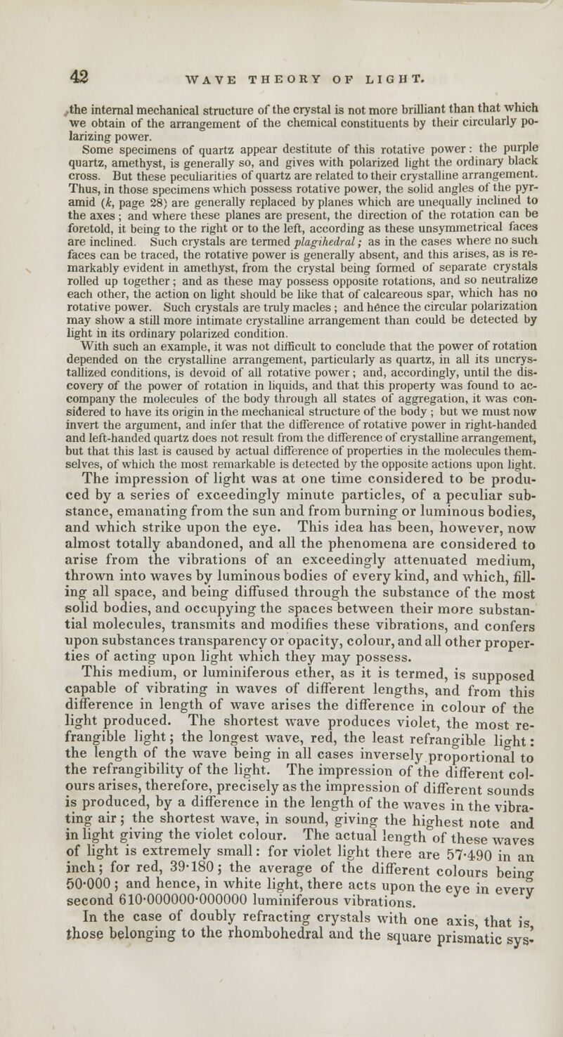 ,the internal mechanical structure of the crystal is not more brilliant than that which we obtain of the arrangement of the chemical constituents by their circularly po- larizing power. Some specimens of quartz appear destitute of this rotative power: the purple quartz, amethyst, is generally so, and gives with polarized light the ordinary black cross. But these peculiarities of quartz are related to their crystalline arrangement. Thus, in those specimens which possess rotative power, the solid angles of the pyr- amid (k, page 28) are generally replaced by planes which are unequally inclined to the axes ; and where these planes are present, the direction of the rotation can be foretold, it being to the right or to the left, according as these unsymmetrical faces are inclined. Such crystals are termed plagihedral; as in the cases where no such faces can be traced, the rotative power is generally absent, and this arises, as is re- markably evident in amethyst, from the crystal being formed of separate crystals rolled up together; and as these may possess opposite rotations, and so neutralize each other, the action on light should be like that of calcareous spar, which has no rotative power. Such crystals are truly macles ; and hence the circular polarization may show a still more intimate crystalline arrangement than could be detected by light in its ordinary polarized condition. With such an example, it was not difficult to conclude that the power of rotation depended on the crystalline arrangement, particularly as quartz, in all its uncrys- tallized conditions, is devoid of all rotative power; and, accordingly, until the dis- covery of the power of rotation in liquids, and that this property was found to ac- company the molecules of the body through all states of aggregation, it was con- sidered to have its origin in the mechanical structure of the body ; but we must now invert the argument, and infer that the difference of rotative power in right-handed and left-handed quartz does not result from the difference of crystalline arrangement, but that this last is caused by actual difference of properties in the molecules them- selves, of which the most remarkable is detected by the opposite actions upon light. The impression of light was at one time considered to be produ- ced by a series of exceedingly minute particles, of a peculiar sub- stance, emanating from the sun and from burning or luminous bodies, and which strike upon the eye. This idea has been, however, now almost totally abandoned, and all the phenomena are considered to arise from the vibrations of an exceedingly attenuated medium, thrown into waves by luminous bodies of every kind, and which, fill- ing all space, and being diffused through the substance of the most solid bodies, and occupying the spaces between their more substan- tial molecules, transmits and modifies these vibrations, and confers upon substances transparency or opacity, colour, and all other proper- ties of acting upon light which they may possess. This medium, or luminiferous ether, as it is termed, is supposed capable of vibrating in waves of different lengths, and from this difference in length of wave arises the difference in colour of the light produced. The shortest wave produces violet, the most re- frangible light; the longest wave, red, the least refrangible light: the length of the wave being in all cases inversely proportional to the refrangibility of the light. The impression of the different col- ours arises, therefore, precisely as the impression of different sounds is produced, by a difference in the length of the waves in the vibra- ting air; the shortest wave, in sound, giving the highest note and in light giving the violet colour. The actual length of these waves of light is extremely small: for violet light there are 57-490 in an inch; for red, 39-180; the average of the different colours being 50-000 ; and hence, in white light, there acts upon the eve in everv second 610-000000-000000 luminiferous vibrations. In the case of doubly refracting crystals with one axis that is those belonging to the rhombohedral and the square prismatic sys'