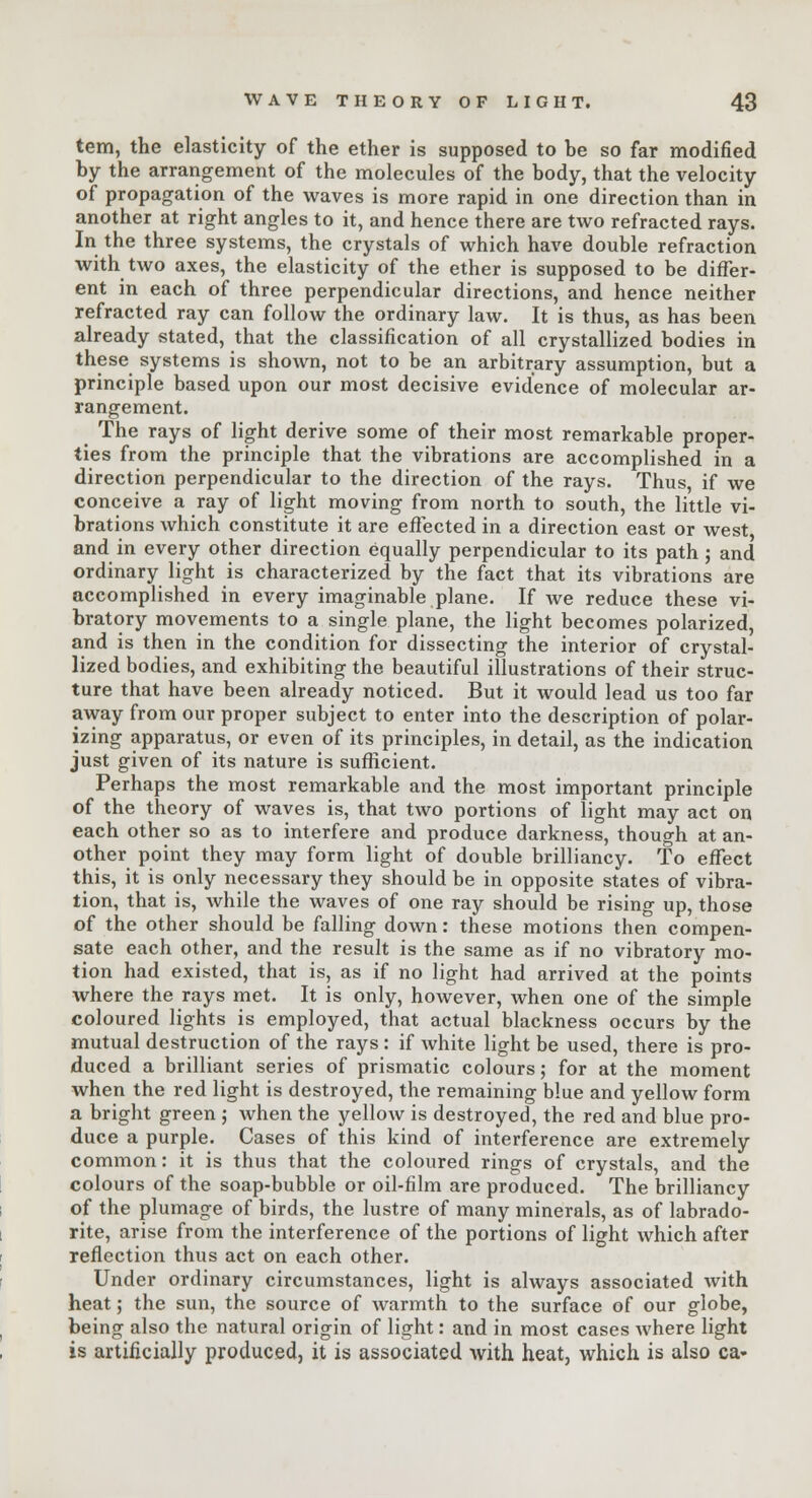tem, the elasticity of the ether is supposed to he so far modified hy the arrangement of the molecules of the body, that the velocity of propagation of the waves is more rapid in one direction than in another at right angles to it, and hence there are two refracted rays. In the three systems, the crystals of which have double refraction with two axes, the elasticity of the ether is supposed to be differ- ent in each of three perpendicular directions, and hence neither refracted ray can follow the ordinary law. It is thus, as has been already stated, that the classification of all crystallized bodies in these systems is shown, not to be an arbitrary assumption, but a principle based upon our most decisive evidence of molecular ar- rangement. The rays of light derive some of their most remarkable proper- ties from the principle that the vibrations are accomplished in a direction perpendicular to the direction of the rays. Thus, if we conceive a ray of light moving from north to south, the little vi- brations which constitute it are effected in a direction east or west and in every other direction equally perpendicular to its path; and ordinary light is characterized by the fact that its vibrations are accomplished in every imaginable plane. If we reduce these vi- bratory movements to a single plane, the light becomes polarized, and is then in the condition for dissecting the interior of crystal- lized bodies, and exhibiting the beautiful illustrations of their struc- ture that have been already noticed. But it would lead us too far away from our proper subject to enter into the description of polar- izing apparatus, or even of its principles, in detail, as the indication just given of its nature is sufficient. Perhaps the most remarkable and the most important principle of the theory of waves is, that two portions of light may act on each other so as to interfere and produce darkness, though at an- other point they may form light of double brilliancy. To effect this, it is only necessary they should be in opposite states of vibra- tion, that is, while the waves of one ray should be rising up, those of the other should be falling down: these motions then compen- sate each other, and the result is the same as if no vibratory mo- tion had existed, that is, as if no light had arrived at the points where the rays met. It is only, however, when one of the simple coloured lights is employed, that actual blackness occurs by the mutual destruction of the rays: if white light be used, there is pro- duced a brilliant series of prismatic colours; for at the moment when the red light is destroyed, the remaining blue and yellow form a bright green ; when the yellow is destroyed, the red and blue pro- duce a purple. Cases of this kind of interference are extremely common: it is thus that the coloured rings of crystals, and the colours of the soap-bubble or oil-film are produced. The brilliancy of the plumage of birds, the lustre of many minerals, as of labrado- rite, arise from the interference of the portions of light which after reflection thus act on each other. Under ordinary circumstances, light is always associated with heat; the sun, the source of warmth to the surface of our globe, being also the natural origin of light: and in most cases where light is artificially produced, it is associated with heat, which is also ca«