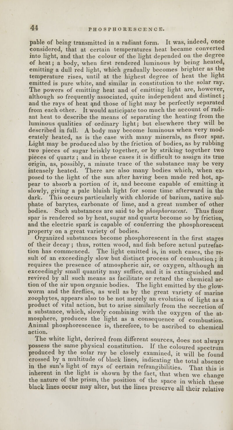 PHOSPHORESCENCE. pable of being transmitted in a radiant form. It was, indeed, once considered, that at certain temperatures heat became converted into light, and that the colour of the light depended on the degree of heat; a body, when first rendered luminous by being heated, emitting a dull red light, which gradually becomes brighter as the temperature rises, until at the highest degree of heat the light emitted is pure white, and similar in constitution to the solar ray. The powers of emitting heat and of emitting light are, however, although so frequently associated, quite independent and distinct; and the rays of heat arid those of light may be perfectly separated from each other. It would anticipate too much the account of radi- ant heat to describe the means of separating the heating from the luminous qualities of ordinary light; but elsewhere they will be described in full. A body may become luminous when very mod- erately heated, as is the case with many minerals, as fluor spar. Light may be produced also by the friction of bodies, as by rubbing two pieces of sugar briskly together, or by striking together two pieces of quartz ; and in these cases it is difficult to assign its true origin, as, possibly, a minute trace of the substance may be very intensely heated. There are also many bodies which, when ex- posed to the light of the sun after having been made red hot, ap- pear to absorb a portion of it, and become capable of emitting it slowly, giving a pale bluish light for some time afterward in the dark. This occurs particularly with chloride of barium, native sul- phate of barytes, carbonate of lime, and a great number of other bodies. Such substances are said to be phosphorescent. Thus fluor spar is rendered so by heat, sugar and quartz become so by friction, and the electric spark is capable of conferring the phosphorescent property on a great variety of bodies. Organized substances become phosphorescent in the first stages of their decay; thus, rotten Avood, and fish before actual putrefac- tion has commenced. The light emitted is, in such cases, the re- sult of an exceedingly slow but distinct process of combustion j it requires the presence of atmospheric air, or oxygen, although an exceedingly small quantity may suffice, and it is extinguished and revived by all such means as facilitate or retard the chemical ac- tion of the air upon organic bodies. The light emitted by the glow- worm and the fireflies, as well as by the great variety of marine zoophytes, appears also to be not merely an evolution of light as a product of vital action, but to arise similarly from the secretion of a substance, which, slowly combining with the oxygen of the at- mosphere, produces the light as a consequence of combustion. Animal phosphorescence is, therefore, to be ascribed to chemical action. The white light, derived from different sources, does not always possess the same physical constitution. If the coloured spectrum produced by the solar ray be closely examined, it will be found crossed by a multitude of black lines, indicating the total absence in the sun's light of rays of certain refrangibilities. That this is inherent in the light is shown by the fact, that when we change the nature of the prism, the position of the space in which these black lines occur may alter, but the lines preserve all their relative