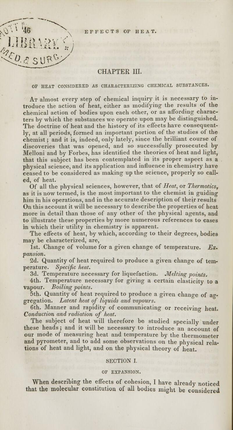 CHAPTER III. OF HEAT CONSIDERED AS CHARACTERIZING CHEMICAL SUBSTANCES. At almost every step of chemical inquiry it is necessary to in- troduce the action of heat, either as modifying the results of the chemical action of bodies upon each other, or as affording charac- ters by which the substances we operate upon may be distinguished. The doctrine of heat and the history of its effects have consequent- ly, at all periods, formed an important portion of the studies of the chemist; and it is, indeed, only lately, since the brilliant course of discoveries that was opened, and so successfully prosecuted by Melloni and by Forbes, has identified the theories of heat and light, that this subject has been contemplated in its proper aspect as a physical science, and its application and influence in chemistry have ceased to be considered as making up the science, properly so call- ed, of heat. Of all the physical sciences, however, that of Heat, or Thermoticsr as it is now termed, is the most important to the chemist in guiding him in his operations, and in the accurate description of their results On this account it will be necessary to describe the properties of heat more in detail than those of any other of the physical agents, and to illustrate these properties by more numerous references to cases in which their utility in chemistry is apparent. The effects of heat, by which, according to their degrees, bodies may be characterized, are, 1st. Change of volume for a given change of temperature. Ex. pansion. 2d. Quantity of heat required to produce a given change of tem- perature. Specific heat. 3d. Temperature necessary for liquefaction. Melting points* 4th. Temperature necessary for giving a certain elasticity to a vapour. Boiling points. 5th. Quantity of heat required to produce a given change of ag- gregation. Latent heat of liquids and vapours. 6th. Manner and rapidity of communicating or receiving heat. Conduction and radiation of heat. The subject of heat will therefore be studied specially under these heads; and it will be necessary to introduce an account of our mode of measuring heat and temperature by the thermometer and pyrometer, and to add some observations on the physical rela- tions of heat and light, and on the physical theory of heat. SECTION I. OF EXPANSION. When describing the effects of cohesion, I have already noticed that the molecular constitution of all bodies might be considered