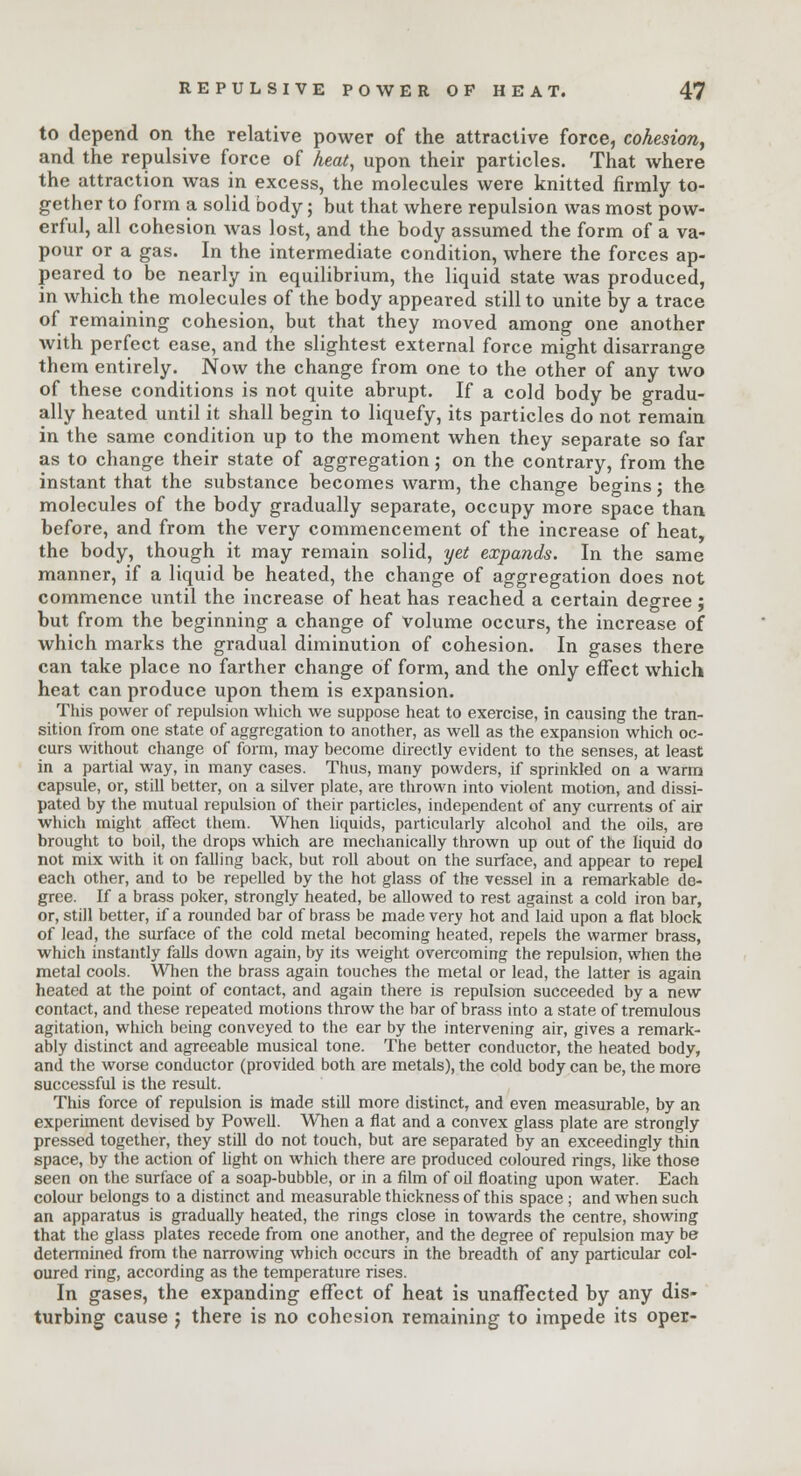 to depend on the relative power of the attractive force, cohesion, and the repulsive force of heat, upon their particles. That where the attraction was in excess, the molecules were knitted firmly to- gether to form a solid body; but that where repulsion was most pow- erful, all cohesion was lost, and the body assumed the form of a va- pour or a gas. In the intermediate condition, where the forces ap- peared to be nearly in equilibrium, the liquid state was produced, in which the molecules of the body appeared still to unite by a trace of remaining cohesion, but that they moved among one another with perfect ease, and the slightest external force might disarrange them entirely. Now the change from one to the other of any two of these conditions is not quite abrupt. If a cold body be gradu- ally heated until it shall begin to liquefy, its particles do not remain in the same condition up to the moment when they separate so far as to change their state of aggregation; on the contrary, from the instant that the substance becomes warm, the change beo-ins j the molecules of the body gradually separate, occupy more space than before, and from the very commencement of the increase of heat, the body, though it may remain solid, yet expands. In the same manner, if a liquid be heated, the change of aggregation does not commence until the increase of heat has reached a certain degree ; but from the beginning a change of volume occurs, the increase of which marks the gradual diminution of cohesion. In gases there can take place no farther change of form, and the only effect which heat can produce upon them is expansion. This power of repulsion which we suppose heat to exercise, in causing the tran- sition from one state of aggregation to another, as well as the expansion which oc- curs without change of form, may become directly evident to the senses, at least in a partial way, in many cases. Thus, many powders, if sprinkled on a warm capsule, or, still better, on a silver plate, are thrown into violent motion, and dissi- pated by the mutual repulsion of their particles, independent of any currents of air which might affect them. When liquids, particularly alcohol and the oils, are brought to boil, the drops which are mechanically thrown up out of the liquid do not mix with it on falling back, but roll about on the surface, and appear to repel each other, and to be repelled by the hot glass of the vessel in a remarkable de- gree. If a brass poker, strongly heated, be allowed to rest against a cold iron bar, or, still better, if a rounded bar of brass be made very hot and laid upon a flat block of lead, the surface of the cold metal becoming heated, repels the warmer brass, which instantly falls down again, by its weight overcoming the repulsion, when the metal cools. When the brass again touches the metal or lead, the latter is again heated at the point of contact, and again there is repulsion succeeded by a new contact, and these repeated motions throw the bar of brass into a state of tremulous agitation, which being conveyed to the ear by the intervening air, gives a remark- ably distinct and agreeable musical tone. The better conductor, the heated body, and the worse conductor (provided both are metals), the cold body can be, the more successful is the result. This force of repulsion is made still more distinct, and even measurable, by an experiment devised by Powell. When a flat and a convex glass plate are strongly pressed together, they still do not touch, but are separated by an exceedingly thin space, by the action of light on which there are produced coloured rings, like those seen on the surface of a soap-bubble, or in a film of od floating upon water. Each colour belongs to a distinct and measurable thickness of this space ; and when such an apparatus is gradually heated, the rings close in towards the centre, showing that the glass plates recede from one another, and the degree of repulsion may be determined from the narrowing which occurs in the breadth of any particular col- oured ring, according as the temperature rises. In gases, the expanding effect of heat is unaffected by any dis- turbing cause j there is no cohesion remaining to impede its oper-