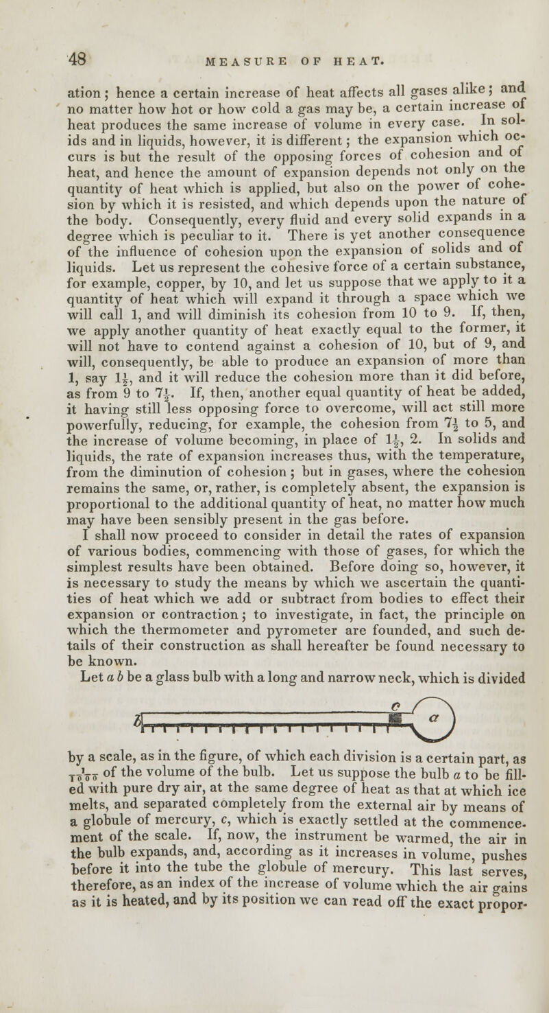 ation; hence a certain increase of heat affects all gases alike; and no matter how hot or how cold a gas may be, a certain increase ot heat produces the same increase of volume in every case. In sol- ids and in liquids, however, it is different; the expansion which oc- curs is but the result of the opposing forces of cohesion and of heat, and hence the amount of expansion depends not only on the quantity of heat which is applied, but also on the power of cohe- sion by which it is resisted, and which depends upon the nature of the body. Consequently, every fluid and every solid expands in a degree which is peculiar to it. There is yet another consequence of the influence of cohesion upon the expansion of solids and of liquids. Let us represent the cohesive force of a certain substance, for example, copper, by 10, and let us suppose that we apply to it a quantity of heat which will expand it through a space which Ave will call 1, and will diminish its cohesion from 10 to 9. If, then, we apply another quantity of heat exactly equal to the former, it will not have to contend against a cohesion of 10, but of 9, and will, consequently, be able to produce an expansion of more than 1, say 1£, and it will reduce the cohesion more than it did before, as from 9 to 7|. If, then, another equal quantity of heat be added, it having still less opposing force to overcome, will act still more powerfully, reducing, for example, the cohesion from 1\ to 5, and the increase of volume becoming, in place of 1|, 2. In solids and liquids, the rate of expansion increases thus, with the temperature, from the diminution of cohesion; but in gases, where the cohesion remains the same, or, rather, is completely absent, the expansion is proportional to the additional quantity of heat, no matter how much may have been sensibly present in the gas before. I shall now proceed to consider in detail the rates of expansion of various bodies, commencing with those of gases, for which the simplest results have been obtained. Before doing so, however, it is necessary to study the means by which we ascertain the quanti- ties of heat which we add or subtract from bodies to effect their expansion or contraction; to investigate, in fact, the principle on which the thermometer and pyrometer are founded, and such de- tails of their construction as shall hereafter be found necessary to be known. Let a b be a glass bulb with a long and narrow neck, which is divided (llllllllllll I I II I ^'\ZLs by a scale, as in the figure, of which each division is a certain part, as T^TT of the volume of the bulb. Let us suppose the bulb a to be fill- ed with pure dry air, at the same degree of heat as that at which ice melts, and separated completely from the external air by means of a globule of mercury, c, which is exactly settled at the commence- ment of the scale. If, now, the instrument be warmed, the air in the bulb expands, and, according as it increases in volume, pushes before it into the tube the globule of mercury. This last serves, therefore, as an index of the increase of volume which the air gains as it is heated, and by its position we can read off the exact propor-