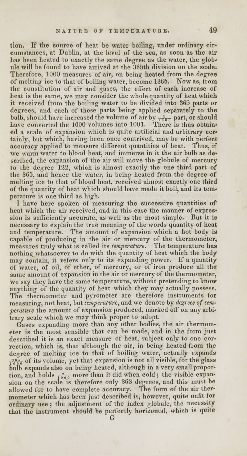 tion. If the source of heat be water boiling, under ordinary cir* cumstances, at Dublin, at the level of the sea, as soon as the air has been heated to exactly the same degree as the water, the glob- ule will be found to have arrived at the 365th division on the scale. Therefore, 1000 measures of air, on being heated from the degree of melting ice to that of boiling water, become 1365. Now as, from the constitution of air and gases, the effect of each increase of heat is the same, we may consider the whole quantity of heat which it received from the boiling water to be divided into 365 parts or degrees, and each of these parts being applied separately to the bulb, should have increased the volume of air by TJ^ part, or should have converted the 1000 volumes into 1001. There is thus obtain- ed a scale of expansion which is quite artificial and arbitrary cer- tainly, but which, having been once contrived, may be with perfect accuracy applied to measure different quantities of heat. Thus, if we warm water to blood heat, and immerse in it the air bulb as de- scribed, the expansion of the air will move the globule of mercury to the degree 122, which is almost exactly the one third part of the 365, and hence the water, in being heated from the degree of melting ice to that of blood heat, received almost exactly one third of the quantity of heat which should have made it boil, and its tem- perature is one third as high. I have here spoken of measuring the successive quantities of heat which the air received, and in this case the manner of expres- sion is sufficiently accurate, as well as the most simple. But it is necessary to explain the true meaning of the words quantity of heat and temperature. The amount of expansion which a hot body is capable of producing in the air or mercury of the thermometer, measures truly what is called its temperature. The temperature has nothing whatsoever to do with the quantity of heat which the body may contain, it refers only to its expanding power. If a quantity of water, of oil, of ether, of mercury, or of iron produce all the same amount of expansion in the air or mercury of the thermometer, we say they have the same temperature, without pretending to know anything of the quantity of heat which they may actually possess. The thermometer and pyrometer are therefore instruments for measuring, not heat, but temperature, and we denote by degrees of tem- perature the amount of expansion produced, marked off* on any arbi- trary scale which we may think proper to adopt. Gases expanding more than any other bodies, the air thermom- eter is the most sensible that can be made, and in the form just described it is an exact measure of heat, subject only to one cor- rection, which is, that although the air, in being heated from the degree of melting ice to that of boiling water, actually expands _3_6JL. of its volume, yet that expansion is not all visible, for the glass bulb expands also on being heated, although in a very small propor- tion, and holds r^„ more than it did when cold ; the visible expan- sion on the scale is therefore only 363 degrees, and this must be allowed for to have complete accuracy. The form of the air ther- mometer which has been just described is, however, quite unfit for ordinary use ; the adjustment of the index globule, the necessity that the instrument should be perfectly horizontal, which is quite G