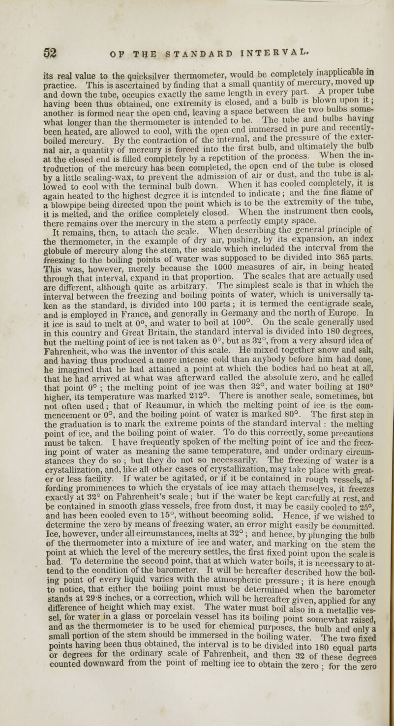 its real value to the quicksilver thermometer, would be completely inapplicable in practice. This is ascertained by finding that a small quantity of mercury, moved up and down the tube, occupies exactly the same length in every part. A proper tube having been thus obtained, one extremity is closed, and a bulb is blown upon it; another is formed near the open end, leaving a space between the tvyo bulbs some- what longer than the thermometer is intended to be. The tube and bulbs having been heated, are allowed to cool, with the open end immersed in pure and recently- boiled mercury. By the contraction of the internal, and the pressure of the exter- nal air, a quantity of mercury is forced into the first bulb, and ultimately the bulb at the closed end is filled completely by a repetition of the process When the in- troduction of the mercury has been completed, the open end of the tube is closed by a little sealing-wax, to prevent the admission of air or dust, and the tube is al- lowed to cool with the terminal bulb down. When it has cooled completely, it is again heated to the highest degree it is intended to indicate ; and the fine flame of a blowpipe being directed upon the point which is to be the extremity of the tube, it is melted, and the orifice completely closed. When the instrument then cools, there remains over the mercury in the stem a perfectly empty space. It remains, then, to attach the scale. When describing the general principle of the thermometer, in the example of dry air, pushing, by its expansion, an index globule of mercury along the stem, the scale which included the interval from the freezing to the boiling points of water was supposed to be divided into 365 parts. This was, however, merely because the 1000 measures of air, in being heated through that interval, expand in that proportion. The scales that are actually used are different, although quite as arbitrary. The simplest scale is that in which the interval between the freezing and boiling points of water, which is universally ta- ken as the standard, is divided into 100 parts ; it is termed the centigrade scale, and is employed in France, and generally in Germany and the north of Europe. In it ice is said to melt at 0°, and water to boil at 100°. On the scale generally used in this country and Great Britain, the standard interval is divided into 180 degrees, but the melting point of ice is not taken as 0°, but as 32°, from a very absurd idea of Fahrenheit, who was the inventor of this scale. He mixed together snow and salt, and having thus produced a more intense cold than anybody before him had done, he imagined that he had attained a point at which the bodies had no heat at all, that he had arrived at what was afterward called the absolute zero, and he called that point 0° ; the melting point of ice was then 32°, and water boiling at 180° higher, its temperature was marked 212°. There is another scale, sometimes, but not often used; that of Reaumur, in which the melting point of ice is the com- mencement or 0°, and the boiling point of water is marked 80°. The first step in the graduation is to mark the extreme points of the standard interval : the melting point of ice, and the boiling point of water. To do this correctly, some precautions must be taken. I have frequently spoken of the melting point of ice and the freez- ing point of water as meaning the same temperature, and under ordinary circum- stances they do so ; but they do not so necessarily. The freezing of water is a crystallization, and, like all other cases of crystallization, may take place with great- er or less facdity. If water be agitated, or if it be contained in rough vessels, af- fording prominences to which the crystals of ice may attach themselves, it freezes exactly at 32° on Fahrenheit's scale ; but if the water be kept carefully at rest, and be contained in smooth glass vessels, free from dust, it may be easdy cooled to 25°, and has been cooled even to 15°, without becoming solid. Hence, if we wished to determine the zero by means of freezing water, an error might easily be committed. Ice, however, under all circumstances, melts at 32°; and hence, by plunging the bulb of the thermometer into a mixture of ice and water, and marking on the stem the point at which the level of the mercury settles, the first fixed point upon the scale is had. To determine the second point, that at which water boils, it is necessary to at- tend to the condition of the barometer. It wdl be hereafter described how the boil- ing point of every liquid varies with the atmospheric pressure; it is here enough to notice, that either the boiling point must be determined when the barometer stands at 298 inches, or a correction, which will be hereafter given, applied for any difference of height which may exist. The water must boil also in a metallic ves- sel, for water in a glass or porcelain vessel has its boiling point somewhat raised and as the thermometer is to be used for chemical purposes, the bulb and only a small portion of the stem should be immersed in the boiling water. The two fixed points having been thus obtained, the interval is to be divided into 180 equal parts or degrees for the ordinary scale of Fahrenheit, and then 32 of these degrees counted downward from the point of melting ice to obtain the zero • for the zero