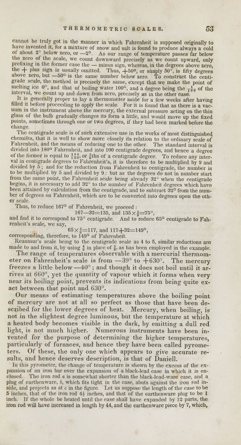 cannot be truly got in the manner in which Fahrenheit is supposed originally to have invented it, for a mixture of snow and salt is found to produce always a cold of about 2° below zero, or —2°. As our range of temperature passes far below the zero of the scale, we count downward precisely as we count upward, only prefixing in the former case the — minus sign, whereas, in the degrees above zero, the -f- plus sign is usually omitted. Thus, -j-50°, or simply 50°, is fifty degrees above zero, but —50° is the same number below zero. To construct the centi- grade scale, the method is precisely the same, except that we make the point of melting ice 0°, and that of boding water 100°, and a degree being the ^ of the interval, we count up and down from zero, precisely as in the other case. It is generally proper to lay a thermometer aside for a few weeks after having filled it before proceeding to apply the scale. For it is found that as there is a vac- uum in the instrument above the mercury, the external pressure acting on the thin glass of the bulb gradually changes its form a little, and would move up the fixed points, sometimes through one or two degrees, if they had been marked before the change. The centigrade scale is of such extensive use in the works of most distinguished chemists, that it is well to show more closely its relation to the ordinary scale of Fahrenheit, and the means of reducing one to the other. The standard interval is divided into 180° Fahrenheit, and into 100 centigrade degrees, and hence a degree of the former is equal to jg£, or fths of a centigrade degree. To reduce any inter- val in centigrade degrees to Fahrenheit's, it is therefore to be multiplied by 9 and divided by 5 ; and for the reduction from Fahrenheit to centigrade, the number is to be multiplied by 5 and divided by 9 : but as the degrees do not in number start from the same point, the Fahrenheit scale being already 32° when the centigrade begins, it is necessary to add 32° to the number of Fahrenheit degrees which have been attained by calculation from the centigrade, and to subtract 32° from the num- ber of degrees on Fahrenheit, which are to be converted into degrees upon the oth- er scale. Thus, to reduce 167° of Fahrenheit, we proceed : 167—32=135, and 135xf=75°, and find it to correspond to 75° centigrade. And to reduce 65° centigrade to Fah- renheit's scale, we say, 65 X |=117, and 117+32=149°, corresponding, therefore, to 149° of Fahrenheit. Reaumur's scale being to the centigrade scale as 4 to 5, similar reductions are made to and from it, by using f in place of |, as has been employed in the example. The range of temperatures observable with a mercurial thermom- eter on Fahrenheit's scale is from —39° to +630°. The mercury- freezes a little below —40° ; and though it does not boil until it ar- rives at 660°, yet the quantity of vapour which it forms when very near its boiling point, prevents its indications from being quite ex- act between that point and 630°. Our means of estimating temperatures above the boiling point of mercury are not at all so perfect as those that have been de- scribed for the lower degrees of heat. Mercury, when boiling, is not in the slightest degree luminous, but the temperature at which a heated body becomes visible in the dark, by emitting a dull red light, is not much higher. Numerous instruments have been in- vented for the purpose of determining the higher temperatures, particularly of furnaces, and hence they have been called pyrome- ters. Of these, the only one which appears to give accurate re- sults, and hence deserves description, is that of Daniell. In this pyrometer, the change of temperature is shown by the excess of the ex- pansion of an iron bar over the expansion of a black-lead case in which it is en- closed. The iron rod a is somewhat shorter than the black-lead-ware case, and a plug of earthenware, b, which fits tight in the case, abuts against the iron rod in- side, and projects as at c in the figure. Let us suppose the length of the case to be 5 inches, that of the iron rod 4£ inches, and that of the earthenware plug to be 1 inch. If the whole be heated until the case shall have expanded by 12 parts, the iron rod will have increased in length by 44, and the earthenware piece by 7, which,