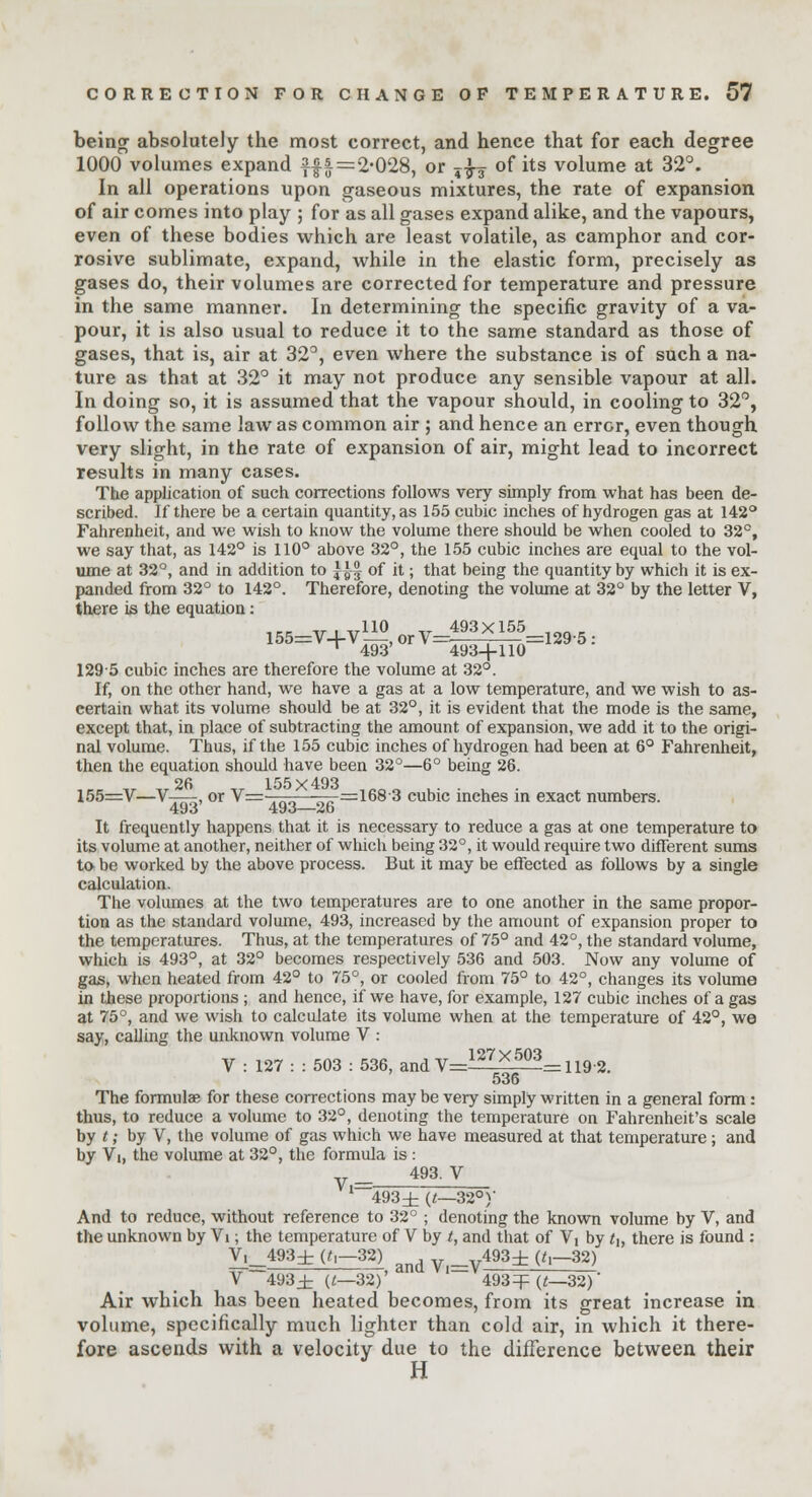 being absolutely the most correct, and hence that for each degree 1000 volumes expand f|i=2-028, or ,-$-£ of its volume at 32°. In all operations upon gaseous mixtures, the rate of expansion of air comes into play ; for as all gases expand alike, and the vapours, even of these bodies which are least volatile, as camphor and cor- rosive sublimate, expand, while in the elastic form, precisely as gases do, their volumes are corrected for temperature and pressure in the same manner. In determining the specific gravity of a va- pour, it is also usual to reduce it to the same standard as those of gases, that is, air at 32°, even where the substance is of such a na- ture as that at 32° it may not produce any sensible vapour at all. In doing so, it is assumed that the vapour should, in cooling to 32°, follow the same law as common air ; and hence an error, even though very slight, in the rate of expansion of air, might lead to incorrect results in many cases. The application of such corrections follows very simply from what has been de- scribed. If there be a certain quantity, as 155 cubic inches of hydrogen gas at 142° Fahrenheit, and we wish to know the volume there should be when cooled to 32°, we say that, as 142° is 110° above 32°, the 155 cubic inches are equal to the vol- ume at 32°, and in addition to |^| of it; that being the quantity by which it is ex- panded from 32° to 142°. Therefore, denoting the volume at 32° by the letter V, there is the equation: 1295 cubic inches are therefore the volume at 32°. If, on the other hand, we have a gas at a low temperature, and we wish to as- certain what its volume should be at 32°, it is evident that the mode is the same, except that, in place of subtracting the amount of expansion, we add it to the origi- nal volume. Thus, if the 155 cubic inches of hydrogen had been at 6° Fahrenheit, then the equation should have been 32°—6° being 26. 26 155x493 155=V—V , or V=—-——-—=1683 cubic inches in exact numbers. 493 493—26 It frequently happens that it is necessary to reduce a gas at one temperature to its volume at another, neither of which being 32°, it would require two different sums to- be worked by the above process. But it may be effected as follows by a single calculation. The volumes at the two temperatures are to one another in the same propor- tion as the standard volume, 493, increased by the amount of expansion proper to the temperatures. Thus, at the temperatures of 75° and 42°, the standard volume, which is 493°, at 32° becomes respectively 536 and 503. Now any volume of gas, when heated from 42° to 75°, or cooled from 75° to 42°, changes its volume in these proportions ; and hence, if we have, for example, 127 cubic inches of a gas at 75°, and we wish to calculate its volume when at the temperature of 42°, we say, calling the unknown volume V : V : 127 : : 503 : 536, and V= * =1192. 536 The formulae for these corrections may be very simply written in a general form: thus, to reduce a volume to 32°, denoting the temperature on Fahrenheit's scale by t; by V, the volume of gas which we have measured at that temperature; and by Vi, the volume at 32°, the formula is : _ 493. V I—493± (t—32°)/ And to reduce, without reference to 32° ; denoting the known volume by V, and the unknown by Vi; the temperature of V by t, and that of Vi by tt, there is found : V,_493± (f,-32) and 493± (Z.-32) V 493± (l—32)' 493^(^—32)' Air which has been heated becomes, from its great increase in volume, specifically much lighter than cold air, in which it there- fore ascends with a velocity due to the difference between their H