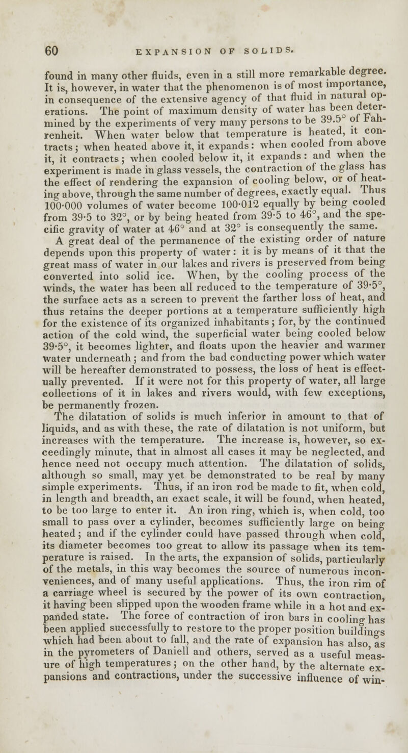 found in many other fluids, even in a still more remarkable degree. It is, however, in water that the phenomenon is of most importance, in consequence of the extensive agency of that fluid in «aturJ1 °P erations. The point of maximum density of water has been deter- mined by the experiments of very many persons to be 39.5 of Fah- renheit. When water below that temperature is heated, it con- tracts ; when heated above it, it expands: when cooled from above it, it contracts; when cooled below it, it expands: and when the experiment is made in glass vessels, the contraction of the glass has the effect of rendering the expansion of cooling below, or of heat- ing above, through the same number of degrees, exactly equal. 1 hus 100-000 volumes of water become 100-012 equally by being cooled from 39-5 to 32°, or by being heated from 39-5 to 46°, and the spe- cific gravity of water at 46° and at 32° is consequently the same. A great deal of the permanence of the existing order of nature depends upon this property of water: it is by means of it that the great mass of water in our lakes and rivers is preserved from being converted into solid ice. When, by the cooling process of the winds, the water has been all reduced to the temperature of 39-5°, the surface acts as a screen to prevent the farther loss of heat, and thus retains the deeper portions at a temperature sufficiently high for the existence of its organized inhabitants ; for, by the continued action of the cold wind, the superficial water being cooled below 39-5°, it becomes lighter, and floats upon the heavier and warmer water underneath ; and from the bad conducting power which water will be hereafter demonstrated to possess, the loss of heat is effect- ually prevented. If it were not for this property of water, all large collections of it in lakes and rivers would, with few exceptions, be permanently frozen. The dilatation of solids is much inferior in amount to that of liquids, and as with these, the rate of dilatation is not uniform, but increases with the temperature. The increase is, however, so ex- ceedingly minute, that in almost all cases it may be neglected, and hence need not occupy much attention. The dilatation of solids, although so small, may yet be demonstrated to be real by many simple experiments. Thus, if an iron rod be made to fit, when cold, in length and breadth, an exact scale, it will be found, when heated, to be too large to enter it. An iron ring, which is, when cold, too small to pass over a cylinder, becomes sufficiently large on being heated; and if the cylinder could have passed through when cold its diameter becomes too great to allow its passage when its tem- perature is raised. In the arts, the expansion of solids, particularly of the metals, in this way becomes the source of numerous incon- veniences, and of many useful applications. Thus, the iron rim of a carriage wheel is secured by the power of its own contraction it having been slipped upon the wooden frame while in a hot and ex- panded state. The force of contraction of iron bars in coolino- has been applied successfully to restore to the proper position buildings which had been about to fall, and the rate of expansion has also as in the pyrometers of Daniell and others, served as a useful meas- ure of high temperatures; on the other hand, by the alternate ex- pansions and contractions, under the successive influence of win-