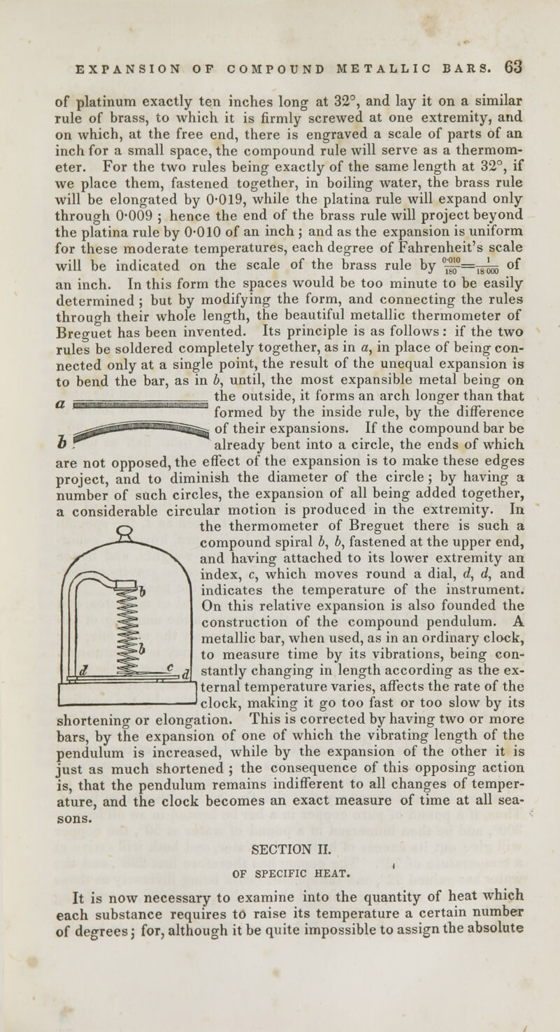of platinum exactly ten inches long at 32°, and lay it on a similar rule of brass, to which it is firmly screwed at one extremity, and on which, at the free end, there is engraved a scale of parts of an inch for a small space, the compound rule will serve as a thermom- eter. For the two rules being exactly of the same length at 32°, if we place them, fastened together, in boiling water, the brass rule will be elongated by 0*019, while the platina rule will expand only through 0-009 ; hence the end of the brass rule will project beyond the platina rule by 0-010 of an inch ; and as the expansion is uniform for these moderate temperatures, each degree of Fahrenheit's scale will be indicated on the scale of the brass rule by °-^=-^oo °f an inch. In this form the spaces would be too minute to be easily determined ; but by modifying the form, and connecting the rules through their whole length, the beautiful metallic thermometer of Breguet has been invented. Its principle is as follows: if the two rules be soldered completely together, as in a, in place of being con- nected only at a single point, the result of the unequal expansion is to bend the bar, as in b, until, the most expansible metal being on ' ^==^========= the outside, it forms an arch longer than that d mmamimmkmmtsmmmmm\mwxm!mwmm . ' ■ > j i i i' 1 • , i • formed, by the inside ruJe, by the difference ^^^tfSawtHM^i^fc of their expansions. If the compound bar be o r^ already bent into a circle, the ends of which are not opposed, the effect of the expansion is to make these edges project, and to diminish the diameter of the circle ; by having a number of such circles, the expansion of all being added together, a considerable circular motion is produced in the extremity. In the thermometer of Breguet there is such a compound spiral ft, ft, fastened at the upper end, and having attached to its lower extremity an index, c, which moves round a dial, d, d, and indicates the temperature of the instrument. On this relative expansion is also founded the construction of the compound pendulum. A metallic bar, when used, as in an ordinary clock, to measure time by its vibrations, being con- stantly changing in length according as the ex- ternal temperature varies, affects the rate of the clock, making it go too fast or too slow by its shortening or elongation. This is corrected by having two or more bars, by the expansion of one of which the vibrating length of the pendulum is increased, while by the expansion of the other it is just as much shortened ; the consequence of this opposing action is, that the pendulum remains indifferent to all changes of temper- ature, and the clock becomes an exact measure of time at all sea- sons. SECTION II. OF SPECIFIC HEAT. It is now necessary to examine into the quantity of heat which each substance requires to raise its temperature a certain number of degrees; for, although it be quite impossible to assign the absolute