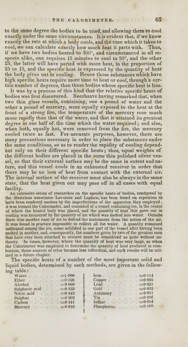 to the same degree the bodies to be tried, and allowing them to cool exactly under the same circumstances. It is evident that, if we know exactly the rate at which a body cools, and the time which it takes to cool, we can calculate exactly how much heat it parts with. Thus, if we have two bodies heated to 300°, and circumstanced in all re* spects alike, one requires 15 minutes to cool to 50°, and the other 25, the latter will have parted with more heat, in the proportion of 25 to 15, and the specific heat is expressed by the quantity of heat the body gives out in cooling. Hence those substances which have high specific heats require more time to heat or cool, through a cer- tain number of degrees, than those bodies whose specific heat is less. It was by a process of this kind that the relative specific heats of bodies was first discovered. Boerhaave having remarked that, when two thin glass vessels, containing, one a pound of water and the other a pound of mercury, were equally exposed to the heat at the front of a strong fire, the temperature of the mercury rose much more rapidly than that of the water, and that it attained its greatest degree in one half of the time which the water required; and also, when both, equally hot, were removed from the fire, the mercury cooled twice as fast. For accurate purposes, however, there are many precautions necessary in order to place the substances under the same conditions, so as to render the rapidity of cooling depend- ant only on their different specific heats; thus, equal weights of the different bodies are placed in the same thin polished silver ves- sel, so that their external surface may be the same in extent and na* ture, and this vessel cools in an exhausted receiver in order that there may be no loss of heat from contact with the external air. The internal surface of the receiver must also be always in the same state, that the heat given out may pass off* in all cases with equal facility. An extensive series of researches on the specific heats of bodies, conducted by the illustrious associates Lavoisier and Laplace, has been found on repetition to have been rendered useless by the imperfections of the apparatus they employed: it was termed the Calorimeter, and consisted of a vessel containing ice, in the centre of which the heated body was placed, and the quantity of heat this gave out in cooling was measured by the quantity of ice which was melted into water. Outside there was another case of ice to defend the instrument from the action of the air. It was found in practice impossible to collect all the water. A quantity remained infiltrated among the ice, some solidified in one part of the vessel after having been melted in another, and, consequently, the numbers given by two of the greatest men that have ever been attached to science must be considered as quite without au- thority. In cases, however, where the quantity of heat was very large, as when the Calorimeter was employed to determine the quantity of heat produced in com- bustion, these sources of error became less influential, and such results will be util- ized in a future chapter. The specific heats of a number of the most important solid and liquid bodies, determined by such methods, are given in the follow- ing table: Water =1 000 Ether =0 520 Alcohol =0660 Sulphuric acid . . . =0 333 Nitric acid .... =0 442 Sulphur =0 202 Carbon =0241 Mercury =r0 033 Iron =0114 Copper =0095 Lead =0 031 Gold =0 032 Antimony =0051 Tin =0 056 Iodine =0 054 Phosphorus .... =0 188