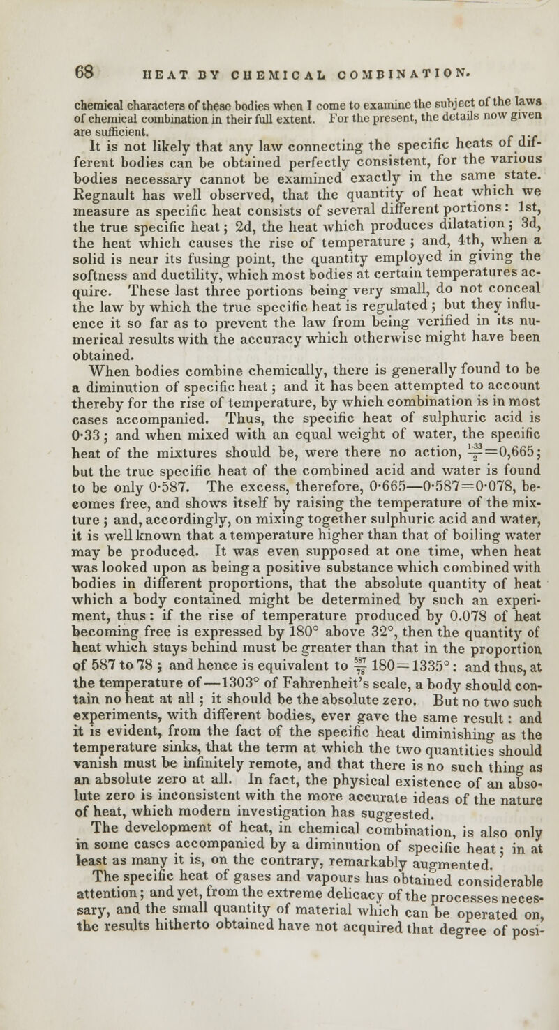 chemical characters of these bodies when I come to examine the subject of the laws of chemical combination in their full extent. For the present, the details now given are sufficient. ..,„ It is not likely that any law connecting the specific heats of dif- ferent bodies can be obtained perfectly consistent, for the various bodies necessary cannot be examined exactly in the same state. Regnault has well observed, that the quantity of heat which we measure as specific heat consists of several different portions: 1st, the true specific heat j 2d, the heat which produces dilatation; 3d, the heat which causes the rise of temperature ; and, 4th, when a solid is near its fusing point, the quantity employed in giving the softness and ductility, which most bodies at certain temperatures ac- quire. These last three portions being very small, do not conceal the law by which the true specific heat is regulated ; but they influ- ence it so far as to prevent the law from being verified in its nu- merical results with the accuracy which otherwise might have been obtained. When bodies combine chemically, there is generally found to be a diminution of specific heat; and it has been attempted to account thereby for the rise of temperature, by which combination is in most cases accompanied. Thus, the specific heat of sulphuric acid is 0-33; and when mixed with an equal weight of water, the specific heat of the mixtures should be, were there no action, ^=0,665; but the true specific heat of the combined acid and water is found to be only 0-587. The excess, therefore, 0-665—0-587=0-078, be- comes free, and shows itself by raising the temperature of the mix- ture ; and, accordingly, on mixing together sulphuric acid and water, it is well known that a temperature higher than that of boiling water may be produced. It was even supposed at one time, when heat was looked upon as being a positive substance which combined with bodies in different proportions, that the absolute quantity of heat which a body contained might be determined by such an experi- ment, thus: if the rise of temperature produced by 0.078 of heat becoming free is expressed by 180° above 32°, then the quantity of heat which stays behind must be greater than that in the proportion of 587 to 78 j and hence is equivalent to ~ 180= 1335°: and thus, at the temperature of—1303° of Fahrenheit's scale, a body should con- tain no heat at all; it should be the absolute zero. But no two such experiments, with different bodies, ever gave the same result: and it is evident, from the fact of the specific heat diminishing as the temperature sinks, that the term at which the two quantities should vanish must be infinitely remote, and that there is no such thin? as an absolute zero at all. In fact, the physical existence of an abso- lute zero is inconsistent with the more accurate ideas of the nature of heat, which modern investigation has suggested. The development of heat, in chemical combination, is also only in some cases accompanied by a diminution of specific heat ■ in at least as many it is, on the contrary, remarkably augmented. ' The specific heat of gases and vapours has obtained considerable attention; and yet, from the extreme delicacy of the processes neces- sary, and the small quantity of material which can be operated on, the results hitherto obtained have not acquired that degree of posi-