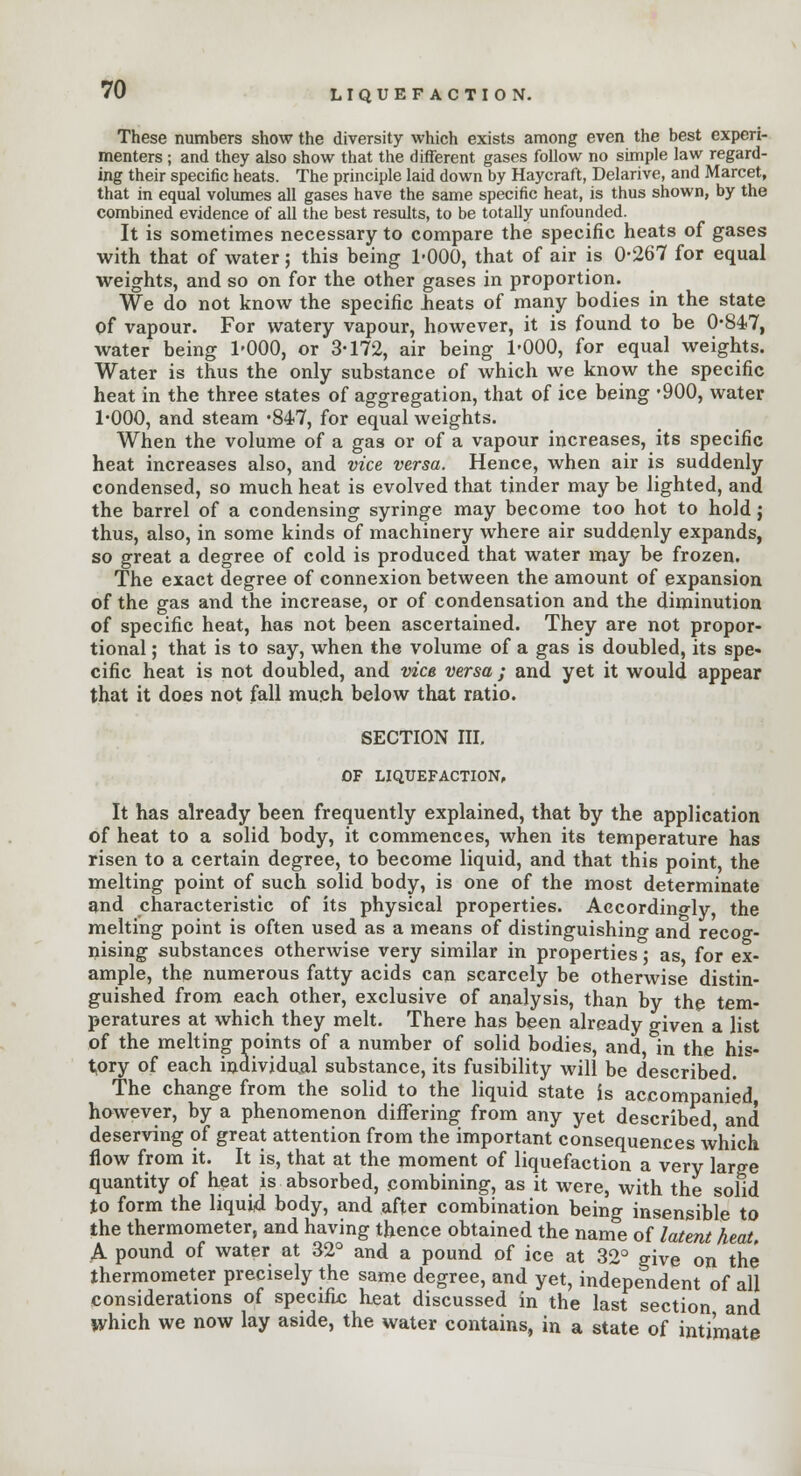 These numbers show the diversity which exists among even the best experi- menters ; and they also show that the different gases follow no simple law regard- ing their specific heats. The principle laid down by Haycraft, Delarive, and Marcet, that in equal volumes all gases have the same specific heat, is thus shown, by the combined evidence of all the best results, to be totally unfounded. It is sometimes necessary to compare the specific heats of gases with that of water; this being 1*000, that of air is 0-267 for equal weights, and so on for the other gases in proportion. We do not know the specific Heats of many bodies in the state of vapour. For watery vapour, however, it is found to be 0-847, water being 1-000, or 3-172, air being 1-000, for equal weights. Water is thus the only substance of which we know the specific heat in the three states of aggregation, that of ice being -900, water 1-000, and steam -847, for equal weights. When the volume of a gas or of a vapour increases, its specific heat increases also, and vice versa. Hence, when air is suddenly condensed, so much heat is evolved that tinder may be lighted, and the barrel of a condensing syringe may become too hot to hold j thus, also, in some kinds of machinery where air suddenly expands, so great a degree of cold is produced that water may be frozen. The exact degree of connexion between the amount of expansion of the gas and the increase, or of condensation and the diminution of specific heat, has not been ascertained. They are not propor- tional ; that is to say, when the volume of a gas is doubled, its spe- cific heat is not doubled, and vice versa ; and yet it would appear that it does not fall much below that ratio. SECTION III. OF LIQUEFACTION, It has already been frequently explained, that by the application of heat to a solid body, it commences, when its temperature has risen to a certain degree, to become liquid, and that this point, the melting point of such solid body, is one of the most determinate and characteristic of its physical properties. Accordingly the melting point is often used as a means of distinguishing and recog- nising substances otherwise very similar in properties; as for ex- ample, the numerous fatty acids can scarcely be otherwise distin- guished from each other, exclusive of analysis, than by the tem- peratures at which they melt. There has been already given a list of the melting points of a number of solid bodies, and, in the his- tory of each individual substance, its fusibility will be described. The change from the solid to the liquid state is accompanied, however, by a phenomenon differing from any yet described and deserving of great attention from the important consequences which flow from it. It is, that at the moment of liquefaction a very large quantity of heat is absorbed, combining, as it were, with the solid to form the liquid body, and after combination being insensible to the thermometer, and having thence obtained the name of latent heat. A pound of water at 32° and a pound of ice at 32° give on the thermometer precisely the same degree, and yet, independent of all considerations of specific heat discussed in the last section and Which we now lay aside, the water contains, in a state of intimate