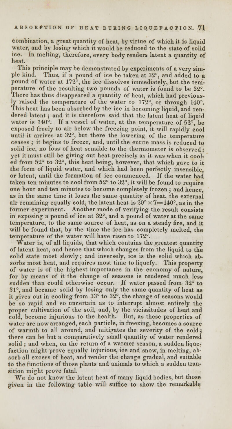 combination, a great quantity of heat, by virtue of which it is liquid water, and by losing which it would be reduced to the state of solid ice. In melting, therefore, every body renders latent a quantity of heat. This principle may be demonstrated by experiments of a very sim- ple kind. Thus, if a pound of ice be taken at 32°, and added to a pound of water at 172°, the ice dissolves immediately, but the tem- perature of the resulting two pounds of water is found to be 32°. There has thus disappeared a quantity of heat, which had previous- ly raised the temperature of the water to 172°, or through 140°. This heat has been absorbed by the ice in becoming liquid, and ren- dered latent; and it is therefore said that the latent heat of liquid water is 140°. If a vessel of water, at the temperature of 52°, be exposed freely to air below the freezing point, it will rapidly cool until it arrives at 32°, but there the lowering of the temperature ceases ; it begins to freeze, and, until the entire mass is reduced to solid ice, no loss of heat sensible to the thermometer is observed: yet it must still be giving out heat precisely as it was when it cool- ed from 52° to 32°, this heat being, however, that which gave to it the form of liquid water, and which had been perfectly insensible, or latent, until the formation of ice commenced. If the water had taken ten minutes to cool from 52° to 32°, it will be found to require one hour and ten minutes to become completely frozen ; and hence, as in the same time it loses the same quantity of heat, the external air remaining equally cold, the latent heat is 20° x 7=140°, as in the former experiment. Another mode of verifying the result consists in exposing a pound of ice at 32°, and a pound of water at the same temperature, to the same source of heat, as on a steady fire, and it will be found that, by the time the ice has completely melted, the temperature of the water will have risen to 172°. Water is, of all liquids, that which contains the greatest quantity of latent heat, and hence that which changes from the liquid to the solid state most slowly; and inversely, ice is the solid which ab- sorbs most heat, and requires most time to liquefy. This property of water is of the highest importance in the economy of nature, for by means of it the change of seasons is rendered much less sudden than could otherwise occur. If water passed from 32° to 31°, and became solid by losing only the same quantity of heat as it gives out in cooling from 33° to 32°, the change of seasons would be so rapid and so uncertain as to interrupt almost entirely the proper cultivation of the soil, and, by the vicissitudes of heat and cold, become injurious to the health. But, as these properties of water are now arranged, each particle, in freezing, becomes a source of warmth to all around, and mitigates the severity of the cold; there can be but a comparatively small quantity of water rendered solid ; and when, on the return of a warmer season, a sudden lique* faction might prove equally injurious, ice and snow, in melting, ab- sorb all excess of heat, and render the change gradual, and suitable to the functions of those plants and animals to which a sudden tran- sition might prove fatal. We do not know the latent heat of many liquid bodies, but those given in the following table will suffice to show the remarkable