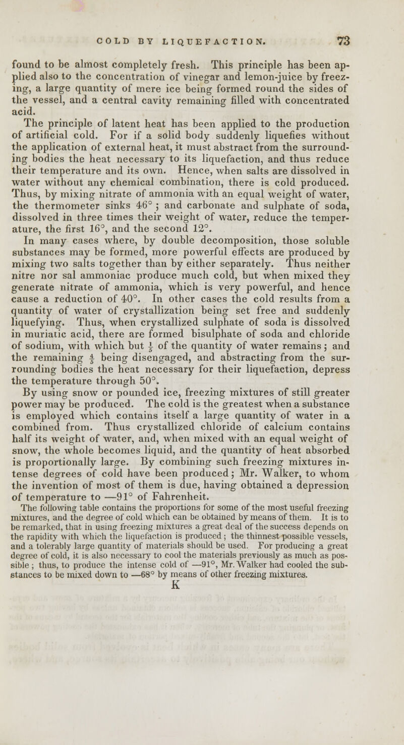 found to be almost completely fresh. This principle has been ap- plied also to the concentration of vinegar and lemon-juice by freez- ing, a large quantity of mere ice being formed round the sides of the vessel, and a central cavity remaining filled with concentrated acid. The principle of latent heat has been applied to the production of artificial cold. For if a solid body suddenly liquefies without the application of external heat, it must abstract from the surround- ing bodies the heat necessary to its liquefaction, and thus reduce their temperature and its own. Hence, when salts are dissolved in water without any chemical combination, there is cold produced. Thus, by mixing nitrate of ammonia with an equal weight of water, the thermometer sinks 46° ; and carbonate and sulphate of soda, dissolved in three times their weight of water, reduce the temper- ature, the first 16°, and the second 12°. In many cases where, by double decomposition, those soluble substances may be formed, more powerful effects are produced by mixing two salts together than by either separately. Thus neither nitre nor sal ammoniac produce much cold, but when mixed they generate nitrate of ammonia, which is very powerful, and hence cause a reduction of 40°. In other cases the cold results from a quantity of water of crystallization being set free and suddenly liquefying. Thus, when crystallized sulphate of soda is dissolved in muriatic acid, there are formed bisulphate of soda and chloride of sodium, with which but i of the quantity of water remains ; and the remaining A being disengaged, and abstracting from the sur- rounding bodies the heat necessary for their liquefaction, depress the temperature through 50°. By using snow or pounded ice, freezing mixtures of still greater power may be produced. The cold is the greatest when a substance is employed which contains itself a large quantity of water in a combined from. Thus crystallized chloride of calcium contains half its weight of water, and, when mixed with an equal weight of snow, the whole becomes liquid, and the quantity of heat absorbed is proportionally large. By combining such freezing mixtures in- tense degrees of cold have been produced; Mr. Walker, to whom the invention of most of them is due, having obtained a depression of temperature to —91° of Fahrenheit. The following table contains the proportions for some of the most useful freezing mixtures, and the degree of cold which can be obtained by means of them. It is to be remarked, that in using freezing mixtures a great deal of the success depends on the rapidity with which the liquefaction is produced; the thinnest possible vessels, and a tolerably large quantity of materials should be used. For producing a great degree of cold, it is also necessary to cool the materials previously as much as pos- sible ; thus, to produce the intense cold of —91°, Mr. Walker had cooled the sub- stances to be mixed down to —68° by means of other freezing mixtures. K