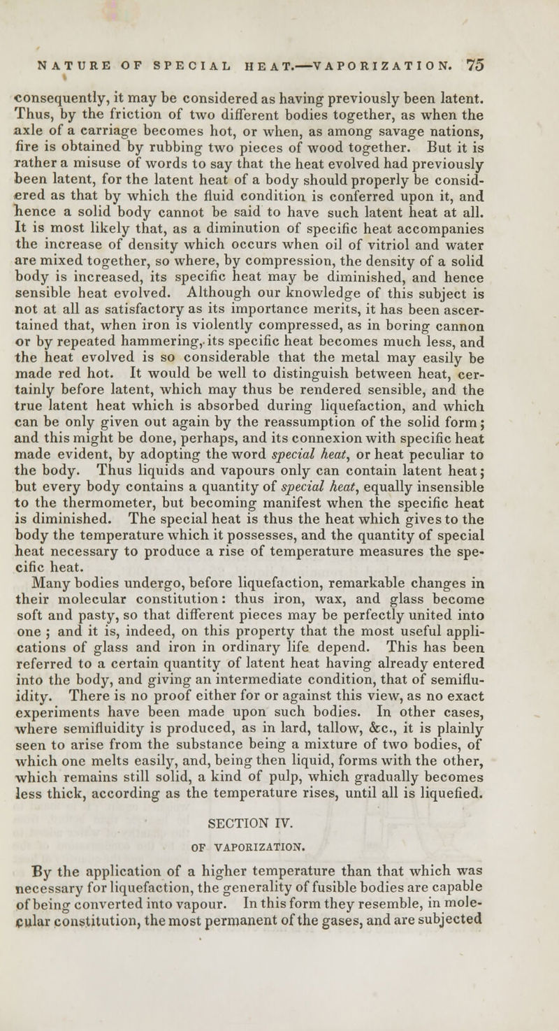 consequently, it may be considered as having previously been latent. Thus, by the friction of two different bodies together, as when the axle of a carriage becomes hot, or when, as among savage nations, fire is obtained by rubbing two pieces of wood together. But it is rather a misuse of words to say that the heat evolved had previously been latent, for the latent heat of a body should properly be consid- ered as that by which the fluid condition is conferred upon it, and hence a solid body cannot be said to have such latent heat at all. It is most likely that, as a diminution of specific heat accompanies the increase of density which occurs when oil of vitriol and water are mixed together, so where, by compression, the density of a solid body is increased, its specific heat may be diminished, and hence sensible heat evolved. Although our knowledge of this subject is not at all as satisfactory as its importance merits, it has been ascer- tained that, when iron is violently compressed, as in boring cannon or by repeated hammering,-its specific heat becomes much less, and the heat evolved is so considerable that the metal may easily be made red hot. It would be well to distinguish between heat, cer- tainly before latent, which may thus be rendered sensible, and the true latent heat which is absorbed during liquefaction, and which can be only given out again by the reassumption of the solid form; and this might be done, perhaps, and its connexion with specific heat made evident, by adopting the word special heat, or heat peculiar to the body. Thus liquids and vapours only can contain latent heat; but every body contains a quantity of special heat, equally insensible to the thermometer, but becoming manifest when the specific heat is diminished. The special heat is thus the heat which gives to the body the temperature which it possesses, and the quantity of special heat necessary to produce a rise of temperature measures the spe- cific heat. Many bodies undergo, before liquefaction, remarkable changes in their molecular constitution: thus iron, wax, and glass become soft and pasty, so that different pieces may be perfectly united into one ; and it is, indeed, on this property that the most useful appli- cations of glass and iron in ordinary life depend. This has been referred to a certain quantity of latent heat having already entered into the body, and giving an intermediate condition, that of semiflu- idity. There is no proof either for or against this view, as no exact experiments have been made upon such bodies. In other cases, where semifluidity is produced, as in lard, tallow, &c, it is plainly seen to arise from the substance being a mixture of two bodies, of which one melts easily, and, being then liquid, forms with the other, which remains still solid, a kind of pulp, which gradually becomes less thick, according as the temperature rises, until all is liquefied. SECTION IV. OF VAPORIZATION. By the application of a higher temperature than that which was necessary for liquefaction, the generality of fusible bodies are capable of being converted into vapour. In this form they resemble, in mole- cular constitution, the most permanent of the gases, and are subjected