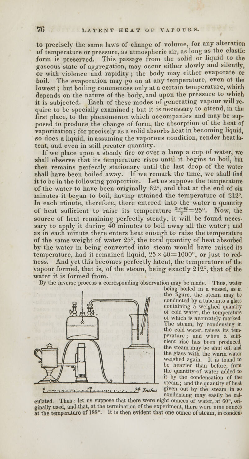 to precisely the same laws of change of volume, for any alteration of temperature or pressure, as atmospheric air, as long as the elastic form is preserved. This passage from the solid or liquid to the gaseous state of aggregation, may occur either slowly and silently, or with violence and rapidity ; the body may either evaporate or boil. The evaporation may go on at any temperature, even at the lowest; but boiling commences only at a certain temperature, which depends on the nature of the body, and upon the pressure to which it is subjected. Each of these modes of generating vapour will re- quire to be specially examined ; but it is necessary to attend, in the first place, to the phenomenon which accompanies and may be sup- posed to produce the change of form, the absorption of the heat of vaporization; for precisely as a solid absorbs heat in becoming liquid, so does a liquid, in assuming the vaporous condition, render heat la- tent, and even in still greater quantity. If we place upon a steady fire or over a lamp a cup of water, we shall observe that its temperature rises until it begins to boil, but then remains perfectly stationary until the last drop of the water shall have been boiled away. If we remark the time, we shall find it to be in the following proportion. Let us suppose the temperature of the water to have been originally 62°, and that at the end of six minutes it began to boil, having attained the temperature of 212°. In each minute, therefore, there entered into the water a quantity of heat sufficient to raise its temperature 2-^=^=25°. Now, the source of heat remaining perfectly steady, it will be found neces- sary to apply it during 40 minutes to boil away all the water ; and as in each minute there enters heat enough to raise the temperature of the same weight of water 25°, the total quantity of heat absorbed by the water in being converted into steam would have raised its temperature, had it remained liquid, 25 x 40 = 1000°, or just to red- ness. And yet this becomes perfectly latent, the temperature of the vapour formed, that is, of the steam, being exactly 212°, that of the water it is formed from. By the inverse process a corresponding observation may be made. Thus, water being boiled in a vessel, as in the figure, the steam may be conducted by a tube into a glass containing a weighed quantity of cold water, the temperature of which is accurately marked. The steam, by condensing in the cold water, raises its tem- perature ; and when a suffi- cient rise has been produced, the steam may be shut off, and the glass with the warm water weighed again. It is found to be heavier than before, from the quantity of water added to it by the condensation of the steam; and the quantity of heat given out by the steam in so condensing may easily be cal- culated. Thus: let us suppose that there were eight ounces of water, at 60°, ori- ginally used, and that, at the termination of the experiment, there were nine ounces at the temperature of 188°. It is then evident that one ounce of steam, in conden- & Itu/uj