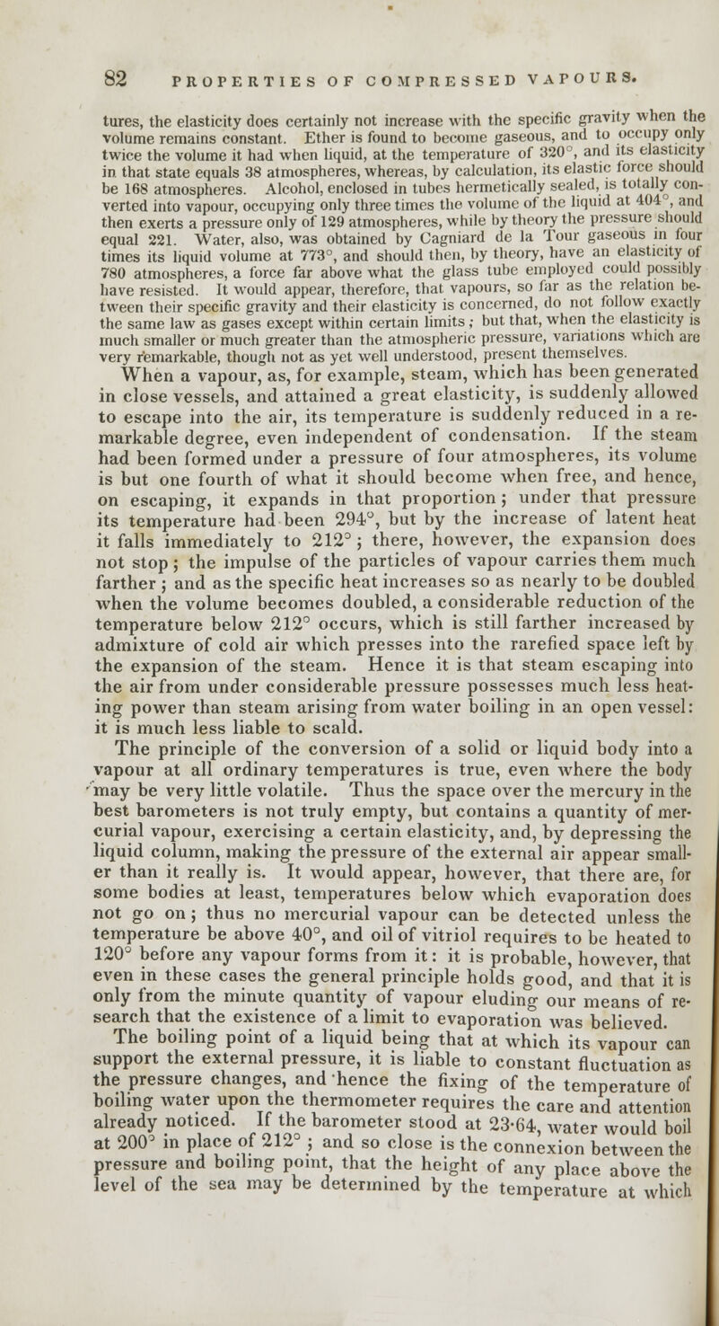 tures, the elasticity does certainly not increase with the specific gravity when the volume remains constant. Ether is found to become gaseous, and to occupy only twice the volume it had when liquid, at the temperature of 320°, and its elasticity in that state equals 38 atmospheres, whereas, by calculation, its elastic force should be 168 atmospheres. Alcohol, enclosed in tubes hermetically sealed, is totally con- verted into vapour, occupying only three times the volume of the liquid at 404°, and then exerts a pressure only of 129 atmospheres, while by theory the pressure should equal 221. Water, also, was obtained by Cagniard de la Tour gaseous in four times its liquid volume at 773°, and should then, by theory, have an elasticity of 780 atmospheres, a force far above what the glass tube employed could possibly have resisted. It would appear, therefore, that vapours, so far as the relation be- tween their specific gravity and their elasticity is concerned, do not follow exactly the same law as gases except within certain limits,- but that, when the elasticity is much smaller or much greater than the atmospheric pressure, variations which are very remarkable, though not as yet well understood, present themselves. When a vapour, as, for example, steam, which has been generated in close vessels, and attained a great elasticity, is suddenly allowed to escape into the air, its temperature is suddenly reduced in a re- markable degree, even independent of condensation. If the steam had been formed under a pressure of four atmospheres, its volume is but one fourth of what it should become when free, and hence, on escaping, it expands in that proportion ; under that pressure its temperature had been 294°, but by the increase of latent heat it falls immediately to 212°; there, however, the expansion does not stop ; the impulse of the particles of vapour carries them much farther ; and as the specific heat increases so as nearly to be doubled when the volume becomes doubled, a considerable reduction of the temperature below 212° occurs, which is still farther increased by admixture of cold air which presses into the rarefied space left by the expansion of the steam. Hence it is that steam escaping into the air from under considerable pressure possesses much less heat- ing power than steam arising from water boiling in an open vessel: it is much less liable to scald. The principle of the conversion of a solid or liquid body into a vapour at all ordinary temperatures is true, even Avhere the body may be very little volatile. Thus the space over the mercury in the best barometers is not truly empty, but contains a quantity of mer- curial vapour, exercising a certain elasticity, and, by depressing the liquid column, making the pressure of the external air appear small- er than it really is. It would appear, however, that there are, for some bodies at least, temperatures below which evaporation does not go on ; thus no mercurial vapour can be detected unless the temperature be above 4-0°, and oil of vitriol requires to be heated to 120° before any vapour forms from it: it is probable, however, that even in these cases the general principle holds good, and that it is only from the minute quantity of vapour eluding our means of re- search that the existence of a limit to evaporation was believed. The boiling point of a liquid being that at which its vapour can support the external pressure, it is liable to constant fluctuation as the pressure changes, and hence the fixing of the temperature of boiling water upon the thermometer requires the care and attention already noticed. If the barometer stood at 23-64, water would boil at 200° in place of 212° ; and so close is the connexion between the pressure and boiling point, that the height of any place above the level of the sea may be determined by the temperature at which