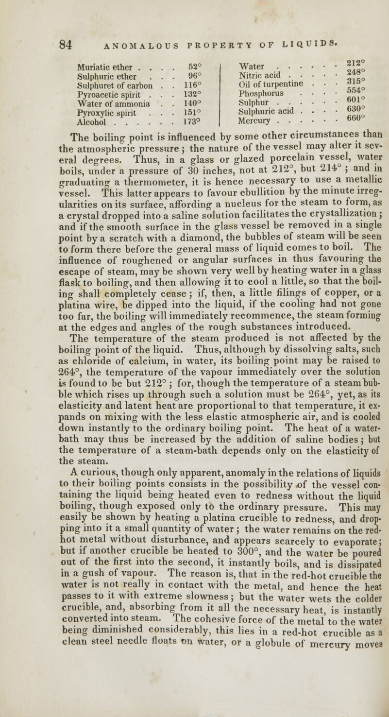Muriatic ether . . . 52° Sulphuric ether . . 96° Sulphuret of carbon 116° Pyroacetic spirit . . 132° Water of ammonia 140° Pyroxylic spirit . . 151° 173° 84 ANOMALOUS PROPERTY OF LIQUIDS. Water 212° Nitric acid ~*° Oil of turpentine . • • 31«o Phosphorus ...• 554 Sulphur 601 Sulphuric acid . . • • 630q Mercury 66u° The boiling point is influenced by some other circumstances than the atmospheric pressure ; the nature of the vessel may alter it sev- eral degrees. Thus, in a glass or glazed porcelain vessel, water boils, under a pressure of 30 inches, not at 212°, but 214-° ; and in graduating a thermometer, it is hence necessary to use a metallic vessel. This latter appears to favour ebullition by the minute irreg- ularities on its surface, affording a nucleus for the steam to form, as a crystal dropped into a saline solution facilitates the crystallization ; and if the smooth surface in the glass vessel be removed in a single point by a scratch with a diamond, the bubbles of steam will be seen to form there before the general mass of liquid comes to boil. The influence of roughened or angular surfaces in thus favouring the escape of steam, may be shown very well by heating water in a glass flask to boiling, and then allowing it to cool a little, so that the boil- ing shall completely cease ; if, then, a little filings of copper, or a platina wire, be dipped into the liquid, if the cooling had not gone too far, the boiling will immediately recommence, the steam forming at the edges and angles of the rough substances introduced. The temperature of the steam produced is not affected by the boiling point of the liquid. Thus, although by dissolving salts, such as chloride of calcium, in water, its boiling point may be raised to 264>°, the temperature of the vapour immediately over the solution is found to be but 212° ; for, though the temperature of a steam bub- ble which rises up through such a solution must be 264°, yet, as its elasticity and latent heat are proportional to that temperature, it ex- pands on mixing with the less elastic atmospheric air, and is cooled down instantly to the ordinary boiling point. The heat of a water- bath may thus be increased by the addition of saline bodies; but the temperature of a steam-bath depends only on the elasticity of the steam. A curious, though only apparent, anomaly in the relations of liquids to their boiling points consists in the possibility .of the vessel con- taining the liquid being heated even to redness without the liquid boiling, though exposed only to the ordinary pressure. This may easily be shown by heating a platina crucible to redness, and drop- ping into it a small quantity of water ; the water remains on the red- hot metal without disturbance, and appears scarcely to evaporate; but if another crucible be heated to 300°, and the water be poured out of the first into the second, it instantly boils, and is dissipated in a gush of vapour. The reason is, that in the red-hot crucible the water is not really in contact with the metal, and hence the heat passes to it with extreme slowness; but the water wets the colder crucible, and, absorbing from it all the necessary heat, is instantly converted into steam. The cohesive force of the metal to the water being diminished considerably, this lies in a red-hot crucible as a clean steel needle floats on water, or a globule of mercury moves