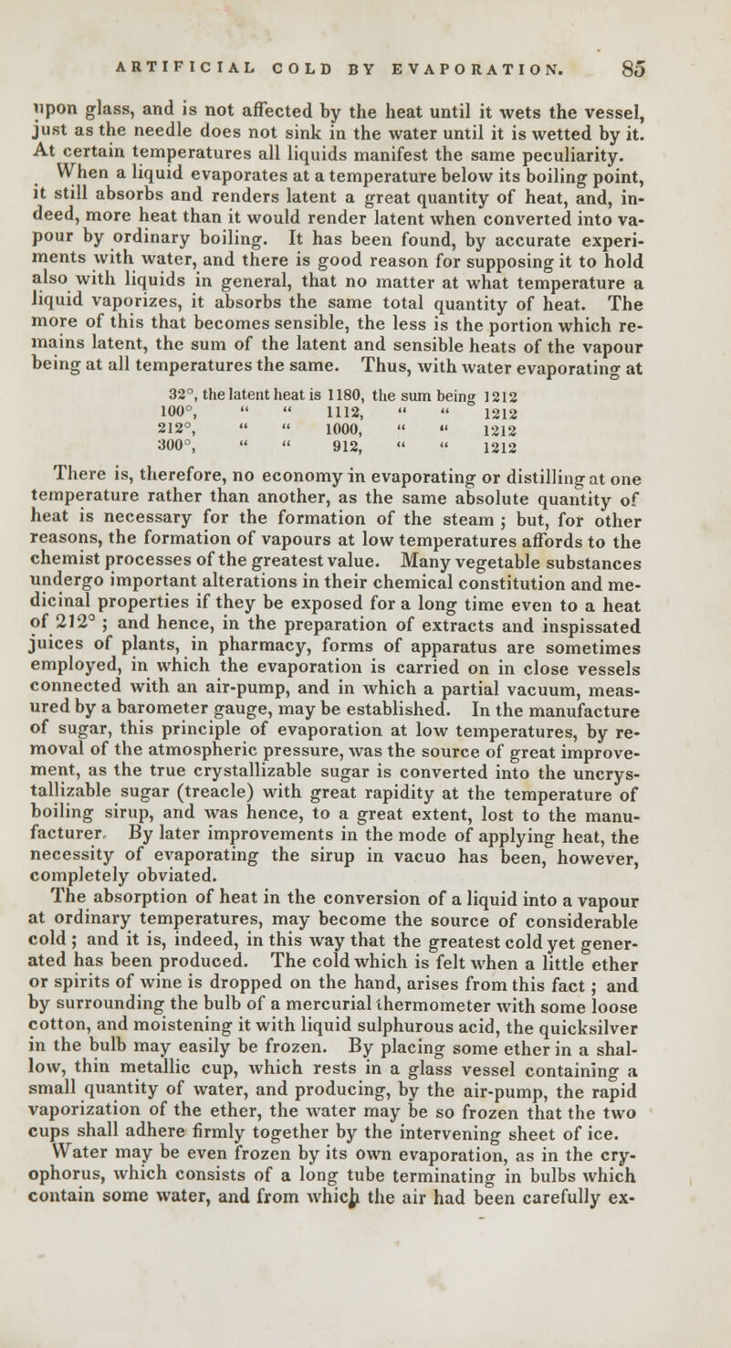 upon glass, and is not affected by the heat until it wets the vessel, just as the needle does not sink in the water until it is wetted by it. At certain temperatures all liquids manifest the same peculiarity. When a liquid evaporates at a temperature below its boiling point, it still absorbs and renders latent a great quantity of heat, and, in- deed, more heat than it would render latent when converted into va- pour by ordinary boiling. It has been found, by accurate experi- ments with water, and there is good reason for supposing it to hold also with liquids in general, that no matter at what temperature a liquid vaporizes, it absorbs the same total quantity of heat. The more of this that becomes sensible, the less is the portion which re- mains latent, the sum of the latent and sensible heats of the vapour being at all temperatures the same. Thus, with water evaporating at 32°, the latent heat is 1180, the sum being 1212 100°,   1112,   1212 212°,   1000,  •« 1212 300°,   912,   1212 There is, therefore, no economy in evaporating or distilling at one temperature rather than another, as the same absolute quantity of heat is necessary for the formation of the steam ; but, for other reasons, the formation of vapours at low temperatures affords to the chemist processes of the greatest value. Many vegetable substances undergo important alterations in their chemical constitution and me- dicinal properties if they be exposed for a long time even to a heat of 212° ; and hence, in the preparation of extracts and inspissated juices of plants, in pharmacy, forms of apparatus are sometimes employed, in which the evaporation is carried on in close vessels connected with an air-pump, and in which a partial vacuum, meas- ured by a barometer gauge, may be established. In the manufacture of sugar, this principle of evaporation at low temperatures, by re- moval of the atmospheric pressure, was the source of great improve- ment, as the true crystallizable sugar is converted into the uncrys- tallizable sugar (treacle) with great rapidity at the temperature of boiling sirup, and was hence, to a great extent, lost to the manu- facturer. By later improvements in the mode of applying heat, the necessity of evaporating the sirup in vacuo has been, however, completely obviated. The absorption of heat in the conversion of a liquid into a vapour at ordinary temperatures, may become the source of considerable cold ; and it is, indeed, in this way that the greatest cold yet gener- ated has been produced. The cold which is felt when a little ether or spirits of wine is dropped on the hand, arises from this fact; and by surrounding the bulb of a mercurial thermometer with some loose cotton, and moistening it with liquid sulphurous acid, the quicksilver in the bulb may easily be frozen. By placing some ether in a shal- low, thin metallic cup, which rests in a glass vessel containing a small quantity of water, and producing, by the air-pump, the rapid vaporization of the ether, the water may be so frozen that the two cups shall adhere firmly together by the intervening sheet of ice. Water may be even frozen by its own evaporation, as in the cry- ophorus, which consists of a long tube terminating in bulbs which contain some water, and from which the air had been carefully ex-