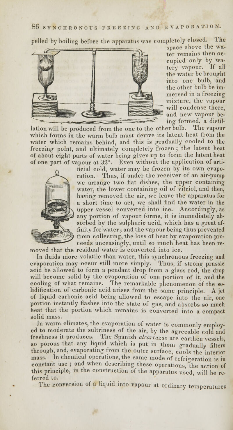 pelled by boiling before the apparatus was completely closed. The space above the wa- ter remains then oc- cupied only by wa- tery vapour. If all the water be brought into one bulb, and the other bulb be im- mersed in a freezing mixture, the vapour will condense there, and new vapour be- ing formed, a distil- lation will be produced from the one to the other bulb. The vapour which forms in the warm bulb must derive its latent heat from the water which remains behind, and this is gradually cooled to the freezing point, and ultimately completely frozen ; the latent heat of about eight parts of water being given up to form the latent heat of one part of vapour at 32°. Even without the application of arti- ficial cold, water may be frozen by its own evapo- ration. Thus, if under the receiver of an air-pump we arrange two flat dishes, the upper containing water, the lower containing oil of vitriol, and then, having removed the air, we leave the apparatus for a short time to act, we shall find the water in the upper vessel converted into ice. Accordingly, as any portion of vapour forms, it is immediately ab- sorbed by the sulphuric acid, which has a great af- finity for water; and the vapour being thus prevented from collecting, the loss of heat by evaporation pro- ceeds unceasingly, until so much heat has been re- moved that the residual water is converted into ice. In fluids more volatile than water, this synchronous freezing and evaporation may occur still more simply. Thus, if strong prussic acid be allowed to form a pendant drop from a glass rod, the drop will become solid by the evaporation of one portion of it, and the cooling of what remains. The remarkable phenomenon of the so- lidification of carbonic acid arises from the same principle. A jet of liquid carbonic acid being allowed to escape into the air, one portion instantly flashes into the state of gas, and absorbs so much heat that the portion which remains is converted into a compact solid mass. In warm climates, the evaporation of water is commonly employ- ed to moderate the sultriness of the air, by the agreeable cold and freshness it produces. The Spanish alcarrazas are earthen vessels so porous that any liquid which is put in them gradually filters through, and, evaporating from the outer surface, cools the interior mass. In chemical operations, the same mode of refrigeration is in constant use ; and when describing these operations, the action of this principle, in the construction of the apparatus used, will be re- ferred to. The conversion of a liquid into vapour at ordinary temperatures